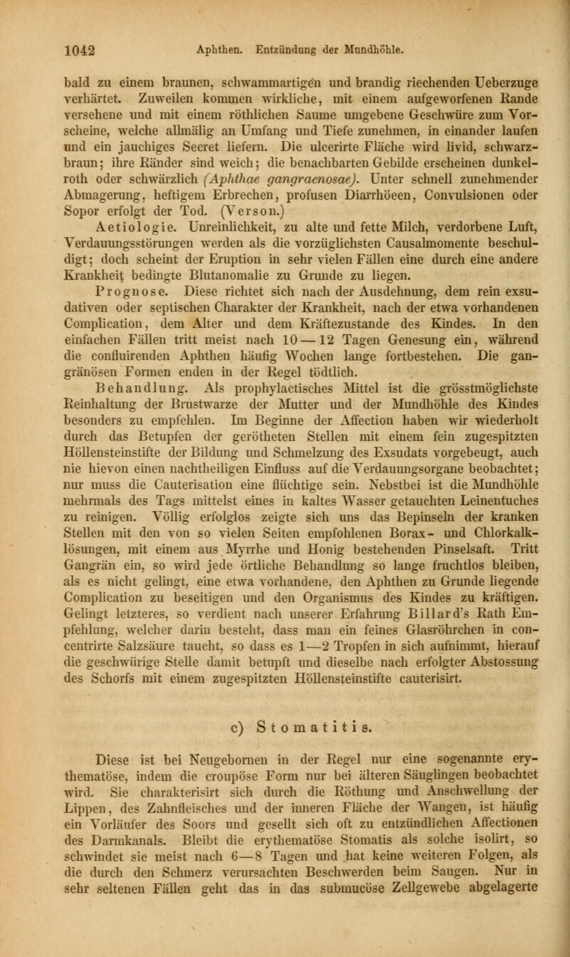 bald zu einem braunen, schwammartigen und brandig riechenden Ueberzuge verhärtet. Zuweilen kommen wirkliche, mit einem aufgeworfenen Rande versehene und mit einem röthlichen Saume umgebene Geschwüre zum Vor- scheine, welche allmälig an Umfang und Tiefe zunehmen, in einander laufen und ein jauchiges Secret liefern. Die ulcerirte Fläche wird livid, schwarz- braun; ihre Ränder sind weich; die benachbarten Gebilde erscheinen dunkel- roth oder schwärzlich (Aphthae gangraenosae). Unter schnell zunehmender Abmagerung, heftigem Erbrechen, profusen Diarrhöeen, Convulsionen oder Sopor erfolgt der Tod. (Verson.) Aetiologie. Unreinlichkeit, zu alte und fette Milch, verdorbene Luft, Verdauungsstörungen werden als die vorzüglichsten Causalmomente beschul- digt ; doch scheint der Eruption in sehr vielen Fällen eine durch eine andere Krankheit bedingte Blutanomalie zu Grunde zu liegen. Prognose. Diese richtet sich nach der Ausdehnung, dem rein exsu- dativen oder septischen Charakter der Krankheit, nach der etwa vorhandenen Complication, dem Alter und dem Kräftezustande des Kindes. In den einfachen Fällen tritt meist nach 10—12 Tagen Genesung ein, während die confluirenden Aphthen häufig Wochen lange fortbestehen. Die gan- gränösen Formen enden in der Regel tödtlich. Behandlung. Als prophylactisches Mittel ist die grösstmöglichste Reinhaltung der Brustwarze der Mutter und der Mundhöhle des Kindes besonders zu empfehlen. Im Beginne der Affection haben wir wiederholt durch das Betupfen der gerötheten Stellen mit einem fein zugespitzten Höllensteinstifte der Bildung und Schmelzung des Exsudats vorgebeugt, auch nie hievon einen nachtheiligen Einfluss auf die Verdauungsorgane beobachtet; nur muss die Cauterisation eine flüchtige sein. Nebstbei ist die Mundhöhle mehrmals des Tags mittelst eines in kaltes Wasser getauchten Leinentuches zu reinigen. Völlig erfolglos zeigte sich uns das Bepinseln der kranken Stellen mit den von so vielen Seiten empfohlenen Borax- und Chlorkalk- lösungen, mit einem aus Myrrhe und Honig bestehenden Pinselsaft. Tritt Gangrän ein, so wird jede örtliche Behandlung so lange fruchtlos bleiben, als es nicht gelingt, eine etwa vorhandene, den Aphthen zu Grunde liegende Complication zu beseitigen und den Organismus des Kindes zu kräftigen. Gelingt letzteres, so verdient nach unserer Erfahrung Biliard's Rath Em- pfehlung, welcher darin besteht, dass man ein feines Glasröhrchen in con- centrirte Salzsäure taucht, so dass es 1—2 Tropfen in sich aufnimmt, hierauf die geschwürige Stelle damit betupft und dieselbe nach erfolgter Abstossung des Schorfs mit einem zugespitzten Höllensteinstifte cauterisirt. c) Stomatitis. Diese ist bei Neugebornen in der Regel nur eine sogenannte ery- thematöse, indem die croupöse Form nur bei älteren Säuglingen beobachtet wird. Sie charakterisirt sich durch die Röthung und Anschwellung der Lippen, des Zahnfleisches und der inneren Fläche der Wangen, ist häufig ein Vorläufer des Soors und gesellt sich oft zu entzündlichen Affectionen des Darmkanals. Bleibt die erythematöse Stomatis als solche isolirt, so schwindet sie meist nach 6—8 Tagen und hat keine weiteren Folgen, als die durch den Schmerz verursachten Beschwerden beim Saugen. Nur in sehr seltenen Fällen geht das in das submucöse Zellgewebe abgelagerte