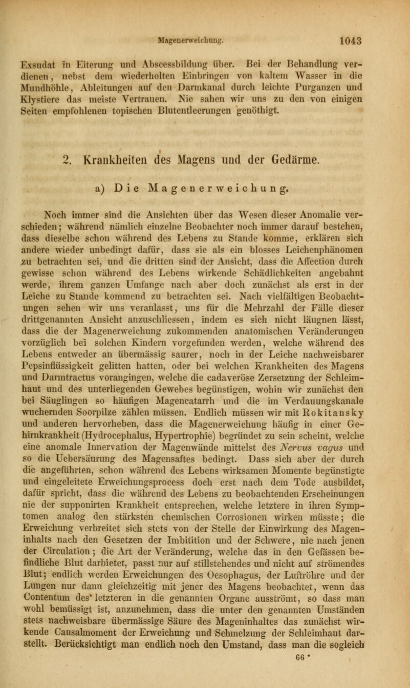 Exsudat in Eiterung and Anseessbildung über. Bei der Behandlung ver- dienen , riebst dem wiederholten Einbringen von kaltem Wasser in die Mundhöhle, Ableitungen auf den Dannkanal durch leichte Purganzen und Kl\<ticre das meiste Vertrauen, Nie sahen wir uns zu den von einigen gleiten empfohlenen topischen Blutentleerungen genöthigt. 2. Krankheiten des Magens und der Gedärme. a) Die Magenerweichung. Noch immer sind die Ansichten über das Wesen dieser Anomalie ver- schieden ; während nämlich einzelne Beobachter noch immer darauf bestehen, dass dieselbe schon während des Lebens zu Stande komme, erklären sich andere wieder unbedingt dafür, dass sie als ein blosses Leichenphänomen zu betrachten sei, und die dritten sind der Ansicht, dass die Affection durch gewisse schon während des Lebens wirkende Schädlichkeiten angebahnt werde, ihrem ganzen Umfange nach aber doch zunächst als erst in der Leiche zu Stande kommend zu betrachten sei. Nach vielfältigen Beobacht- ungen sehen wir uns veranlasst, uns für die Mehrzahl der Fälle dieser drittgenannten Ansicht anzuschliessen, indem es sich nicht läugnen lässt, dass die der Magenerweichimg zukommenden anatomischen Veränderungen vorzüglich bei solchen Kindern vorgefunden werden, welche während des Lebens entweder an übermässig saurer, noch in der Leiche nachweisbarer Pepsinflüssigkeit gelitten hatten, oder bei welchen Krankheiten des Magens und Darmtractus vorangingen, welche die cadaveröse Zersetzung der Schleim- haut und des unterliegenden Gewebes begünstigen, wohin wir zunächst den bei Säuglingen so häufigen Magencatarrh und die im Verdauungskanale wuchernden Soorpilze zählen müssen. Endlich müssen wir mit Rokitansky und anderen hervorheben, dass die Magenerweichung häufig in einer Ge- hirnkrankheit (Hydrocephalus, Hypertrophie) begründet zu sein scheint, welche eine anomale Innervation der Magenwände mittelst des Nervus vagus und so die Uebersäurung des Magensaftes bedingt. Dass sich aber der durch die angeführten, schon während des Lebens wirksamen Momente begünstigte und eingeleitete Erweichungsprocess doch erst nach dem Tode ausbildet, dafür spricht, dass die während des Lebens zu beobachtenden Erscheinungen nie der supponirten Krankheit entsprechen, welche letztere in ihren Symp- tomen analog den stärksten chemischen Corrosionen wirken müsste; die Erweichung verbreitet sich stets von der Stelle der Einwirkimg des Magen- inhalts nach den Gesetzen der Imbitition und der Schwere, nie nach jenen der Circulation; die Art der Veränderung, welche das m den Gefassen be- findliche Blut darbietet, passt nur auf stillstehendes und nicht auf strömendes Blut; endlich werden Erweichungen des Oesophagus, der Luftrohre und der Lungen nur dann gleichzeitig mit jener des Magens beobachtet, wenn das Contentum des* letzteren in die genannten Organe ausströmt, so dass man wohl bemüssigt ist, anzunehmen, dass die unter den genannten Umständen stets nachweisbare übermässige Säure des Mageninhaltes das zunächst wir- kende Causalmoment der Erweichung und Schmelzung der Schleimhaut dar- stellt. Berücksichtigt man endlich noch den Umstand, dass man die sogleich