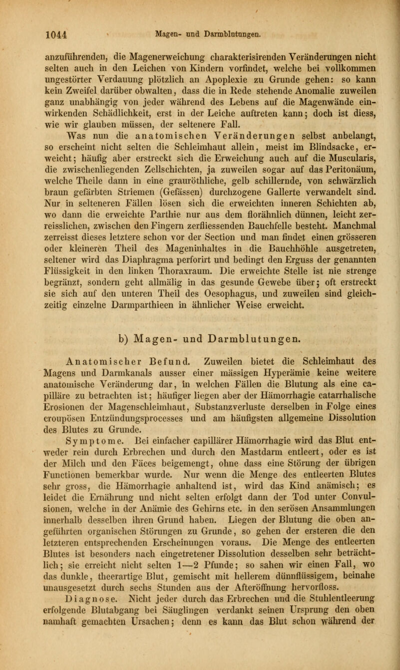 anzuführenden, die Magenerweichung charakterisirenden Veränderungen nicht selten auch in den Leichen von Kindern vorfindet, welche bei vollkommen ungestörter Verdauung plötzlich an Apoplexie zu Grunde gehen: so kann kein Zweifel darüber obwalten, dass die in Rede stehende Anomalie zuweilen ganz unabhängig von jeder während des Lebens auf die Magenwände ein- wirkenden Schädlichkeit, erst in der Leiche auftreten kann; doch ist diess, wie wir glauben müssen, der seltenere Fall. Was nun die anatomischen Veränderungen selbst anbelangt, so erscheint nicht selten die Schleimhaut allein, meist im Blindsacke, er- weicht ; häufig aber erstreckt sich die Erweichung auch auf die Muscularis, die zwischenliegenden Zellschichten, ja zuweilen sogar auf das Peritonäum, welche Theile dann in eine grauröthliche, gelb schillernde, von schwärzlich braun gefärbten Striemen (Gefässen) durchzogene Gallerte verwandelt sind. Nur in selteneren Fällen lösen sich die erweichten inneren Schichten ab, wo dann die erweichte Parthie nur aus dem florähnlich dünnen, leicht zer- reisslichen, zwischen den Fingern zerfliessenden Bauchfelle besteht. Manchmal zerreisst dieses letztere schon vor der Section und man findet einen grösseren oder kleineren Theil des Mageninhaltes in die Bauchhöhle ausgetreten, seltener wird das Diaphragma perforirt und bedingt den Erguss der genannten Flüssigkeit in den linken Thoraxraum. Die erweichte Stelle ist nie strenge begränzt, sondern geht allmälig in das gesunde Gewebe über; oft erstreckt sie sich auf den unteren Theil des Oesophagus, und zuweilen sind gleich- zeitig einzelne Darmparthieen in ähnlicher Weise erweicht. b) Magen- und Darmblutungen. Anatomischer Befund. Zuweilen bietet die Schleimhaut des Magens und Darmkanals ausser einer massigen Hyperämie keine weitere anatomische Veränderung dar, in welchen Fällen die Blutung als eine ca- pilläre zu betrachten ist; häufiger liegen aber der Hämorrhagie catarrhalische Erosionen der Magenschleimhaut, Substanzverluste derselben in Folge eines croupösen Entzündungsprocesses und am häufigsten allgemeine Dissolution des Blutes zu Grunde. Symptome. Bei einfacher capillärer Hämorrhagie wird das Blut ent- weder rein durch Erbrechen und durch den Mastdarm entleert, oder es ist der Milch und den Fäces beigemengt, ohne dass eine Störung der übrigen Functionen bemerkbar wurde. Nur wenn die Menge des entleerten Blutes sehr gross, die Hämorrhagie anhaltend ist, wird das Kind anämisch; es leidet die Ernährung und nicht selten erfolgt dann der Tod unter Convul- sionen, welche in der Anämie des Gehirns etc. in den serösen Ansammlungen innerhalb desselben ihren Grund haben. Liegen der Blutung die oben an- geführten organischen Störungen zu Grunde, so gehen der ersteren die den letzteren entsprechenden Erscheinungen voraus. Die Menge des entleerten Blutes ist besonders nach eingetretener Dissolution desselben sehr beträcht- lich; sie erreicht nicht selten 1—2 Pfunde; so sahen wir einen Fall, wo das dunkle, theerartige Blut, gemischt mit hellerem dünnflüssigem, beinahe unausgesetzt durch sechs Stunden aus der Afteröffnung hervorfloss. Diagnose. Nicht jeder durch das Erbrechen und die Stuhlentleerung erfolgende Blutabgang bei Säuglingen verdankt seinen Ursprung den oben namhaft gemachten Ursachen; denn es kann das Blut schon während der