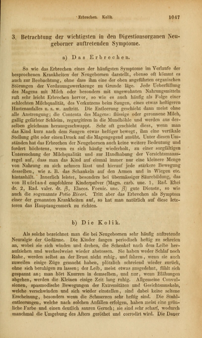 3. Betrachtung der wichtigsten in den Digestionsorganen Xeu- geborner auftretenden Symptome. a) Das Erbrechen. So wie das Erbrechen eine? der häufigsten Symptome im Verlaufe der besprochenen Krankheiten der Neugebomen darstellt, ebenso oft kommt es auch zur Beobachtung, ohne dass ihm eine der oben angeführten organischen Störungen der Yerdauungswerkzeugc zu Grunde läge. Jede Ueberfüllung des Magens mit Milch oder besonders mit ungewohnten Nahrungsmitteln ruft sehr leicht Erbrechen hervor, so wie es auch häufig als Folge einer Bchlechten Milchqualität, des Ycrkutzens beim Saugen, eines etwas heftigeren llustenanfalles u. s. w. auftritt. Die Entleerung geschieht dann meist ohne alle Anstrengung; die Contenta des Magens: flüssige oder geronnene Milch, gallig gefärbter Schleim, regurgitiren in die Mundhöhle und werden aus der- selben gleichsam herausgeschwappt. Sein oft geschieht diess, wenn man das Kind kurz nach dem Saugen etwas heftiger bewegt, ihm eine vertikale Stellung gibt oder einen Druck auf die Magengegend ausübt. Unter diesen Um- ständen hat das Erbrechen der Neugebomen auch keine weitere Bedeutung und fordert höchstens, wenn es sich häufig wiederholt, zu einer sorgfältigen Untersuchung der Milchqualität und zur Handhabung der Yorsichtsmaass- regel auf, dass man das Kind auf einmal immer nur eine kleinere Menge von Nahrung zu sich nehmen lässt und hierauf jede stärkere Bewegung desselben, wie z. B. das Schaukeln auf den Armen und in Wiegen etc. hintanhält. ' Innerlich leistet, besonders bei übermässiger Säurebildung, das von Hufeland empfohlene Kinderpulver (Magn. carb. unc. 1, Rad. Rhei dr. 2, Rad. valer. dr. ß, Elaeos. Foenic. unc. ß) gute Dienste, so wie auch die sogenannte Potio Riveri. Tritt aber das Erbrechen als Symptom einer der genannten Krankheiten auf, so hat man natürlich auf diese letz- teren das Hauptaugenmerk zu richten. b) Die Kolik. Als solche bezeichnet man die bei Neugebomen sehr häufig auftretende Neuralgie der Gedärme. Die Kinder fangen periodisch heftig zu schreien an, wobei sie sich winden und drehen, die Schenkel nach dem Leibe her- aufziehen und wechselweise wieder abstossen. Sie haben weder Schlaf noch Ruhe, werden selbst an der Brust nicht ruhig, und fahren, wenn sie auch zuweilen einige Züge gemacht haben, plötzlich schreiend wieder zurück, ohne sich beruhigen zu lassen; der Leib, meist etwas ausgedehnt, fühlt sich gespannt an; man hört Knurren in demselben, imd nur, wenn Blähungen abgehen, werden die Kleinen einige Zeit lang ruhig. Allgemeine Convnl- sionen, spasmodische Bewegungen der Extremitäten und Gesichtsmuskeln, welche verschwinden und sich wieder einstellen, sind dabei keine seltene Erscheinung, besonders wenn die Schmerzen sehr heftig sind. Die Stuhl- entleerungen, welche nach solchen Anfällen erfolgen, haben meist eine grün- liche Farbe und einen deutlich sauren Geruch; sie sind sehr scharf, wodurch manchmal die Umgebung des Afters geröthet imd corrodirt wird. Die Dauer