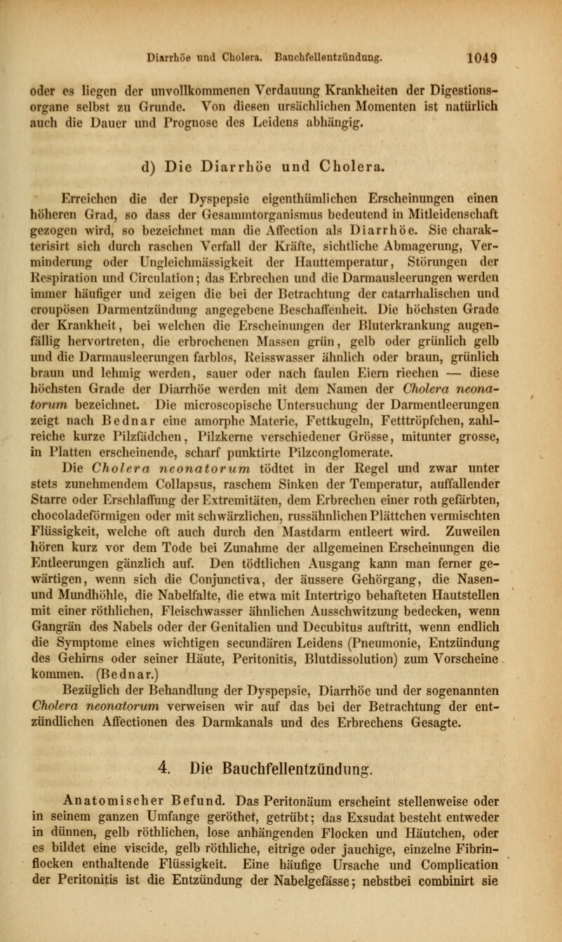 oder es liegen der unvollkommenen Verdauung Krankheiten der Digestions- organe selbst zu Grunde. Von diesen ursächlichen Momenten ist natürlich auch die Dauer und Prognose des Leidens abhängig. d) Die Diarrhöe und Cholera. Erreichen die der Dyspepsie eigenthümlichen Erscheinungen einen höheren Grad, so dass der Gesammtorganismus bedeutend in Mitleidenschaft gezogen wird, so bezeichnet man die Affection als Diarrhöe. Sie charak- terisirt sich durch raschen Verfall der Kräfte, sichtliche Abmagerung, Ver- minderung oder Ungleichmässigkeit der Hauttemperatur, Störungen der Respiration und Circulation; das Erbrechen und die Darmausleerungen werden immer häufiger und zeigen die bei der Betrachtung der catarrhalischen und croupösen Darmentzündung angegebene Beschaffenheit. Die höchsten Grade der Krankheit, bei welchen die Erscheinungen der Bluterkrankung augen- fällig hervortreten, die erbrochenen Massen grün, gelb oder grünlich gelb und die Darmausleerungen farblos, Reisswasser ähnlich oder braun, grünlich braun und lehmig werden, sauer oder nach faulen Eiern riechen — diese höchsten Grade der Diarrhöe werden mit dem Namen der Cholera neona- torum bezeichnet. Die microscopische Untersuchung der Darmentleerungen zeigt nach Bednar eine amorphe Materie, Fettkugeln, Fetttröpfchen, zahl- reiche kurze Pilzfädchen, Pilzkerne verschiedener Grösse, mitunter grosse, in Platten erscheinende, scharf punktirte Pilzconglomerate. Die Cholera neonatorum tödtet in der Regel und zwar unter stets zunehmendem Collapsus, raschem Sinken der Temperatur, auffallender Starre oder Erschlaffung der Extremitäten, dem Erbrechen einer roth gefärbten, chocoladeförmigen oder mit schwärzlichen, russähnlichen Plättchen vermischten Flüssigkeit, welche oft auch durch den Mastdarm entleert wird. Zuweilen hören kurz vor dem Tode bei Zunahme der allgemeinen Erscheinungen die Entleerungen gänzlich auf. Den tödtlichen Ausgang kann man ferner ge- wärtigen, wenn sich die Conjunctiva, der äussere Gehörgang, die Nasen- und Mundhöhle, die Nabelfalte, die etwa mit Intertrigo behafteten Hautstellen mit einer röthlichen, Fleischwasser ähnlichen Ausschwitzung bedecken, wenn Gangrän des Nabels oder der Genitalien und Decubitus auftritt, wenn endlich die Symptome eines wichtigen seeundären Leidens (Pneumonie, Entzündung des Gehirns oder seiner Häute, Peritonitis, Blutdissolution) zum Vorscheine kommen. (Bednar.) Bezüglich der Behandlung der Dyspepsie, Diarrhöe und der sogenannten Cholera neonatorum verweisen wir auf das bei der Betrachtung der ent- zündlichen Affectionen des Darmkanals und des Erbrechens Gesagte. 4. Die Bauchfellentzündung. Anatomischer Befund. Das Peritonäum erscheint stellenweise oder in seinem ganzen Umfange geröthet, getrübt; das Exsudat besteht entweder in dünnen, gelb röthlichen, lose anhängenden Flocken und Häutchen, oder es bildet eine viseide, gelb röthliche, eitrige oder jauchige, einzelne Fibrin- flocken enthaltende Flüssigkeit. Eine häufige Ursache und Complication der Peritonitis ist die Entzündung der Nabelgefässe; nebstbei combinirt sie