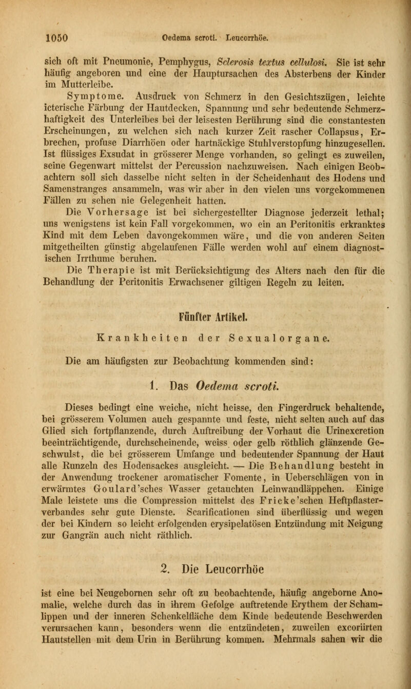 sich oft mit Pneumonie, Pemphygus, Sclerosis textus cellulosi. Sie ist sehr häufig angeboren und eine der Hauptursachen des Absterbens der Kinder im Mutterleibe. Symptome. Ausdruck von Schmerz in den Gesichtszügen, leichte icterische Färbung der Hautdecken, Spannung und sehr bedeutende Schmerz- haftigkeit des Unterleibes bei der leisesten Berührung sind die constantesten Erscheinungen, zu welchen sich nach kurzer Zeit rascher Collapsus, Er- brechen, profuse Diarrhöen oder hartnäckige Stuhlverstopfung hinzugesellen. Ist flüssiges Exsudat in grösserer Menge vorhanden, so gelingt es zuweilen, seine Gegenwart mittelst der Percussion nachzuweisen. Nach einigen Beob- achtern soll sich dasselbe nicht selten in der Scheidenhaut des Hodens und Samenstranges ansammeln, was wir aber in den vielen uns vorgekommenen Fällen zu sehen nie Gelegenheit hatten. Die Vorhersage ist bei sichergestellter Diagnose jederzeit lethal; uns wenigstens ist kein Fall vorgekommen, wo ein an Peritonitis erkranktes Kind mit dem Leben davongekommen wäre, und die von anderen Seiten mitgetheilten günstig abgelaufenen Fälle werden wohl auf einem diagnost- ischen Irrthume beruhen. Die Therapie ist mit Berücksichtigung des Alters nach den für die Behandlung der Peritonitis Erwachsener giltigen Regeln zu leiten. Fünfter Artikel. Krankheiten der Sexualorgane. Die am häufigsten zur Beobachtung kommenden sind: 1. Das Oedema scroti. Dieses bedingt eine weiche, nicht heisse, den Fingerdruck behaltende, bei grösserem Volumen auch gespannte und feste, nicht selten auch auf das Glieti sich fortpflanzende, durch Auftreibung der Vorhaut die Urinexcretion beeinträchtigende, durchscheinende, weiss oder gelb röthlich glänzende Ge- schwulst, die bei grösserem Umfange und bedeutender Spannung der Haut alle Runzeln des Hodensackes ausgleicht. — Die Behandlung besteht in der Anwendung trockener aromatischer Fomente, in Ueberschlägen von in erwärmtes Goulard'sches Wasser getauchten Leinwandläppchen. Einige Male leistete uns die Compression mittelst des Fr icke'sehen Heftpflaster- verbandes sehr gute Dienste. Scarificationen sind überflüssig und wegen der bei Kindern so leicht erfolgenden erysipelatösen Entzündung mit Neigung zur Gangrän auch nicht räthlich. 2. Die Leucorrhöe ist eine bei Neugebornen sehr oft zu beobachtende, häufig angeborne Ano- malie, welche durch das in ihrem Gefolge auftretende Erythem der Scham- lippen und der inneren Schenkelfläche dem Kinde bedeutende Beschwerden verursachen kann, besonders wenn die entzündeten, zuweilen exeoriirten Hautstellen mit dem Urin in Berührung kommen. Mehrmals sahen wir die