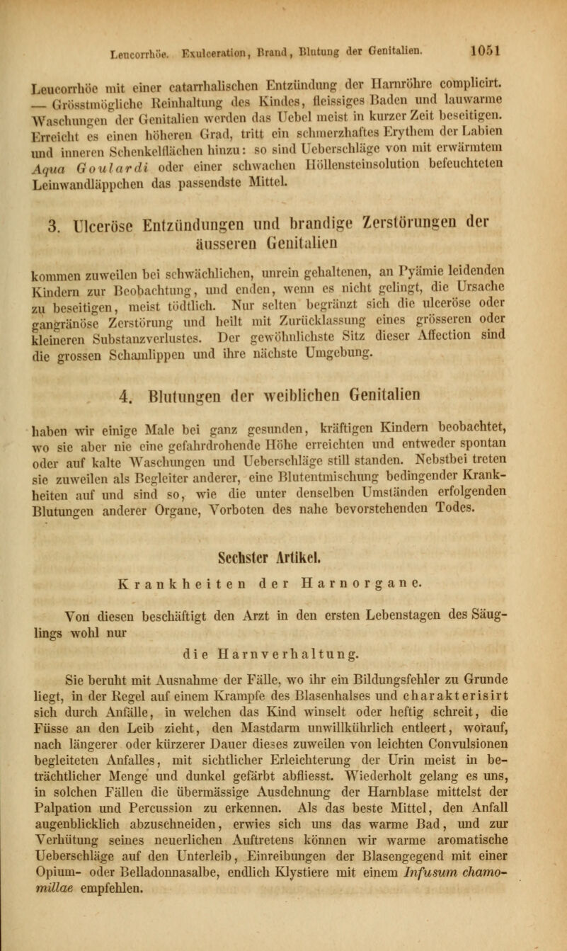 Leueorrhöe mit einer catarrhalischen Entzündung der Harnröhre complicirt. _ Grösstmögliche Reinhaltung dv* Rindes, fleissiges Baden und lauwarme Waschungen der Genitalien werden das üebel meist In kurzer Zeit beseitigen. F.nvicht es einen höheren Grad, tritt ein schmerzhafte« Erythem der Labien und inneren Schenkelflächen hinzu: so sind Ueberschlage von mit erwärmtem Aqua (iou hi ritt oder einer schwaehen llöllensteinsolution befeuchteten Leinwandläppchen das passendste Mittel. 3. Ulceröse Entzündungen und brandige Zerstörungen der äusseren Genitalien kommen zuweilen bei schwächlichen, unrein gehaltenen, an Pyämie leidenden Kindern zur Beobachtung, und enden, wenn es nicht gelingt, die Ursache zu beseitigen, meist tödtiich. Nur selten 1.»-ranzt sich die ulceröse oder gangränöse Zerstörung und heilt mit Zurücklassung eines grösseren oder kleineren Substanzverlustes. Der gewöhnlichste Sitz dieser Affection sind die grossen Schamlippen und ihre nächste Umgebung. 4. Blutungen der weiblichen Genitalien haben wir einige Male bei ganz gesunden, kräftigen Kindern beobachtet, wo sie aber nie eine gefahrdrohende Höhe erreichten und entweder spontan oder auf kalte Waschungen und Ueberschlage still standen. Nebstbei treten sie zuweilen als Begleiter anderer, eine Blutentmischung bedingender Krank- heiten auf und sind so, wie die unter denselben Umständen erfolgenden Blutungen anderer Organe, Vorboten des nahe bevorstehenden Todes. Sechster Artikel. Krankheiten der Harnorgane. Von diesen beschäftigt den Arzt in den ersten Lebenstagen des Säug- lings wohl nur die Harnverhaltung. Sie beruht mit Ausnahme der Fälle, wo ihr ein Bildungsfehler zu Grunde liegt, in der Regel auf einem Krämpfe des Blasenhalses und charakterisirt sich durch Anfälle, in welchen das Kind winselt oder heftig schreit, die Füsse an den Leib zieht, den Mastdarm unwillkührlich entleert, worauf, nach längerer oder kürzerer Dauer dieses zuweilen von leichten Convulsionen begleiteten Anfalles, mit sichtlicher Erleichterung der Urin meist in be- trächtlicher Menge und dunkel gefärbt abfliesst. Wiederholt gelang es uns, in solchen Fällen die übermässige Ausdehnung der Harnblase mittelst der Palpation und Percussion zu erkennen. Als das beste Mittel, den Anfall augenblicklich abzuschneiden, erwies sich uns das warme Bad, und zur Verhütung seines neuerlichen Auftretens können wir warme aromatische Ueberschlage auf den Unterleib, Einreibungen der Blasengegend mit einer Opium- oder Belladonnasalbe, endlich Klystiere mit einem Infusum chamo- millae empfehlen.