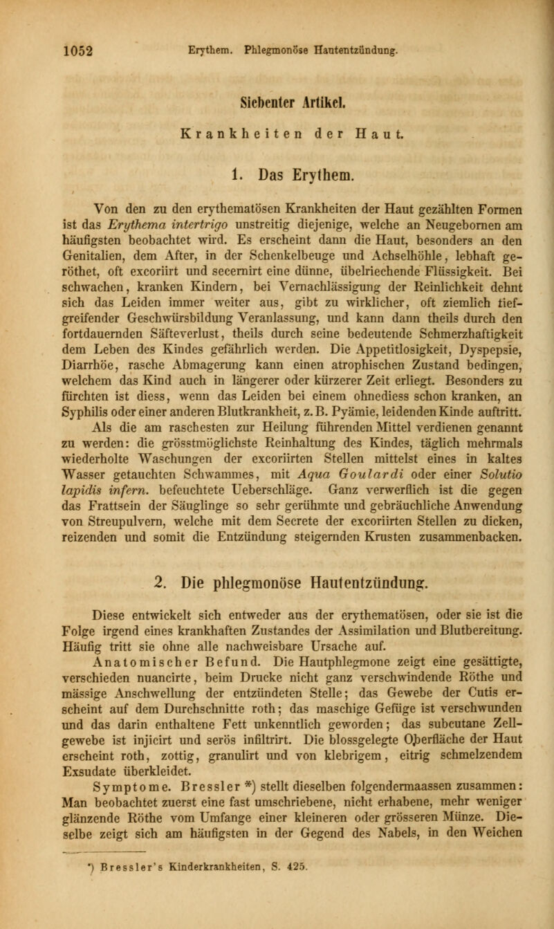 Siebenter Artikel. Krankheiten der Haut. 1. Das Erythem. Von den zu den erythematösen Krankheiten der Haut gezählten Formen ist das Erythema Intertrigo unstreitig diejenige, welche an Neugebornen am häufigsten beobachtet wird. Es erscheint dann die Haut, besonders an den Genitalien, dem After, in der Schenkelbeuge und Achselhöhle, lebhaft ge- röthet, oft exeoriirt und secernirt eine dünne, übelriechende Flüssigkeit. Bei schwachen, kranken Kindern, bei Vernachlässigung der Reinlichkeit dehnt sich das Leiden immer weiter aus, gibt zu wirklicher, oft ziemlich tief- greifender Geschwürsbildung Veranlassung, und kann dann theils durch den fortdauernden Säfteverlust, theils durch seine bedeutende Schmerzhaftigkeit dem Leben des Kindes gefährlich werden. Die Appetitlosigkeit, Dyspepsie, Diarrhöe, rasche Abmagerung kann einen atrophischen Zustand bedingen, welchem das Kind auch in längerer oder kürzerer Zeit erliegt. Besonders zu fürchten ist diess, wenn das Leiden bei einem ohnediess schon kranken, an Syphilis oder einer anderen Blutkrankheit, z. B. Pyämie, leidenden Kinde auftritt. Als die am raschesten zur Heilung führenden Mittel verdienen genannt zu werden: die grösstmöglichste Reinhaltung des Kindes, täglich mehrmals wiederholte Waschungen der exeoriirten Stellen mittelst eines in kaltes Wasser getauchten Schwammes, mit Aqua Goulardi oder einer Solutio lapidis infern, befeuchtete Ueberschläge. Ganz verwerflich ist die gegen das Frattsein der Säuglinge so sehr gerühmte und gebräuchliche Anwendung von Streupulvern, welche mit dem Secrete der exeoriirten Stellen zu dicken, reizenden und somit die Entzündung steigernden Krusten zusammenbacken. 2. Die phlegmonöse Hautentzündung. Diese entwickelt sich entweder aus der erythematösen, oder sie ist die Folge irgend eines krankhaften Zustandes der Assimilation und Blutbereitung. Häufig tritt sie ohne alle nachweisbare Ursache auf. Anatomischer Befund. Die Hautphlegmone zeigt eine gesättigte, verschieden nuancirte, beim Drucke nicht ganz verschwindende Röthe und massige Anschwellung der entzündeten Stelle; das Gewebe der Cutis er- scheint auf dem Durchschnitte roth; das maschige Gefüge ist verschwunden und das darin enthaltene Fett unkenntlich geworden; das subcutane Zell- gewebe ist injicirt und serös infiltrirt. Die blossgelegte OJberfläche der Haut erscheint roth, zottig, granulirt und von klebrigem, eitrig schmelzendem Exsudate überkleidet. Symptome. Bressler*) stellt dieselben folgendermaassen zusammen: Man beobachtet zuerst eine fast umschriebene, nicht erhabene, mehr weniger glänzende Röthe vom Umfange einer kleineren oder grösseren Münze. Die- selbe zeigt sich am häufigsten in der Gegend des Nabels, in den Weichen ) Bressler's Kinderkrankheiten, S. 425.