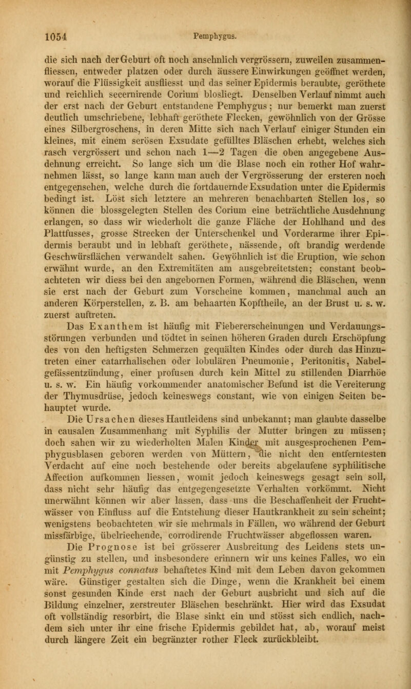 die sich nach der Geburt oft noch ansehnlich vergrössem, zuweilen zusaminen- fliessen, entweder platzen oder durch äussere Einwirkungen geöffnet werden, worauf die Flüssigkeit ausfliesst und das seiner Epidermis beraubte, geröthete und reichlich secernirende Corium blosliegt. Denselben Verlauf nimmt auch der erst nach der Geburt entstandene Pemphygus; nur bemerkt man zuerst deutlich umschriebene, lebhaft geröthete Flecken, gewöhnlich von der Grösse eines Silbergroschens, in deren Mitte sich nach Verlauf einiger Stunden ein kleines, mit einem serösen Exsudate gefülltes Bläschen erhebt, welches sich rasch vergrössert und schon nach 1—2 Tagen die oben angegebene Aus- dehnung erreicht. So lange sich um die Blase noch ein rother Hof wahr- nehmen lässt, so lange kann man auch der Vergrösserung der ersteren noch entgegensehen, welche durch die fortdauernde Exsudation unter die Epidermis bedingt ist. Löst sich letztere an mehreren benachbarten Stellen los, so können die blossgelegten Stellen des Corium eine beträchtliche Ausdehnung erlangen, so dass wir wiederholt die ganze Fläche der Hohlhand und des Plattfusses, grosse Strecken der Unterschenkel und Vorderarme ihrer Epi- dermis beraubt und in lebhaft geröthete, nässende, oft brandig werdende Geschwürsflächen verwandelt sahen. Gewöhnlich ist die Eruption, wie schon erwähnt wurde, an den Extremitäten am ausgebreitetsten; constant beob- achteten wir diess bei den angebornen Formen, während die Bläschen, wenn sie erst nach der Geburt zum Vorscheine kommen, manchmal auch an anderen Körperstellen, z. B. am behaarten Kopftheile, an der Brust u. s. w. zuerst auftreten. Das Exanthem ist häufig mit Fiebererscheinungen und Verdauungs- störungen verbunden und tödtet in seinen höheren Graden durch Erschöpfung des von den heftigsten Schmerzen gequälten Kindes oder durch das Hinzu- treten einer catairhalischen oder lobulären Pneumonie, Peritonitis, Nabel- gefässentzündimg, einer profusen durch kein Mittel zu stillenden Diarrhöe u. s. w. Ein häufig vorkommender anatomischer Befund ist die Vereiterung der Thymusdrüse, jedoch keineswegs constant, wie von einigen Seiten be- hauptet wurde. Die Ursachen dieses Hautleidens sind unbekannt: man glaubte dasselbe in causalen Zusammenhang mit Syphilis der Mutter bringen zu müssen; doch sahen wir zu wiederholten Malen Kinder mit ausgesprochenen Pem- phygusblasen geboren werden von Müttern, 'die nicht den entferntesten Verdacht auf eine noch bestehende oder bereits abgelaufene syphilitische Affection aufkommen Hessen, womit jedoch keineswegs gesagt sein soll, dass nicht sehr häufig das entgegengesetzte Verhalten vorkömmt. Nicht unerwähnt können wir aber lassen, dass uns die Beschaffenheit der Frucht- wasser von Einfluss auf die Entstehung dieser Hautkrankheit zu sein scheint; wenigstens beobachteten wir sie mehrmals in Fällen, wo während der Geburt missfarbige, übelriechende, corrodirende Fruchtwässer abgeflossen waren. Die Prognose ist bei grösserer Ausbreitimg des Leidens stets un- günstig zu stellen, und insbesondere erinnern wir uns keines Falles, wo ein mit Pemphygus connatus behaftetes Kind mit dem Leben davon gekommen wäre. Günstiger gestalten sich die Dinge, wenn die Krankheit bei einem sonst gesunden Kinde erst nach der Geburt ausbricht und sich auf die Bildung einzelner, zerstreuter Bläschen beschränkt. Hier wird das Exsudat oft vollständig resorbirt, die Blase sinkt ein und stösst sich endlich, nach- dem sich unter ihr eine frische Epidermis gebildet hat, ab, worauf meist durch längere Zeit ein begränzter rother Fleck zurückbleibt.