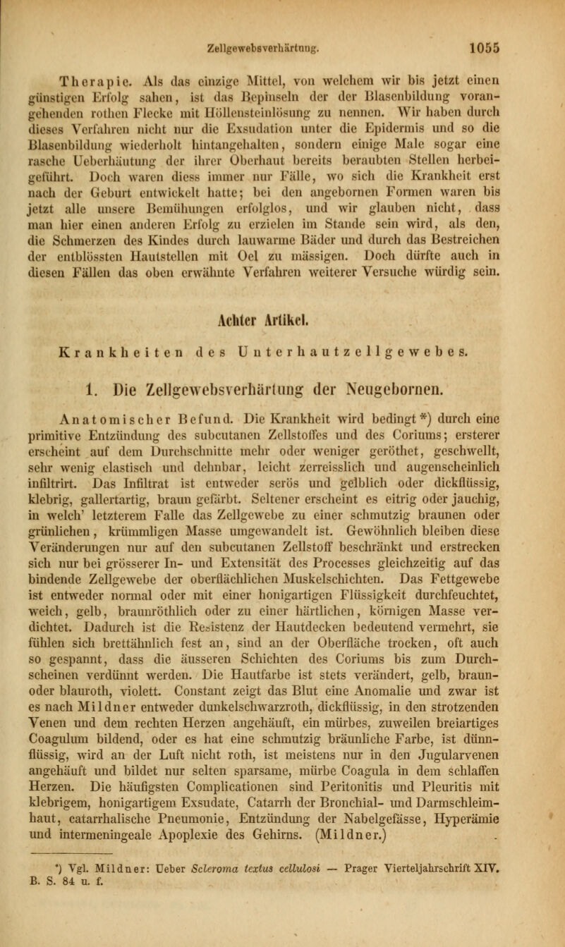 Therapie. Als das einzige Mittel, von welchem wir bis jetzt einen günstigen Erfolg sahen, ist das Bepinseln der der Blasenbildung voran- gehenden rothen Flecke mit Höllensteinlösung zu nennen. Wir haben durch dieses Verfahren nicht nur die Exsudation unter die Epidermis und so die Blasenbildung wiederholt hintangehalten, sondern einige Male sogar eine rasche Ueberhäutung der ihrer Oberhaut bereits beraubten Stellen herbei- geführt. Doch waren diese immer nur Fälle, wo sich die Krankheit erst nach der Geburt entwickelt hatte; bei den angebornen Formen waren bis jetzt alle unsere Bemühungen erfolglos, und wir glauben nicht, dass man hier einen anderen Erfolg zu erzielen im Stande sein wird, als den, die Schmerzen des Kindes durch lauwarme Bäder und durch das Bestreichen der entblössten Hautstellen mit Oel zu massigen. Doch dürfte auch in diesen Fällen das oben erwähnte Verfahren weiterer Versuche würdig sein. Achter Artikel. Krankheiten des Unterhautzellgewebes. 1. Die ZellgewebsverliUrluiig der Neugebornen. Anatomischer Befund. Die Krankheit wird bedingt*) durch eine primitive Entzündung des subcutanen Zellstoffes und des Coriums; ersterer erseheint auf dem Durchschnitte mehr oder weniger geröthet, geschwellt, sehr wenig elastisch und dehnbar, leicht zerreisslich und augenscheinlich infiltrirt. Das Infiltrat ist entweder serös und gelblich oder dickflüssig, klebrig, gallertartig, braun gefärbt. Seltener erscheint es eitrig oder jauchig, in welch' letzterem Falle das Zellgewebe zu einer schmutzig braunen oder grünlichen, krümmligen Masse umgewandelt ist. Gewöhnlich bleiben diese Veränderungen nur auf den subcutanen Zellstoff beschränkt und erstrecken sich nur bei grösserer In- und Extensität des Processes gleichzeitig auf das bindende Zellgewebe der oberflächlichen Muskelschichten. Das Fettgewebe ist entweder normal oder mit einer honigartigen Flüssigkeit durchfeuchtet, weich, gelb, braunröthlich oder zu einer härtlichen, kömigen Masse ver- dichtet. Dadurch ist die Resistenz der Hautdecken bedeutend vermehrt, sie fühlen sich brettähnlich fest an, sind an der Oberfläche trocken, oft auch so gespannt, dass die äusseren Schichten des Coriums bis zum Durch- scheinen verdünnt werden. Die Hautfarbe ist stets verändert, gelb, braun- oder blauroth, violett. Constant zeigt das Blut eine Anomalie und zwar ist es nach Mildner entweder dunkelschwarzroth, dickflüssig, in den strotzenden Venen und dem rechten Herzen angehäuft, ein mürbes, zuweilen breiartiges Coagulum bildend, oder es hat eine schmutzig bräunliche Farbe, ist dünn- flüssig, wird an der Luft nicht roth, ist meistens nur in den Jugularvenen angehäuft und bildet nur selten sparsame, mürbe Coagula in dem schlaffen Herzen. Die häufigsten Complicationen sind Peritonitis und Pleuritis mit klebrigem, honigartigem Exsudate, Catarrh der Bronchial- und Darmschleim- haut, catarrhalische Pneumonie, Entzündung der Nabelgefässe, Hyperämie und intermeningeale Apoplexie des Gehirns. (Mildner.) ') Vgl. Mildner: Ueber Scleroma textus cellulosi — Prager Vierteljahrschrift XIV. B. S. 84 u. f.