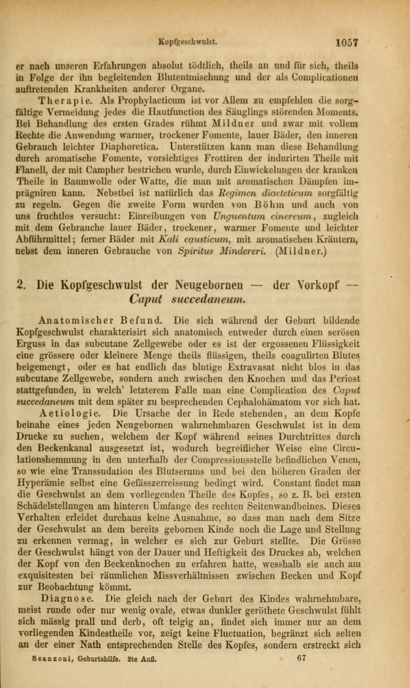 er nach unseren Erfahrungen absolut tödtlich, theils an und für sich, theils in Folge der ihn begleitenden Blutentmischung und der als Complicationeu auftretenden Krankheiten anderer Organe. Therapie. Als Prophylacticum ist vor Allein zu empfehlen die sorg- fältige Vermeidung jedes die Hautfunction des Säuglings störenden Moments. Bei Behandlung des ersten Grades rühmt Mildner und zwar mit vollem Rechte die Anwendung warmer, trockener Fomente, lauer Bäder, den inneren Gebrauch leichter Diaphoretica. Unterstützen kann man diese Behandlung durch aromatische Fomente, vorsichtiges Frottiren der indurirten Theile mit Flanell, der mit Campher bestrichen wurde, durch Einwickelungen der kranken Theile in Baumwolle oder Watte, die man mit aromatischen Dämpfen im- prägniren kann. Nebstbei ist natürlich das Regimen diaetetieum sorgfältig zu regeln. Gegen die zweite Form wurden von Böhm und auch von uns fruchtlos versucht: Einreibungen von Unguentuin cinereum, zugleich mit dem Gebrauche lauer Bäder, trockener, warmer Fomente und leichter Abführmittel; ferner Bäder mit Kali causticum, mit aromatischen Kräutern, nebst dem inneren Gebrauche von Spiritus Minderen. (Mildner.) 2. Die Kopfgeschwulst der Neugebornen — der Yorkopf — Caput succechuieiun. Anatomischer Befund. Die sich während der Geburt bildende Kopfgeschwulst charakterisirt sich anatomisch entweder durch einen serösen Erguss in das subcutane Zellgewebe oder es ist der ergossenen Flüssigkeit eine grössere oder kleinere Menge theils flüssigen, theils coagulirten Blutes beigemengt, oder es hat endlich das blutige Extravasat nicht blos in das subcutane Zellgewebe, sondern auch zwischen den Knochen und das Periost stattgefunden, in welch' letzterem Falle man eine Complication des Caput succedaneum mit dem später zu besprechenden Cephalohämatom vor sich hat. Aetiologie. Die Ursache der in Rede stehenden, an dem Kopfe beinahe eines jeden Neugebornen wahrnehmbaren Geschwulst ist in dem Drucke zu suchen, welchem der Kopf während seines Durchtrittes durch den Beckenkanal ausgesetzt ist, wodurch begreiflicher Weise eine Circu- lationshemmung in den unterhalb der Compressionsstelle befindlichen Venen, so wie eine Transsudaten des Blutserums und bei den höheren Graden der Hyperämie selbst eine Gefässzerreissung bedingt wird. Constant findet man die Geschwulst an dem vorliegenden Theile des Kopfes, so z. B. bei ersten Schädelstellungen am hinteren Umfange des rechten Seitenwandbeines. Dieses Verhalten erleidet durchaus keine Ausnahme, so dass man nach dem Sitze der Geschwulst an dem bereits gebornen Kinde noch die Lage und Stellung zu erkennen vermag, in welcher es sich zur Geburt stellte. Die Grösse der Geschwulst hängt von der Dauer und Heftigkeit des Druckes ab, welchen der Kopf von den Beckenknochen zu erfahren hatte, wesshalb sie auch am exquisitesten bei räumlichen Missverhältnissen zwischen Becken und Kopf zur Beobachtung kömmt. Diagnose. Die gleich nach der Geburt des Kindes wahrnehmbare, meist runde oder nur wenig ovale, etwas dunkler geröthete Geschwulst fülüt sich massig prall und derb, oft teigig an, findet sich immer nur an dem vorliegenden Kindestheile vor, zeigt keine Fluctuation, begränzt sich selten an der einer Nath entsprechenden Stelle des Kopfes, sondern erstreckt sich Scanzoni, Geburtshilfe. 2te Aufl. 67