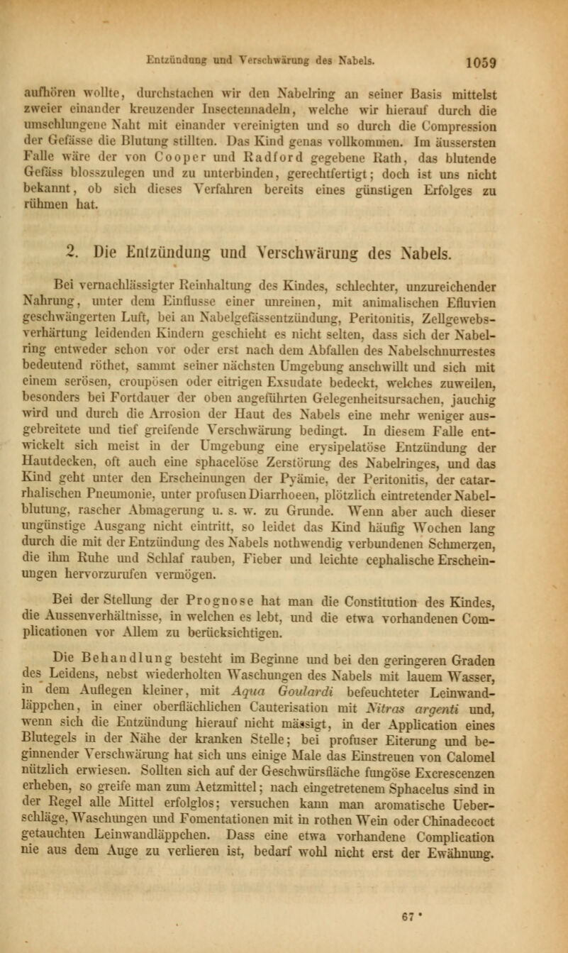 aufhören wollte, durchstachen wir de* Nabelring an meiner Basis mittelst zweier einander kreuzender Insectennadeln, welche wir hierauf durch die umschlungene Naht mit einander vereinigten und so durch die Compression der Gefässe die Blutung stillten. Das Kind genas vollkommen. Im äussersten Falle wäre dei \ii ('(»«.per und Radford gegebene Rata, das blutende Gfofasfl blosszulegen und zu unterbinden, gerechtfertigt; doch ist uns nicht bekannt, ob Bich dieses Verfahren bereits eines günstigen Erfolges zu rühmen hat. 2. Die Entzündung und Verschwärung des Nabels. Bei vernachlässigter Reinhaltung des Kindes, schlechter, unzureichender Nahrung, unter dem Einflüsse einer unreinen, mit animalischen Efluvien geschwängerten Luft, bei an Na ■ntzündung, Peritonitis, Zellgewebs- verhärtung leidenden Kindern geschieht es nicht selten, dass sich der Nabel- ring entweder schon vor oder erst nach dem Abfallen des Nabelschnurrestes bedeutend rüthet, sammt seiner nächsten Umgebung anschwillt und sich mit einem serösen, eroupösen oder eitrigen Exsudate bedeckt, welches zuweilen, besonders bei Fortdauer der oben angeführten Gelegenheitsursachen, jauchig wird und durch die Arrosion der Haut des Nabels eine mehr weniger aus- gebreitete und tief greifende Verschwärung bedingt. In diesem FaUe ent- wickelt sich meist in der Umgebung eine erysipelatöse Entzündung der Hautdecken, oft auch eine sphacelöse Zerstörung des Nabelringes, und das Kind geht unter den Erscheinungen der Pyämie, der Peritonitis, der catar- rhalischen Pneumonie, unter profusen Diarrhoeen. plötzlich eintretender Nabel- blutung, rascher Abmagerung u. s. w. zu Grunde. Wenn aber auch dieser ungünstige Ausgang nicht eintritt, so leidet das Kind häufig Wochen lang durch die mit der Entzündung des Nabels nothwendig verbundenen Schmerzen, die ihm Ruhe und Schlaf rauben, Fieber und leichte cephalische Erschein- ungen hervorzurufen vermögen. Bei der Stellung der Prognose hat man die Constitution des Kindes, die Aussenverhältnisse. in welchen es lebt, und die etwa vorhandenen Com- plicationen vor Allem zu berücksichtigen. Die Behandlung besteht im Beginne und bei den geringeren Graden des Leidens, nebst wiederholten Waschungen des Nabels mit lauem Wasser, in dem Auflegen kleiner, mit Aqua Goulardi befeuchteter Leinwand- läppchen, in einer oberflächlichen Cauterisation mit Sitras argenti und, wenn sich die Entzündung hierauf nicht mässigt, in der Application eines Blutegels in der Nähe der kranken Stelle; bei profuser Eiterung und be- ginnender Verschwärung hat sich uns einige Male das Einstreuen von Calomel nützlich erwiesen. Sollten sich auf der Geschwürsfläche fungöse Excrescenzen erheben, so greife man zum Aetzmittel; nach eingetretenem Sphacelus sind in der Regel alle Mittel erfolglos; versuchen kann man aromatische üeber- schläge, Waschungen und Fomentationen mit in rothen Wein oder Chinadecoct getauchten Leinwaudläppchen. Dass eine etwa vorhandene Complication nie aus dem Auge zu verlieren ist, bedarf wohl nicht erst der Ewähnung. 67