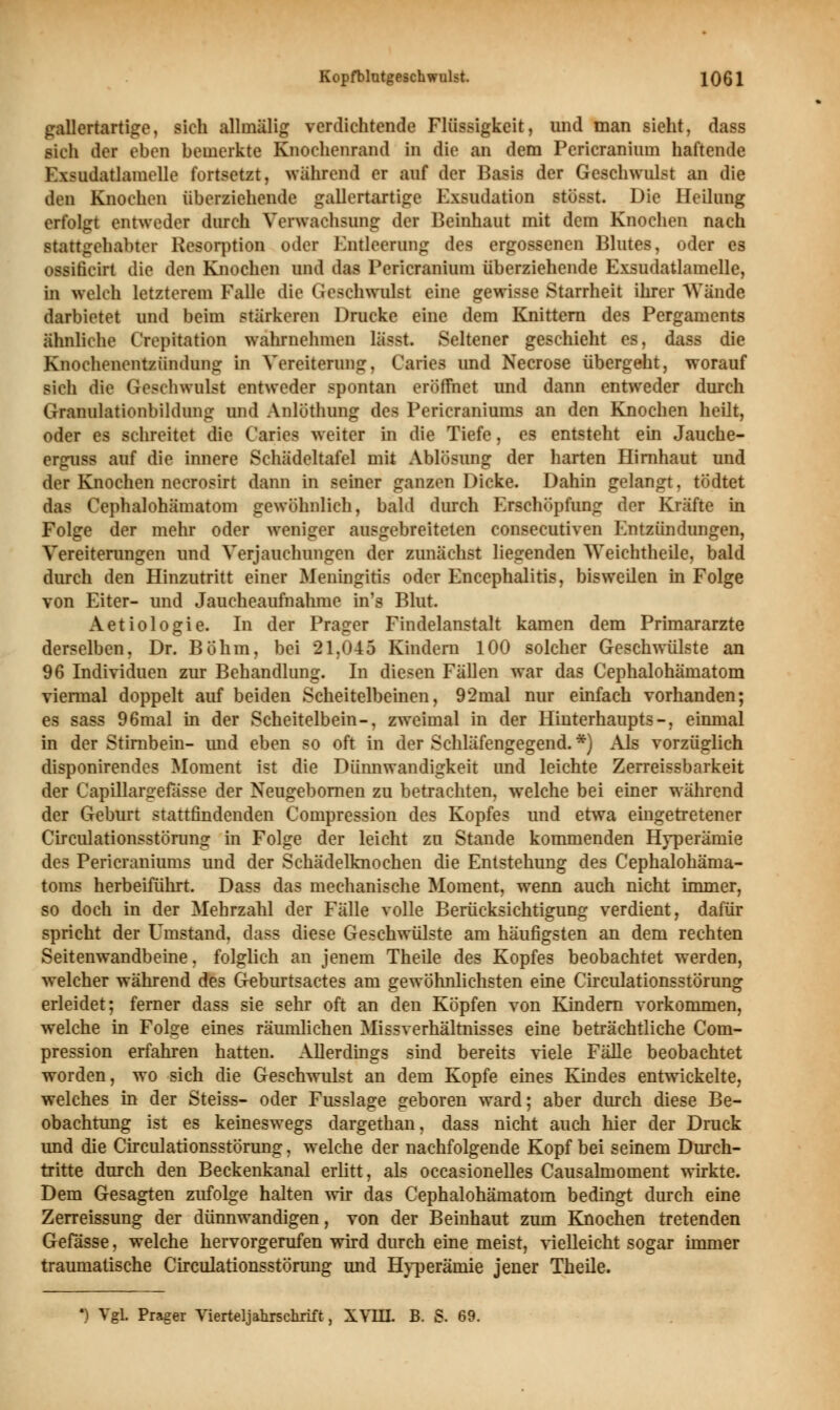 gallertartige, sieh allinälig verdichtende Flüssigkeit, und man sieht, dass sich der eben bemerkte Knochenrand in die an dem Pericranhnn haftende Ewidatlamelle fortsetzt, während er auf der Basis der Geschwulst an die den Knochen überziehende gallertartige Exsudation stüsst. Die Heilung erfolgt entweder durch Verwachsung der Beinhaut mit dem Knochen nach stattgehabter Resorption oder Entleerung des ergossenen Blutes, oder es ossificirt die den Knochen und das Perieranium überziehende Exsudatlamelle, in welch letzterem Falle die Geschwulst eine gewisse Starrheit ihrer Wände darbietet und beim stärkeren Drucke eine dem Knittern des Pergaments ähnliche l'ivpitation wahrnehmen lässt. Seltener geschieht es, dass die Knochenentzündung in Vereiterung, Caries und Necrose übergeht, worauf sich die Geschwulst entweder spontan eröffnet und dann entweder durch Granulationbildimg und Anlöthung des Pericraniums an den Knochen heilt, oder es schreitet die Caries weiter in die Tiefe, es entsteht ein Jauche- erguss auf die innere Sehädeltafel mit Ablösung der harten Hirnhaut und der Knochen necrosirt dann in seiner ganzen Dicke. Dahin gelangt. tödtet das Cephalohämatom gewöhnlich, bald durch Erschöpfung der Kräfte in Folge der mehr oder weniger ausgebreiteten eonsecutiven Entzündungen, Vereiterungen und Verjauchungen der zunächst liegenden Weiehtheile, bald durch den Hinzutritt einer Meningitis oder Encephalitis, bisweilen in Folge von Eiter- und Jaucheaufnahme in'i Blut. Aetiologie. In der Prager Findelanstalt kamen dem Primarärzte derselben, Dr. Böhm, bei 21,045 Kindern 100 solcher Geschwülste an 96 Individuen zur Behandlung. In diesen Fällen war das Cephalohämatom viermal doppelt auf beiden Scheitelbeinen, 92mal nur einfach vorhanden; es sass 96mal in der Scheitelbein-, zweimal in der Hinterhaupts-, einmal in der Stirnbein- imd eben so oft in der Schläfengegend. *) Als vorzüglich disponirendes Moment ist die Dünnwandigkeit und leichte Zerreissbarkeit der Capillargefässe der Neugebornen zu betrachten, welche bei einer während der Geburt stattfindenden Compression des Kopfes und etwa eingetretener Circulationsstörung in Folge der leicht zu Stande kommenden Hyperämie des Pericraniums und der Schädelknochen die Entstehung des Cephalohäma- toms herbeiführt. Dass das mechanische Moment, wenn auch nicht immer, so doch in der Mehrzahl der Fälle volle Berücksichtigung verdient, dafür spricht der Umstand, dass diese Geschwülste am häufigsten an dem rechten Seitenwandbeine, folglich an jenem Theile des Kopfes beobachtet werden, welcher während des Geburtsactes am gewöhnlichsten eine Circulationsstörung erleidet; ferner dass sie sehr oft an den Köpfen von Kindern vorkommen, welche in Folge eines räumlichen Missverhältnisses eine beträchtliche Com- pression erfahren hatten. Allerdmgs sind bereits viele Fälle beobachtet worden, wo sich die Geschwulst an dem Kopfe eines Kindes entwickelte, welches in der Steiss- oder Fusslage geboren ward; aber durch diese Be- obachtung ist es keineswegs dargethan, dass nicht auch hier der Druck und die Circulationsstörung, welche der nachfolgende Kopf bei seinem Durch- tritte durch den Beckenkanal erlitt, als occasionelles Causalmoment wirkte. Dem Gesagten zufolge halten wir das Cephalohämatom bedingt durch eine Zerreissung der dünnwandigen, von der Beinhaut zum Knochen tretenden Gefässe, welche hervorgerufen wird durch eine meist, vielleicht sogar immer traumatische Circulationsstörung und Hyperämie jener Theile. ') Vgl. Prager Vierteljahischrift, XVIII. B. S. 69.