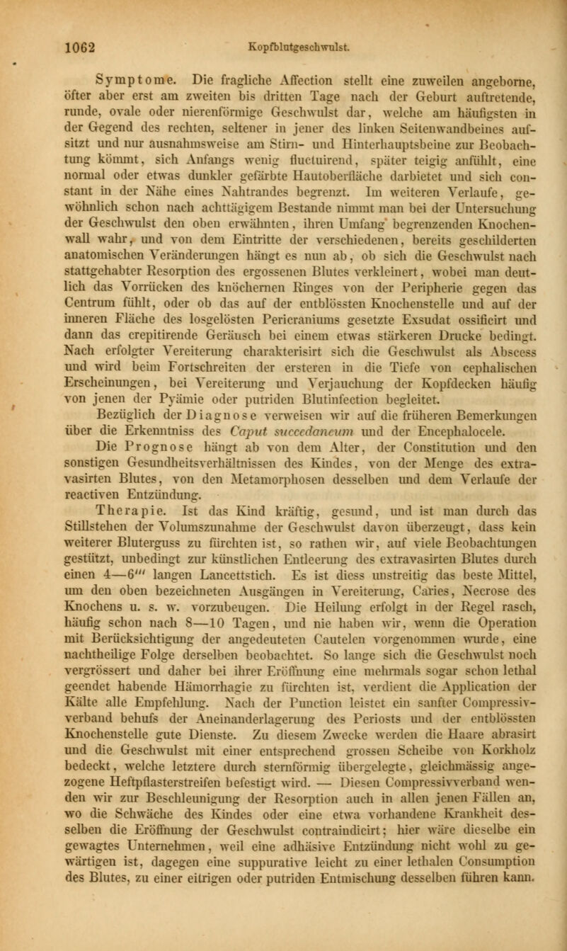 Symptome. Die fragliche Affection stellt eine zuweilen angeborne, öfter aber erst am zweiten bis dritten Tage nach der Geburt auftretende, runde, ovale oder nierenförmige Geschwulst dar. welche am häufigsten in der Gegend des rechten, seltener in jener des linken Seiten wandbeines aut- sitzt und nur ausnahmsweise am Stirn- und Hinterhauptsbeine zur Beobach- tung kömmt, sich Anfangs wenig ihu-iuirend. später teigig anfühlt, eine normal oder etwas dunkler gefärbte Hantoberfläche darbietet und sich eon- stant in der Nähe eines Nahtrandes begrenzt. Im weiteren Verlaufe, ge- wöhnlich schon nach achttägigem Bestände nimmt man bei der Untersuchung der Geschwulst den oben erwähnten, ihren Umfang begrenzenden Knoehen- wall wahr, und von dem Eintritte der verschiedenen, bereits geschilderten anatomischen Veränderungen hängt es nun ab, ob sich die Geschwulst nach stattgehabter Resorption des ergossenen Blutes verkleinert, wobei man deut- lich das Vorrücken des knöchernen Ringes von der Peripherie gegen das Centrum fühlt, oder ob das auf der entblössten Knochenstelle und auf der inneren Fläche des losgelösten Pericraniums gesetzte Exsudat ossiricirt und dann das crepitirende Geräusch bei einem etwas stärkeren Drucke bedingt Nach erfolgter Vereiterung charakterisirt sich die Geschwulst als Ab- und wird beim Fortschreiten der ersteren in die Tiefe von cephalischen Erscheinungen, bei Vereiterung und Verjauchung der Kopfdecken häufig von jenen der Pyämie oder putriden Blutinfection begleitet. Bezüglich der Diagnose verweisen wir auf die früheren Bemerkungen über die Erkenntniss des Caput sueeedanewn und der Encephalocele. Die Prognose hängt ab von dem Alter, der Constitution und den sonstigen Gesundheitsverhältnissen des Kindes. von der Menge des extra- vasalen Blutes, von den Metamorphosen desselben imd dem Verlaufe der reactiven Entzündung. Therapie. Ist das Kind kräftig, gesund, und ist man durch das Stillstehen der Volumszunahme der Geschwulst davon überzeugt, dass kein weiterer Bluterguss zu fürchten ist, so rathen wir. auf viele Beobachtungen gestützt, unbedingt zur künstlichen Entleerung des extravasalen Blutes durch einen 4—6' langen Lancettstich. Es ist diese unstreitig das beste Mittel. um den oben bezeichneten Ausgängen in Vereiterung, Caries, Neerose des Knochens u. s. w. vorzubeugen. Die Heilung erfolgt in der Regel rasch, häufig schon nach 8—10 Tagen, und nie haben wir. wenn die Operation mit Berücksichtigung der angedeuteten Cautelen vorgenommen wurde. eine nachtheilige Folge derselben beobachtet. So lange sich die Geschwulst noch vergrössert und daher bei ihrer Eröffnung eine mehrmals sogar schon lethal geendet habende Hämorrhagie zu fürchten ist. verdient die Application der Kälte alle Empfehlung. Nach der Function leistet ein sanfter Compressiv- verband behufs der Aneinanderlagerung des Periosts und der entblössten Knochenstelle gute Dienste. Zu diesem Zwecke werden die Haare abrasirt und die Geschwulst mit einer entsprechend grossen Scheibe von Korkholz bedeckt, welche letztere durch sternförmig übergelegte. gleichmässig ange- zogene Heftpflasterstreifen befestigt wird. — Diesen (Jompressivverband wen- den wir zur Beschleunigung der Resorption auch in allen jenen Fällen an, wo die Schwäche des Kindes oder eine etwa vorhandene Krankheit des- selben die Eröffnung der Geschwulst contraiudicirt: hier wäre dieselbe ein gewagtes Unternehmen, weil eine adhäsive Entzündung nicht wohl zu ge- wärtigen ist, dagegen eine suppurative leicht zu einer lethalen (onsumption des Blutes, zu einer eitrigen oder putriden Entmischung desselben führen kann«