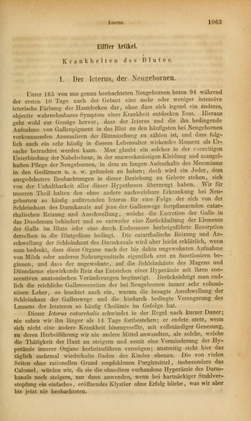 EOflcr ArlikH. Krankheite n «1 e i Blui 1. Der Icterus «Irr NeugeborueiL nun- L65 vnn in,- genan beol , boten 94 während ,1,.,. ,.,,,,,, t0 'l'.' der Geburt eine mehr oder weniger inten icterische Färbung dei Hautdecken dar. objecto wahrnehm] mptom einer Krankheit ent« Hieraus gehl wohl zur Genüge hei - der Icterus und die ihn bedingende Aufnahme von Gallenpigmenl in das Blul bu den häufigsten bei ruen vorkommenden Anomalieen der Bluimisehung zu zählen ist, und dam folg- lieh auch ein sehr häufig in diesem bebensalter wirk I r- sache betrachtet werden kann. igen Unterbindung der Nabelschnur, in der onzweeki haften Pflege der Neugebornen, in den zu \m atbalte de« Meconiumi i„ den Gedärmen u. s. w. gefunden zu haben; doch wird ein Jeder, dem Beobachtungen in dieser Beziehung zu Gebote stehen, sich ron der ünhaltbarkei aller dieser Hypothesen überzeugt haben. Wir für unser« I halten den ohne andere - Erkrank« Neu- - für ein Schleimhan! des Darml .!;M,/'ll'1' f'atar rhalischen Reizung und Anachwellnng, welche die Excretion der GaU das Duodenum behindert und bo entweder eine Zurückhaltung der Eiern« der Galle im Blute oder eine herbeigi ' Sorption derselben in die Blutg lingt. Die catarrhalische Reizung und An- schwellung d< r Schleimhaul als wird aber leicht erklärlich, v man bedenkt, dass die.se Organe nach der bis dahin ungewohnten Aufnahme von Milch oder anderen Nahrungsmitteln eigentlich erst zu ftmetioniren be- ginnen, und dasfl <\*r angewöhnte, auf die ScMeimhäute des Magens und Düni inwirkende Reiz das Entstehen einer Hyperämie mit ihren eon- seeutiven anatomischen Veränderungen begünstigt Berücksichtigt man end- lich die reichliche Gallensecretion der bei Neugebornen immer sehr volumi- nösen Leber, so leuchtet auch ein, warum die besagte Anschwellung der Schleimhaut der Gallenwege und die biedureh bedingte Verengerung des Lumen der letzten ofig Cholämie im Gefolge hat Dieser leteru» catarrhalü schwindet in der Hegel nach kurzer Dauer; nie sahen wir ihn langer als M Tage fortbestehen; er endete stets, wenn >ieh nicht eine andere Krankheit hinzugeselHe, mit vollständiger Genesung, zu deren Herbehlihrung wir nh Mittel anwandten, als solche, welche die Thätigkeit. der Haut eo d und somit eine Verminderung der Hy- perämie innerer Organe herbeizuführen vermögen: unstreitig Mehr, biet das läglieh mehrmal wiederholte IJaden des Kindes obenan. Die von vielen Seiten ohne rationellen Grund empfohlenen Purgirmittel, insbesondere das Calomel. würden wir, da sie die ohnediess vorhandene Hyperämie des Dann- kanals noch Steigern, nur dann anwenden, wenn bei hartnackiger Stuhlver- stoptag ein einfaches, erönuendes Kly.stier ohne Erfolg bliebe, was wir aber bis jetzt nie beobachteten.