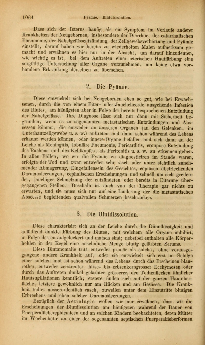 Dass sich der Icterus häufig als ein Symptom im Verlaufe anderer Krankheiten der Neugebornen, insbesondere der Diarrhöe, der catarrhalischen Pneumonie, der Nabelgefässentzündung, der Zellgewebsverhärtung und Pyämie einstellt, darauf haben wir bereits zu wiederholten Malen aufmerksam ge- macht und erwähnen es hier nur in der Absicht, um darauf hinzudeuten, wie wichtig es ist, bei dem Auftreten einer icterischen Hautfärbung eine sorgfältige Untersuchung aller Organe vorzunehmen, um keine etwa vor- handene Erkrankung derselben zu übersehen. 2. Die Pyämie. Diese entwickelt sich bei Neugebornen eben so gut, wie bei Erwach- senen , durch die von einem Eiter- oder Jaucheheerde ausgehende Infection des Blutes, am häufigsten aber in Folge der bereits besprochenen Entzündung der Nabelgefässe. Ihre Diagnose lässt sich nur dann mit Sicherheit be- gründen, wenn es zu sogenannten metastatischen Entzündungen und Abs- cessen kömmt, die entweder an äusseren Organen (an den Gelenken, im Unterhautzellgewebe u. s. w.) auftreten und dann schon während des Lebens erkannt werden können, oder innere1«Organe befallen und sich dann an der Leiche als Meningitis, lobuläre Pneumonie, Pericarditis, croupöse Entzündung des Rachens und des Kehlkopfes, als Peritonitis u. s. w. zu erkennen geben. In allen Fällen, wo wir die Pyämie zu diagnosticiren im Stande waren, erfolgte der Tod und zwar entweder sehr rasch oder unter sichtlich zuneh- mender Abmagerung, Eingefallensein des Gesichtes, copiösen übelriechenden Darmausleerungen, cephalischen Erscheinungen und schnell um sich greifen- der, jauchiger Schmelzung der entzündeten oder bereits in Eiterung über- gegangenen Stellen. Desshalb ist auch von der Therapie gar nichts zu erwarten, und ste muss sich nur auf eine Linderung der die metastatischen Abscesse begleitenden qualvollen Schmerzen beschränken. 3. Die Blutdissolution. Diese charakterisirt sich an der Leiche durch die Dünnflüssigkeit und auffallend dunkle Färbimg des Blutes, mit welchem alle Organe imbibirt, in Folge dessen aufgelockert und matsch sind; nebstbei enthalten alle Körper- hohlen in der Regel eine ansehnliche Menge blutig gefärbten Serums. Diese Blutanomalie tritt entweder primär als solche, ohne vorausge- gangene andere Krankheit auf, oder sie entwickelt sich erst im Gefolge einer solchen und ist schon während des Lebens durch das Erscheinen blau- rother, entweder zerstreuter, hirse- bis erbsenkorngrosser Ecchymosen oder durch das Auftreten dunkel gefärbter grösserer, den Todtenflecken ähnlicher Hautsugillationen kenntlich; erstere rinden sich auf der ganzen Hautober- fläche, letztere gewöhnlich nur am Rücken und am Gesässe. Die Krank- heit tödtet ausserordentlich rasch, zuweilen unter dem Hinzutritte blutigen Erbrechens und eben solcher Darmausleerungen. Bezüglich der Aetiologie wollen wir nur erwähnen, dass wir die Erscheinungen der Blutdissolution am häufigsten während der Dauer von Puerperalfieberepidemieen und an solchen Kindern beobachteten, deren Mütter im Wochenbette an einer der sogenannten septischen Puerperalfieberformen