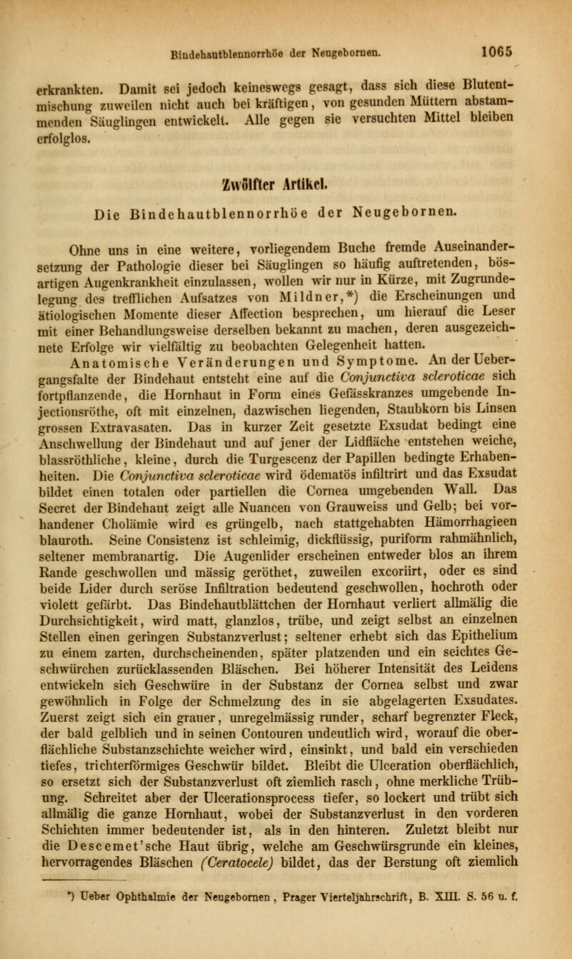 erkrankten. Damit sei jedoch keineswegs gesagt, dass sich diese Blutent- mischung zuweilen nicht auch bei kräftigen, von gesunden Müttern abstam- menden Säuglingen entwickelt. Alle gegen sie versuchten Mittel bleiben erfolglos. Zwölfter Artikel. Die Bindehautblennorrhöe der Neugebornen. Ohne uns in eine weitere, vorliegendem Buche fremde Auseinander- setzung der Pathologie dieser bei Säuglingen so häufig auftretenden, bös- artigen Augenkrankheit einzulassen, wollen wir nur in Kürze, mit Zugrunde- legung des trefflichen Aufsatzes von Mildner,*) die Erscheinungen und ätiologischen Momente dieser Affection besprechen, um hierauf die Leser mit einer Behandlungsweise derselben bekannt zu machen, deren ausgezeich- nete Erfolge wir vielfältig zu beobachten Gelegenheit hatten. Anatomische Veränderungen und Symptome. AnderUeber- gangsfalte der Bindehaut entsteht eine auf die Conjunctiva scUroticae sich fortpflanzende, die Hornhaut in Form eines Gefässkranzes umgebende In- jeetionsröthe, oft mit einzelnen, dazwischen liegenden, Staubkorn bis Linsen grossen Extravasaten. Das in kurzer Zeit gesetzte Exsudat bedingt eine Anschwellung der Bindehaut und auf jener der Lidfläche entstehen weiche, blassröthliche, kleine, durch die Turgescenz der Papillen bedingte Erhaben- heiten. Die Conjunctiva scleroticae wird ödematös infiltrirt und das Exsudat bildet einen totalen oder partiellen die Cornea umgebenden Wall. Das Secret der Bindehaut zeigt alle Nuancen von Grauweiss und Gelb; bei vor- handener Cholämie wird es grüngelb, nach stattgehabten Hämorrhagieen blauroth. Seine Consistenz ist schleimig, dickflüssig, puriform rahmähnlich, seltener membranartig. Die Augenlider erscheinen entweder blos an ihrem Rande geschwollen und massig geröthet, zuweilen exeoriirt, oder es sind beide Lider durch seröse Infiltration bedeutend geschwollen, hochroth oder violett gefärbt. Das Bindehautblättchen der Hornhaut verliert allmälig die Durchsichtigkeit, wird matt, glanzlos, trübe, und zeigt selbst an einzelnen Stellen einen geringen Substanzverlust; seltener erhebt sich das Epithelium zu einem zarten, durchscheinenden, später platzenden und ein seichtes Ge- schwürchen zurücklassenden Bläschen. Bei höherer Intensität des Leidens entwickeln sich Geschwüre in der Substanz der Cornea selbst und zwar gewöhnlich in Folge der Schmelzung des in sie abgelagerten Exsudates. Zuerst zeigt sich ein grauer, unregelmässig runder, scharf begrenzter Fleck, der bald gelblich und in seinen Contouren undeutlich wird, worauf die ober- flächliche Substanzschichte weicher wird, einsinkt, und bald ein verschieden tiefes, trichterförmiges Geschwür bildet. Bleibt die Ulceration oberflächlich, so ersetzt sich der Substanzverlust oft ziemlich rasch, ohne merkliche Trüb- ung. Schreitet aber der Ulcerationsprocess tiefer, so lockert und trübt sich allmälig die ganze Hornhaut, wobei der Substanzverlust in den vorderen Schichten immer bedeutender ist, als in den hinteren. Zuletzt bleibt nur die Descemet'sehe Haut übrig, welche am Geschwürsgrunde ein kleines, hervorragendes Bläschen (Ceratocele) bildet, das der Berstung oft ziemlich •) Ueber Ophthalmie der Neugebornen , Prager Vierteljahrschrift, B. XIII. S. 56 u. f.