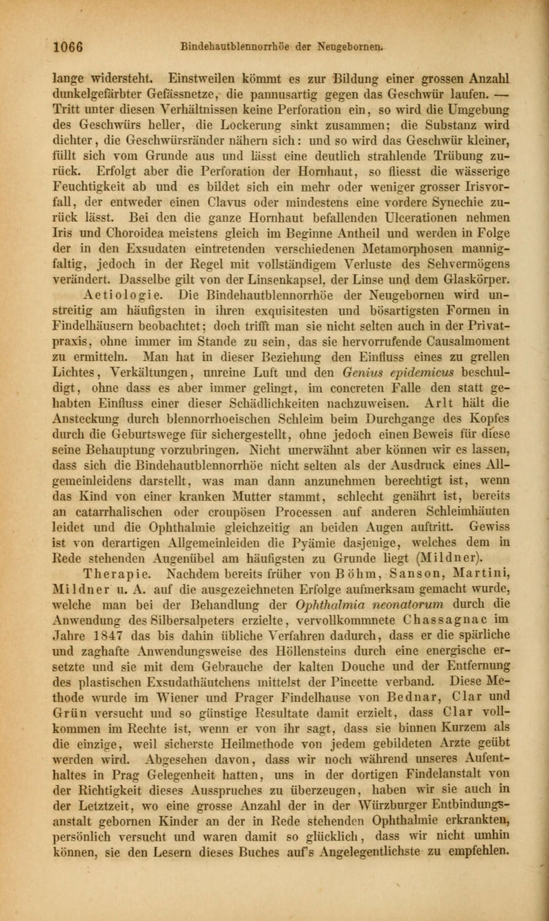 lange widersteht. Einstweilen kömmt es zur Bildung einer grossen Anzahl dunkelgefärbter Gefässnetze, die pannusartig gegen das Geschwür laufen. — Tritt unter diesen Verhältnissen keine Perforation ein, so wird die Umgebung des Geschwürs heller, die Lockerung sinkt zusammen; die Substanz wird dichter, die Geschwürsrändcr nähern sich: und so wird das Geschwür kleiner, füllt sich vom Grunde aus und lässt eine deutlich strahlende Trübung zu- rück. Erfolgt aber die Perforation der Hornhaut, so fliesst die wässerige Feuchtigkeit ab und es bildet sich ein mehr oder weniger grosser Irisvor- fall, der entweder einen Clavus oder mindestens eine vordere Synechie zu- rück lässt. Bei den die ganze Hornhaut befallenden Ulcerationen nehmen Iris und Choroidea meistens gleich im Beginne Antheil und werden in Folge der in den Exsudaten eintretenden verschiedenen Metamorphosen mannig- faltig, jedoch in der Regel mit vollständigem Verluste des Sehvermögens verändert. Dasselbe gilt von der Linsenkapsel, der Linse und dem Glaskörper. Aetiologie. Die Bindehautblennorrhöe der Neugebornen wird un- streitig am häufigsten in ihren exquisitesten und bösartigsten Formen in Findelhäusern beobachtet: doch trifft man sie nicht selten auch in der Privat- praxis, ohne immer im Stande zu sein, das sie hervorrufende Causalmoment zu ermitteln. Man hat in dieser Beziehung den Einfluss eines zu grellen Lichtes, Verkantungen, unreine Luft und den Genius epidemicus beschul- digt, ohne dass es aber immer gelingt, im concreten Falle den statt ge- habten Einfluss einer dieser Schädlichkeiten nachzuweisen. Arlt hält die Ansteckung durch blennorrhoeischen Schleim beim Durchgange des Kopfes durch die Geburtswege für sichergestellt, ohne jedoch einen Beweis für diese seine Behauptung vorzubringen. Nicht unerwähnt aber können wir es lassen, dass sich die Bindehautblennorrhöe nicht selten als der Ausdruck eines All- gemeinleidens darstellt, was man dann anzunehmen berechtigt ist, wenn das Kind von einer kranken Mutter stammt, schlecht genährt ist, bereits an catarrhalischen oder croupösen Processen auf anderen Schleimhäuten leidet und die Ophthalmie gleichzeitig an beiden Augen auftritt. Gewiss ist von derartigen Allgememieiden die Pyämie dasjenige, welches dem in Rede stehenden Augenübel am häufigsten zu Grunde liegt (Mildner). Therapie. Nachdem bereits früher von Böhm, S a n s o n, Martini, Mildner u. A. auf die ausgezeichneten Erfolge aufmerksam gemacht wurde, welche man bei der Behandlung der Ophthalmia neonatorum durch die Anwendung des Silbersalpeters erzielte, vervollkommnete Chassagnac im Jahre 1847 das bis dahin übliche Verfahren dadurch, dass er die spärliche und zaghafte Anwendungsweise des Höllensteins durch eine energische er- setzte und sie mit dem Gebrauche der kalten Douche und der Entfernung des plastischen Exsudathäutchens mittelst der Pincette verband. Diese Me- thode wurde im Wiener und Prager Findelhause von Bednar, Clar und Grün versucht und so günstige Resultate damit erzielt, dass Clar voll- kommen im Rechte ist, wenn er von ihr sagt, dass sie binnen Kurzem als die einzige, weil sicherste Heilmethode von jedem gebildeten Arzte geübt werden wird. Abgesehen davon, dass wir noch während unseres Aufent- haltes in Prag Gelegenheit hatten, uns in der dortigen Findelanstalt von der Richtigkeit dieses Ausspruches zu überzeugen, haben wir sie auch in der Letztzeit, wo eine grosse Anzahl der in der Würzburger Entbindungs- anstalt gebornen Kinder an der in Rede stehenden Ophthalmie erkrankten, persönlich versucht und waren damit so glücklich, dass wir nicht umhin können, sie den Lesern dieses Buches aufs Angelegentlichste zu empfehlen.