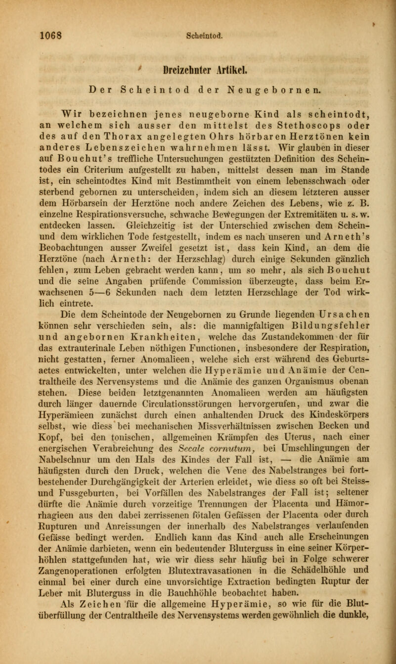 Dreizehnter Artikel. Der Scheintod der Neugebornen. Wir bezeichnen jenes neugeborne Kind als scheintodt, an welchem sich ausser den mittelst des Stethoscops oder des auf den Thorax angelegten Ohrs hörbaren Herztönen kein anderes Lebenszeichen wahrnehmen lässt. Wir glauben in dieser auf Bouchut's treffliche Untersuchungen gestützten Definition des Schein- todes ein Criterium aufgestellt zu haben, mittelst dessen man im Stande ist, ein scheintodtes Kind mit Bestimmtheit von einem lebensschwach oder sterbend gebornen zu unterscheiden, indem sich an diesem letzteren ausser dem Hörbarsein der Herztöne noch andere Zeichen des Lebens, wie z. B. einzelne Respirationsversuche, schwache Bewegungen der Extremitäten u. s. w. entdecken lassen. Gleichzeitig ist der Unterschied zwischen dem Schein- und dem wirklichen Tode festgestellt, indem es nach unseren und Arneth's Beobachtungen ausser Zweifel gesetzt ist, dass kein Kind, an dem die Herztöne (nach Arneth: der Herzschlag) durch einige Sekunden gänzlich fehlen, zum Leben gebracht werden kann, um so mehr, als sichBouchut und die seine Angaben prüfende Commission überzeugte, dass beim Er- wachsenen 5—6 Sekunden nach dem letzten Herzschlage der Tod wirk- lich eintrete. Die dem Scheintode der Neugebornen zu Grunde liegenden Ursachen können sehr verschieden sein, als: die mannigfaltigen Bildungsfehler und angebornen Krankheiten, welche das Zustandekommen der für das extrauterinale Leben nöthigen Functionen, insbesondere der Respiration, nicht gestatten, ferner Anomalieen, welche sich erst während des Geburts- actes entwickelten, unter welchen die Hyperämie und Anämie der Cen- traltheile des Nervensystems und die Anämie des ganzen Organismus obenan stehen. Diese beiden letztgenannten Anomalieen werden am häufigsten durch länger dauernde Circulationsstörungen hervorgerufen, und zwar die Hyperämieen zunächst durch einen anhaltenden Druck des Kindeskörpers selbst, wie diess bei mechanischen Missverhältnissen zwischen Becken und Kopf, bei den tonischen, allgemeinen Krämpfen des Uterus, nach einer energischen Verabreichung des Seeale eornutum, bei Umschlingungen der Nabelschnur um den Hals des Kindes der Fall ist, — die Anämie am häufigsten durch den Druck, welchen die Vene des Nabelstranges bei fort- bestehender Durchgängigkeit der Arterien erleidet, wie diess so oft bei Steiss- und Fussgeburten, bei Vorfällen des Nabelstranges der Fall ist; seltener dürfte die Anämie durch vorzeitige Trennungen der Placenta und Hämor- rhagieen aus den dabei zerrissenen fötalen Gefässen der Placenta oder durch Rupturen und Anreissungen der innerhalb des Nabelstranges verlaufenden Gefässe bedingt werden. Endlich kann das Kind auch alle Erscheinungen der Anämie darbieten, wenn ein bedeutender Bluterguss in eine seiner Körper- höhlen stattgefunden hat, wie wir diess sehr häufig bei in Folge schwerer Zangenoperationen erfolgten Blutextravasationen in die Schädelhöhle und einmal bei einer durch eine unvorsichtige Extraction bedingten Ruptur der Leber mit Bluterguss in die Bauchhöhle beobachtet haben. Als Zeichen für die allgemeine Hyperämie, so wie für die Blut- überfüllung der Centraltheile des Nervensystems werden gewöhnlich die dunkle,