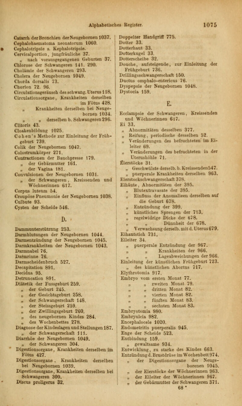 Catarrh der Bronchien derNeugebornen 1037. Cephalohaematoma neonatorum 1060. • Cephalütripsie s. Kephalotripsie. Cervicalportiun, jungfräuliche 37. nach vorausgegangenen (Geburten 37. Chlorose der Schwangeren 141. 290. Cholämie der Schwaugeren 293. Cholera der Neugebornen 1049. Chorda dorsalis 73. Chorion 72. 96. Circulationsgeräusch des schwang. Uterns 118. Circulationsorgane, Krankheiten derselben im Fötus 428. „ Krankheiten derselben bei Neuge- bornen 1034. „ „ derselben b. Schwangeren 296. Clitoris 43. Cloakenbildung 1025. C oh en' s Methode zur Einleitung der Früh- geburt 739. Colik der Neugebornen 1047. Colostrumkörper 271. Coutractionen der Bauchpresse 179. „ der Gebärmutter 161. der Vagina 181. Convulsionen der Neugebornen 1031. „ der Schwangeren, Kreissenden und Wöchnerinnen 617. Corpus luteum 54. Croupöse Pneumonie der Neugebornen 1038. Culbute 93. Cysten der Scheide 546. D. Dammunterstützung 253. Darmblutungen der Neugebornen 1044. Darmentzündung der Neugebornen 1045. Darmkrankheiten der Neugebornen 1043. Darmnabel 76. Dafmrinne 76. Darmscheidenbruch 527. Decapitation 891. Decidua 95. Detruncation 891. Diätetik der Fussgeburt 259. „ der Geburt 245. „ der Gesichtsgeburt 258. „ der Schwangerschaft 148. , der Steissgeburt 259. „ der Zwillingsgeburt 260. „ des neugebornen Kindes 284. „ des Wochenbettes 278. Diagnose der Kindeslagen und Stellungen 187. „ der Schwangerschaft 111. Diarrhöe der Neugebornen 1049. „ der Schwangeren 304. Digestionsorgane, Krankheiten derselben im Fötus 427. Digestionsorgane . Krankheiten derselben bei Neugebornen 1039. Digestionsorgane, Krankheiten derselben bei Schwangeren 300. Discus proligerus 32. | Doppelter Handgriff 775. DotUi 33. Dotterhaut 33. Dotterkugel 33. Dotti-r-cheibe 32. Douche, aufsteigende, zur Einleitung der Frühgeburt 736. Drillingsschwangerschaft 150. Ductus omphalo-entericus 76. Dyspepsie der Neugebornen 1048. Dystocia 159. E. Ecclampsie der Schwangeren, Kreissenden und Wöchnerinneu 617. Ei 33. „ Abnormitäten desselben 377. „ Reifung, periodische desselben 52. „ Veränderungen des befruchteten im Ei- leiter 69. Veränderungen des befruchteten in der Uterushöhle 71. Eierstöcke 31. .. (Geschwülste derselb. b. Kreissenden547. .. puerperale Krankheiten derselben 963. Eierstockschwangerschaft 37b. Eihäute, Abnormitäten der 395. „ Blutextravasate der 395. Einfiuss der Anomalieen derselben auf die Geburt 678. „ Entzündung der 399. künstliches Sprengen der 713. .. regelwidrige Dicke der 6?8. „ „ Dünnheit der 678. „ Verwachsung derselb. mit d. Uterus 679. Eihautstich 731. Eileiter 34. „ puerperale Entzündung der 967. „ ., Krankheiten der 966. „ Lageabweichuugen der 966. Einleitung der künstlichen Frühgeburt 723. B des künstlichen Abortus 717. Elythrotomia 917. Embryo vom ersten Monat 77. „ „ zweiten Monat 79. „ „ dritten Monat 82. „ „ vierten Monat 82. „ „ fünften Monat 83. „ sechsten Monat 83. Embryotomia 980. Embryulcia 982. Encephalocele 1020. Endometritis puerperalis 945. Enge der Scheide 523. Entbindung 159. .. gewaltsame 934. Entwicklung. zu starke des Kindes 663. Entzündung d. Brustdrüse im Wochenbett 974. „ der Digestionsorgane der Neuge- borenen 1045. „ der Eierstöcke der Wöchnerinnen 963. „ der Eileiter der Wöchnerinnen 967. „ der Gebärmutter der Schwangeren 371. 68*