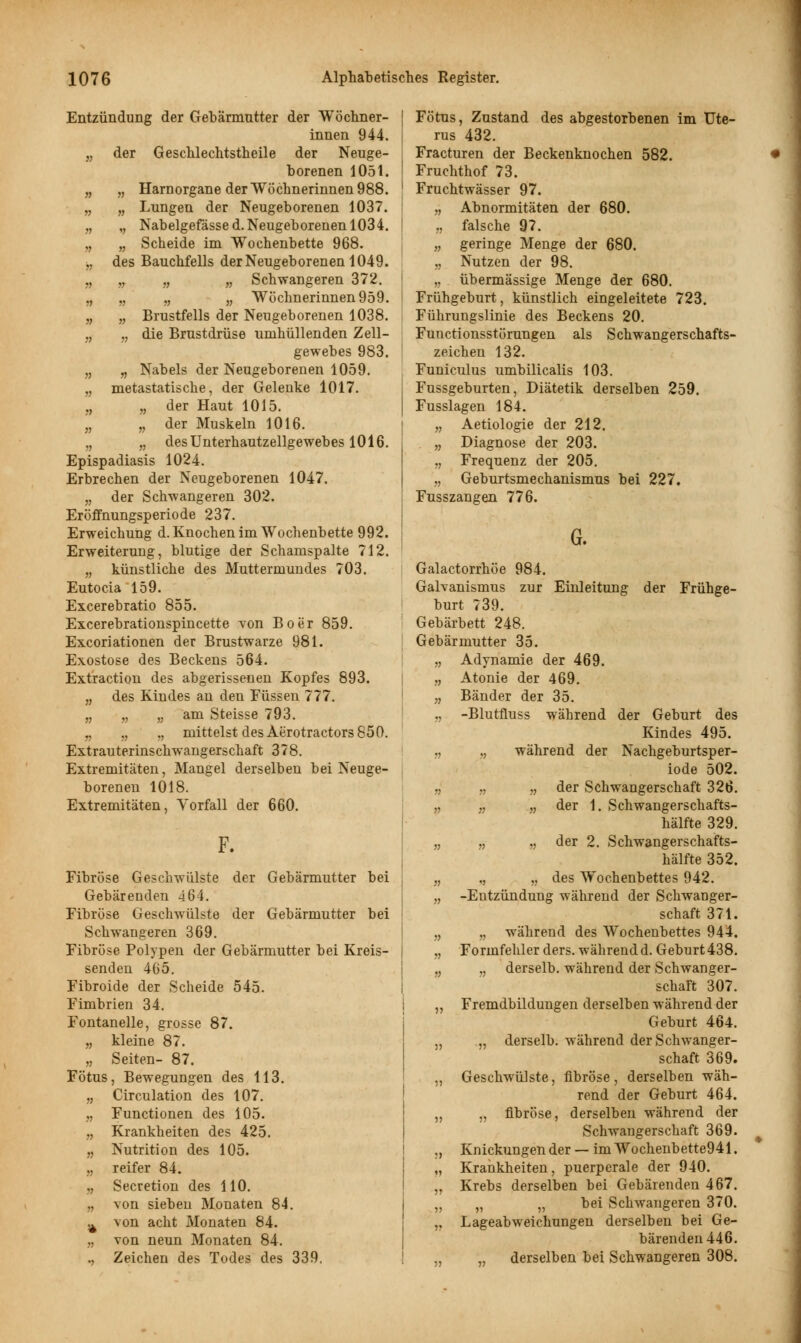 Entzündung der Gebärmutter der Wöchner- innen 944. „ der Geschlechtstheile der Neuge- borenen 1051. „ „ Harnorgane der Wöchnerinnen 988. „ „ Lungen der Neugeborenen 1037. „ ,, Nabelgefässed.Neugeborenen 1034. „ „ Scheide im Wochenbette 968. „ des Bauchfells der Neugeborenen 1049. „ „ „ „ Schwangeren 372. „ „ „ „ Wöchnerinnen 959. „ „ Brustfells der Neugeborenen 1038. „ „ die Brustdrüse umhüllenden Zell- gewebes 983. „ „ Nabels der Neugeborenen 1059. „ metastatische, der Gelenke 1017. „ „ der Haut 1015. „ „ der Muskeln 1016. „ „ des Unterhautzellgewebes 1016. Epispadiasis 1024. Erbrechen der Neugeborenen 1047. „ der Schwangeren 302. Eröffnungsperiode 237. Erweichung d. Knochen im Wochenbette 992. Erweiterung, blutige der Schamspalte 712. „ künstliche des Muttermundes 703. Eutocia 159. Excerebratio 855. Excerebrationspincette von Boer 859. Excoriationen der Brustwarze 981. Exostose des Beckens 564. Extraction des abgerissenen Kopfes 893. „ des Kindes an den Füssen 777. „ „ „ am Steisse 793. „ ., ,, mittelst des Aerotractors 850. Extrauterinschwangerschaft 378. Extremitäten, Mangel derselben bei Neuge- borenen 1018. Extremitäten, Vorfall der 660. F. Fibröse Geschwülste der Gebärmutter bei Gebärenden 464. Fibröse Geschwülste der Gebärmutter bei Schwangeren 369. Fibröse Polypen der Gebärmutter bei Kreis- senden 465. Fibroide der Scheide 545. Fimbrien 34. Fontanelle, grosse 87. „ kleine 87. „ Seiten- 87. Fötus, Bewegungen des 113. „ Circulation des 107. „ Functionen des 105. „ Krankheiten des 425. „ Nutrition des 105. „ reifer 84. ., Secretion des 110. „ von sieben Monaten 84. Ä von acht Monaten 84. „ von neun Monaten 84. , Zeichen des Todes des 339. Fötus, Zustand des abgestorbenen im Ute- rus 432. Fracturen der Beckenknochen 582. Fruchthof 73. Fruchtwässer 97. „ Abnormitäten der 680. „ falsche 97. „ geringe Menge der 680. „ Nutzen der 98. „ übermässige Menge der 680. Frühgeburt, künstlich eingeleitete 723. Führungslinie des Beckens 20. Functionsstörungen als Schwangerschafts- zeichen 132. Funiculus umbilicalis 103. Fussgeburten, Diätetik derselben 259. Fusslagen 184. „ Aetiologie der 212. „ Diagnose der 203. „ Frequenz der 205. „ Geburtsmechanismus bei 227. Fusszangen 776. Galactorrhöe 984. Galvanismus zur Einleitung der Frühge- burt 739. Gebärbett 248. Gebärmutter 35. „ Adynamie der 469. „ Atonie der 469. „ Bänder der 35. ., -Blutfluss während der Geburt des Kindes 495. „ „ während der Nachgeburtsper- iode 502. „ „ „ der Schwangerschaft 326. „ „ „ der 1. Schwangerschafts- hälfte 329. „ „ „ der 2. Schwangerschafts- hälfte 352. „ „ „ des Wochenbettes 942. „ -Entzündung während der Schwanger- schaft 371. „ „ während des Wochenbettes 944. „ Formfehler ders. während d. Geburt 438. „ „ derselb. während der Schwanger- schaft 307. „ Fremdbildungen derselben während der Geburt 464. „ „ derselb. während der Schwanger- schaft 369. ,, Geschwülste, fibröse, derselben wäh- rend der Geburt 464. „ „ fibröse, derselben während der Schwangerschaft 369. ,, Knickungen der — imWochenbette941. „ Krankheiten, puerperale der 940. „ Krebs derselben bei Gebärenden 467. „ „ „ bei Schwangeren 370. ,, Lageabweichungen derselben bei Ge- bärenden 446. „ „ derselben bei Schwangeren 308.