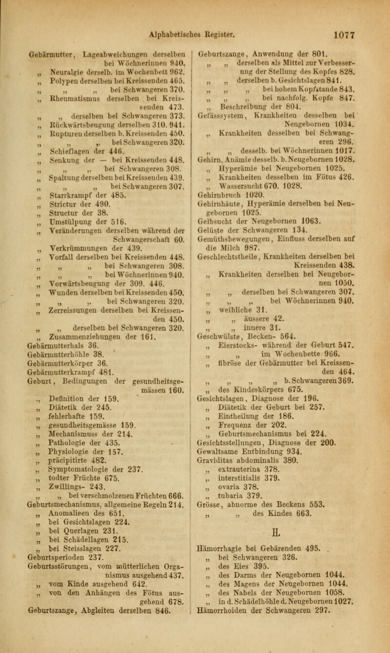 Gebärmutter. Lageabweichungen derselben bei Wöchnerinnen 940, „ Neuralgie derselb. im Wochenbett 962, „ Polypen derselben bei Kreissenden 465. „ „ „ bei Schwangeren 370. „ Rheumatismus derselben bei Kreis- benden 473. „ „ derselben bei Schwangeren 373. .. Rückwärtsbeugung derselben 310.941. „ Rupturen derselben b. Kreissenden 450. „ „ ,, bei Schwangeren 320. „ Schieflagen der 446. ., Senkung der — bei Kreissenden 448. „ „ ,. bei Schwangeren 308. „ Spaltung derselben bei Kreissendeu 439. „ „ „ bei Schwangeren 307. „ Starrkrampf der 485. „ Strictur der 490. „ Structur der 38. „ Umstülpung der 516. „ Veränderungen derselben während der Schwangerschaft 60. „ Verkrümmungen der 439. „ Vorfall derselben bei Kreissenden 448. ., „ „ bei Schwangeren 308. „ „ „ bei Wöchnerinnen 940. „ Vorwärtsbeugung der 309. 446. „ Wunden derselben bei Kreissenden 450. „ „ ,, bei Schwangeren 320. „ Zerreissungen derselben bei Kreissen- den 450. „ „ derselben bei Schwangeren 320. „ Zusammenziehungen der 161. Gebärmutterhals 36. Gebärmutterhöhle 38. Gebärmutterkörper 36. Gebärmutterkrampf 481. Geburt, Bedingungen der gesundheitsge- mässen 160. ., Definition der 159. „ Diätetik der 245. „ fehlerhafte 159. „ gesundheitsgemässe 159. „ Mechanismuss der 214. „ Pathologie der 435. „ Physiologie der 157. „ präcipitirte 482. „ Symptomatologie der 237. „ todter Früchte 675. „ Zwillings- 243. „ „ bei verschmolzenen Früchten 666. Gebnxtsmechanismus, allgemeine Regeln 214. „ Anomalieen des 651. „ bei Gesichtslagen 224. „ bei Querlagen 231. „ bei Schädellagen 215. „ bei Steisslagen 227. Geburtsperioden 237. Gebuitsstörungen, vom mütterlichen Orga- nismus ausgehend 437. „ vom Kinde ausgehend 642. „ von den Anhängen des Fötus aus- gehend 678. Geburtszange, Abgleiten derselben 846. Geburtszange, Anwendung der 80t. ,, ,, derselben als Mittel zur Verbesser- ung der Stellung des Kopfes 828. „ „ derselben b.Gesieht>la»'en 841. „ ,, ,, bei hohem Kopistande 843, „ „ ,, bei nachfolg. Kopfe 847. „ Beschreibung der 804. Gefässsystem, Krankheiten desselben bei Neugeborneu 1034. ,, Krankheiten desselben bei Schwang- eren 296. „ „ desselb. bei Wöchnerinnen 1017. Gehirn, Anämie desselb. b. Neugebornen 1028. „ Hyperämie bei Neugebornen 1025. „ Krankheiten desselben im Fötus 426. .. Wassersucht 670. 1028. Gehirnbruch 1020. Gehirnhäute, Hyperämie derselben bei Neu- gebornen 1025. Gelbsucht der Neugebornen 1063. Gelüste der Schwangeren 134. Gemüthsbewegungen, Einfluss derselben auf die Milch 987. Geschlechtstheile, Krankheiten derselben bei Kreissenden 438. ,, Krankheiten derselben bei Neugebor- nen 1050. „ „ derselben bei Schwangeren 307. „ „ ,, bei Wöchnerinnen 940. „ weibliche 31. „ „ äussere 42. ,, ., innere 31. Geschwülste, Becken- 564. „ Eierstocks- während der Geburt 547. „ „ im Wochenbette 966. „ fibröse der Gebärmutter bei Kreissen- den 464. „ „ „ „ b. Schwangeren 369. „ des Kindeskörpers 675. Gesichtslagen, Diagnose der 196. „ Diätetik der Geburt bei 257. „ Eintheilung der 186. „ Frequenz der 202. „ Geburtsmechanismus bei 224. Gesichtsstellungen, Diagnose der 200. Gewaltsame Entbindung 934. Graviditas abdominalis 380. „ extrauterina 378. ,, interstitialis 379. „ Ovaria 378. ,, tubaria 379. Grösse, abnorme des Beckens 553. „ „ des Kindes 663. II. Hämorrhagie bei Gebärenden 495. . „ bei Schwangeren 326. „ des Eies 395. „ des Darms der Neugebornen 1044. „ des Magens der Neugebornen 1044. „ des Nabels der Neugebornen 1058. „ in d. Schädelhöhle d. Neugebornen 1027. Hämorrhoiden der Schwangeren 297.