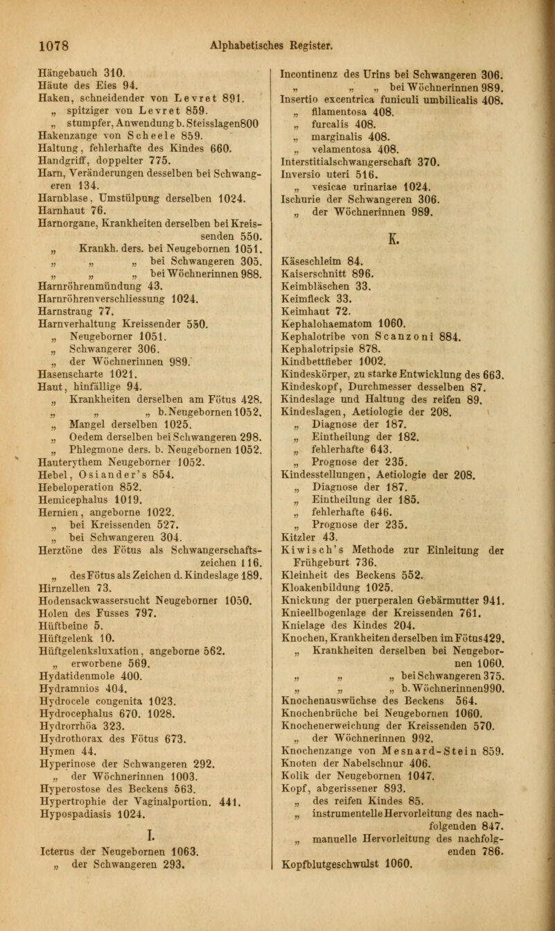 Hängebauch 310. Häute des Eies 94. Haken, schneidender von Levret 891. „ spitziger von Levret 859. „ stumpfer, Anwendung b. Steisslagen800 Hakenzange von Scheele 859. Haltung, fehlerhafte des Kindes 660. Handgriff, doppelter 775. Harn, Veränderungen desselben bei Schwang- eren 134. Harnblase. Umstülpung derselben 1024. Harnhaut 76. Harnorgane, Krankheiten derselben bei Kreis- senden 550. „ Krankh. ders. bei Neugebomen 1051. „ „ „ bei Schwangeren 305. „ „ „ bei Wöchnerinnen 988. Harnröhrenmündung 43. Harnröhrenverschliessung 1024. Harnstrang 77. Harnverhaltung Kreissender 550. „ Neugeborner 1051. „ Schwangerer 306. „ der Wöchnerinnen 989. Hasenscharte 1021. Haut, hinfällige 94. „ Krankheiten derselben am Fötus 428. „ „ ,, b.Neugebornenl052. „ Mangel derselben 1025. „ Oedem derselben bei Schwangeren 298. „ Phlegmone ders. b. Neugebornen 1052. Hauterythem Neugeborner 1052. Hebel, Osiander's 854. Hebeloperation 852. Hemicephalus 1019. Hernien, angeborne 1022. „ bei Kreissenden 527. „ bei Schwangeren 304. Herztöne des Fötus als Schwangerschafts- zeichen 116. „ desFÖtus als Zeichen d. Kindeslage 189. Hirnzellen 73. Hodensackwassersucht Neugeborner 1050. Holen des Fusses 797. Hüftbeine 5. Hüftgelenk 10. Hüftgelenksluxation, angeborne 562. „ erworbene 569. Hydatidenmole 400. Hydramnios 404. Hydrocele congenita 1023. Hydrocephalus 670. 1028. Hydrorrhöa 323. Hydrothorax des Fötus 673. Hymen 44. Hyperinose der Schwangeren 292. „ der Wöchnerinnen 1003. Hyperostose des Beckens 563. Hypertrophie der Vaginalportion. 441. Hypospadiasis 1024. I. Icterus der Neugebornen 1063. „ der Schwangeren 293. Incontinenz des Urins bei Schwangeren 306. „ „ „ bei Wöchnerinnen 989. Insertio excentrica funiculi umbilicalis 408. „ filamentosa 408. „ furcalis 408. „ marginalis 408. „ velamentosa 408. Interstitialschwangerschaft 370. Inversio uteri 516. „ vesicae urinariae 1024. Ischurie der Schwangeren 306. „ der Wöchnerinnen 989. K. Käseschleim 84. Kaiserschnitt 896. Keimbläschen 33. Keimfleck 33. Keimhaut 72. Kephalohaematom 1060. Kephalotribe von Scanzoni 884. Kephalotripsie 878. Kindbettfleber 1002. Kindeskörper, zu starke Entwicklung des 663. Kindeskopf, Durchmesser desselben 87. Kindeslage und Haltung des reifen 89. Kindeslagen, Aetiologie der 208. „ Diagnose der 187. „ Eintheilung der 182. „ fehlerhafte 643. „ Prognose der 235. Kindesstellungen, Aetiologie der 208. „ Diagnose der 187. „ Eintheilung der 185. „ fehlerhafte 646. „ Prognose der 235. Kitzler 43. Kiwisch's Methode zur Einleitung der Frühgeburt 736. Kleinheit des Beckens 552. Kloakenbildung 1025. Knickung der puerperalen Gebärmutter 941. Knieellbogenlage der Kreissenden 761. Knielage des Kindes 204. Knochen, Krankheiten derselben im Fötus429. „ Krankheiten derselben bei Neugebor- nen 1060. „ „ „ bei Schwangeren 375. » „ „ b.Wöchnerinnen990. Knochenauswüchse des Beckens 564. Knochenbrüche bei Neugebornen 1060. Knochenerweichung der Kreissenden 570. „ der Wöchnerinnen 992. Knochenzange von Mesnard-Stein 859. Knoten der Nabelschnur 406. Kolik der Neugebornen 1047. Kopf, abgerissener 893. „ des reifen Kindes 85. „ instrumentelle Hervorleitung des nach- folgenden 847. „ manuelle Hervorleitung des nachfolg- enden 786. Kopfblutgeschwulst 1060.