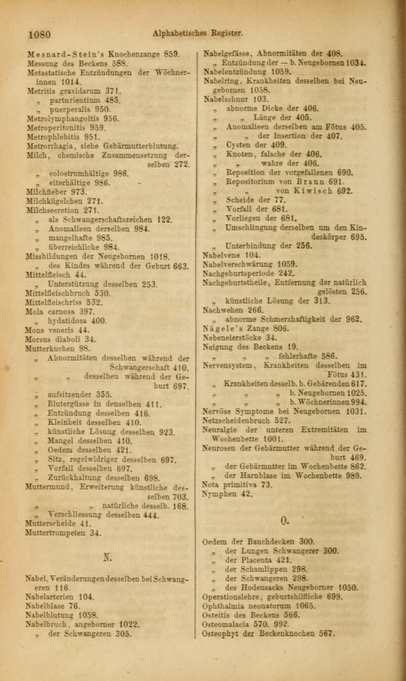 Mesnard-S tein's Knochenzange 859. Messung des Beckens 58S. Metastatische Entzündungen der Wöchner- innen 1014. Metritis gravidarum 371. .. parturientium 485. , puerperalis 950. Metrolymphangoitis 956. Metroperitonitis 959. Metrophlebitis 951. Metrorrhagia, siehe Gebärmutterblutung. Milch, chemische Zusammensetzung der- selben 272. „ colostrumhältige 986. .. eiterhältige 986. Milchneb er 973. Milchkügelehen 271. Milchsecretion 271. ,, als Sohwangerschaftszeichen 122. Anomalieen derselben 984. ,, mangelhafte 985. ., überreichliche 984. Missbildungen der Neugebornen 1018. des Kindes während der Geburt 663. Mittelfleisch 44. Unterstützung desselben 253. Mittelfleischbruch 530. Mittelfleischriss 532. Mola carnosa 397. „ hydatidosa 400. Mons veneris 44. Morsus diaboli 34. Mutterkuchen 98. .. Abnormitäten desselben während der Schwangerschaft 410. a .. desselben während der Ge- burt 697. ,, aufsitzender 355. Blutergüsse in denselben 411. ., Entzündung desselben 416. .. Kleinheit desselben 410. .. künstliche Lösung desselben 923. .. Mangel desselben 410. „ Oedem desselben 421. .. Sitz, regelwidriger desselben 697. .. Vorfall desselben 697. .. Zurückhaltung desselben 698. Muttermund. Erweiterung künstliche des- selben 703. .. natürliche desselb. 168. .. Verschliessung desselben 444. Mutterscheide 41. Muttertrompeten 34. ff. Nabel. Veränderungen desselben bei Schwang- eren 116. Nabelarterien 104. Nabelblase 76. Nabelblutung 1058. Nabelbruch, angeborner 1022. .. der Schwangeren 305. Nabelgefässe, Abnormitäten der 408. .. Entzündung der — b. Neugebornen 1034. Nabelentzündung 1059. Nabelring, Krankheiten desselben bei Neu- gebornen 1058. Nabelschnur 103. .. abnorme Dicke der 406. Länge der 405. „ Anomalieen derselben am Fötus 405. ., der Insertion der 407. , Cysten der 409. ., Knoten, falsche der 406. „ - wahre der 406. ., Reposition der vorgefallenen 690. „ Repositorium von Braun 691. „ .. von Kiwisch 692. „ Scheide der 77. .. Vorfall der 681. „ Vorliegen der 681. ,, Umschlingung derselben um den Kin- deskörper 695. „ Unterbindung der 256. Nabelvene 104. Nabelverschwärung 1059. Nachgeburtsperiode 242. Nachgeburtstheile, Entfernung der natürlich gelösten 256. ., künstliche Lösung der 3l3. Nachwehen 266. ,, abnorme Schmerzhaftigkeit der 962. Nägele's Zange 806. Nebeneierstöcke 34. Neigung des Beckens 19. „ ., .. fehlerhafte 586. Nervensystem, Krankheiten desselben im Fötus 431. ,, Krankheiten desselb. b. Gebärenden 617. „ b. Neugebornen 1025. b. Wöchnerinnen 994. Nervöse Symptome bei Neugebornen 1031. Netzscheidenbruch 527. Neuralgie der unteren Extremitäten im Wochenbette 1001. Neurosen der Gebärmutter während der Ge- burt 469. .. der Gebärmutter im Wochenbette 862. .. der Harnblase im Wochenbette 989. Nota primitiva 73. Nymphen 42. 0. Oedem der Bauchdecken 300. .. der Lungen Schwangerer 300. .. der Placenta 421 .. der Schamlippen 298. ., der Schwangeren 298. .. des Hodensacks Neugeborner 1050. Operationslehre, geburtshilfliche 699. Ophthalmia neonatorum 1065. Osteitis des Beckens 566. Osteomalacia 570. 992. Osteophyt dei Beckenknochen 567.