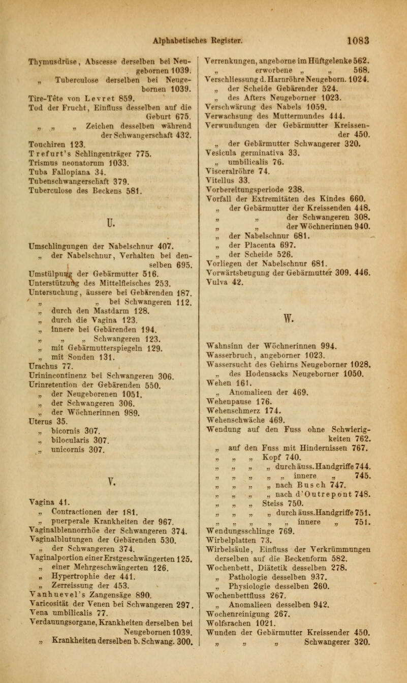 Thymusdrüse, Abscesse derselben bei Neu- gebornen 1039. Tuberculose derselben bei Neujre- bornen 1039. Tire-Tete von Levret 859. Tod der Frucht, Einfluss desselben auf die Geburt 675. Zeichen desselben während der Schwangerschaft 432. Touchiren 123. Trefurt's Schiingenträger 775. Trismus neonatorum 1033. Tuba Fallopiana 34. Tubenschwangerschaft 379. Tuberculose des Beckens 581. u. Umschlingungen der Nabelschnur 407. .. der Nabelschnur, Verhalten bei den- selben 695. Umstülpung der Gebärmutter 516. Unterstützung des Mittelfleisches 253. Untersuchung, äussere bei Gebärenden 187. „ .. bei Schwangeren 112. ., durch den Mastdarm 128. ., durch die Vagina 123. „ Innere bei Gebärenden 194. „ ., ,. Schwangeren 123. „ mit Gebärmutterspiegeln 129. ., mit Sonden 131. Urachus 77. Urinincontinenz bei Schwangeren 306. Urinretention der Gebärenden 550. „ der Neugeborenen 1051. „ der Schwangeren 306. ,. der Wöchnerinnen 989. Uterus 35. .. bicomis 307. .. bilocularis 307. .. unicornis 307. V. Vagina 41. .. Contractionen der 181. .. puerperale Krankheiten der 967. Vaginalblennorrhöe der Schwangeren 374. Vaginalblutungen der Gebärenden 530. ., der Schwangeren 374. Vaginalportion einerErstgeschwängerten 125. ., einer Mehrgeschwängerten 126. „ Hypertrophie der 441. „ Zerreissung der 453. Vanhuevel's Zangensäge 890. Varicosität der Venen bei Schwangeren 297. Vena umbilicalis 77. Verdauungsorgane, Krankheiten derselben bei Neugeboruenl039. „ Krankheiten derselben b. Schwang. 300. Verrenkungen, angeborne im Hüftgelenke 562. erworbene „ .. 568. Verschliessung d. Harnröhre Neugeborn. 1024. ,, der Scheide Gebärender 524. des Afters Neugeborner 1023. Ver>( hwärung des Nabels 1059. Verwachsung des Muttermundes 4-14. Verwundungen der Gebärmutter Kreisseu- der 450. der Gebärmutter Schwangerer 320. Vesicula germinativa 33. umbilicalis 76. Visceralröhre 74. Vitellus 33. Vorbereitungsperiode 238. Vorfall der Extremitäten des Kindes 660. ., der Gebärmutter der Kreissenden 448. „ „ der Schwangeren 308. „ „ der Wöchnerinnen 940. „ der Nabelschnur 681. „ der Placenta 697. „ der Scheide 526. Vorliegen der Nabelschnur 681. Vorwärtsbeugung der Gebärmutter 309. 446. Vulva 42. W. Wahnsinn der Wöchnerinnen 994. Wasserbruch, angeborner 1023. Wassersucht des Gehirns Neugeborner 1028. „ des Hodensacks Neugeborner 1050. Wehen 161. .. Anomalieen der 469. Wehenpause 176. Wehenschmerz 174. Wehenschwäche 469. Wendung auf den Fuss ohne Schwierig- keiten 762. „ auf den Fuss mit Hindernissen 767. „ „ „ Kopf 740. „ „ „ „ durch äuss. Handgriffe 744. „ „ „ „ „ innere % 745. „ „ „ „ nach Busch 747. „ „ „ „ nach d'Outrepont 748. „ „ „ Steiss 750. „ „ „ „ durch äuss.Handgriffe 751. n n » r> innere „ 751. Wendungsschlinge 769. Wirbelplatten 73. Wirbelsäule, Einfluss der Verkrümmungen derselben auf die Beckenform 582. Wochenbett, Diätetik desselben 278. „ Pathologie desselben 937. „ Physiologie desselben 260. Wochenbettfluss 267. ., Anomalieen desselben 942. I Wochenreinigung 267. Wolfsrachen 1021. Wunden der Gebärmutter Kreissender 450. „ „ „ Schwangerer 320.