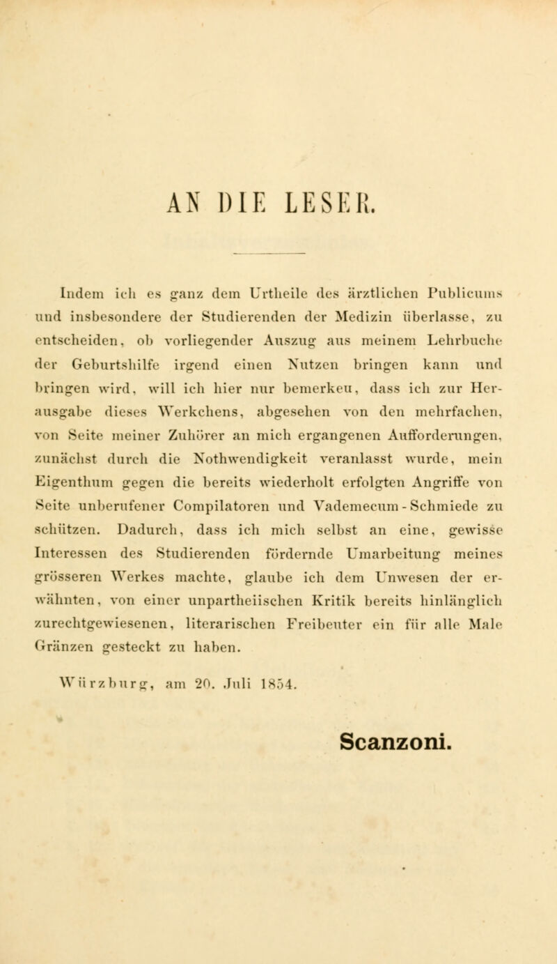 AN DIE LESER. Indem ich es ganz dem Urtheile des ärztlichen Publicum* und insbesondere der Studierenden der Medizin überlasse, zu entscheiden. ob vorliegender Auszug- aus meinem Lehrbuche der Geburtshilfe irgend einen Nutzen bringen kann und bringen wird, will ich hier nur bemerken, dass ich zur Her- ausgabe dieses Werkchens, abgesehen von den mehrfachen. von Seite meiner Zuhörer an mich ergangenen Aufforderungen, zunächst durch die Notwendigkeit veranlasst wurde, mein Eigenthum gegen die bereits wiederholt erfolgten Angriffe von Seite unberufener Compilatoren und Vademecum - Schmiede zu schützen. Dadurch, dass ich mich selbst an eine, gewisse Interessen des Studierenden fördernde Umarbeitung meines grösseren Werkes machte, glaube ich dem Unwesen der er- wähnten, von einer unparteiischen Kritik bereits hinlänglich zurechtgewiesenen, literarischen Freibeuter ein für alle Male kränzen gesteckt zu haben. Würzburg, am 20. Juli 1854. Scanzoni.