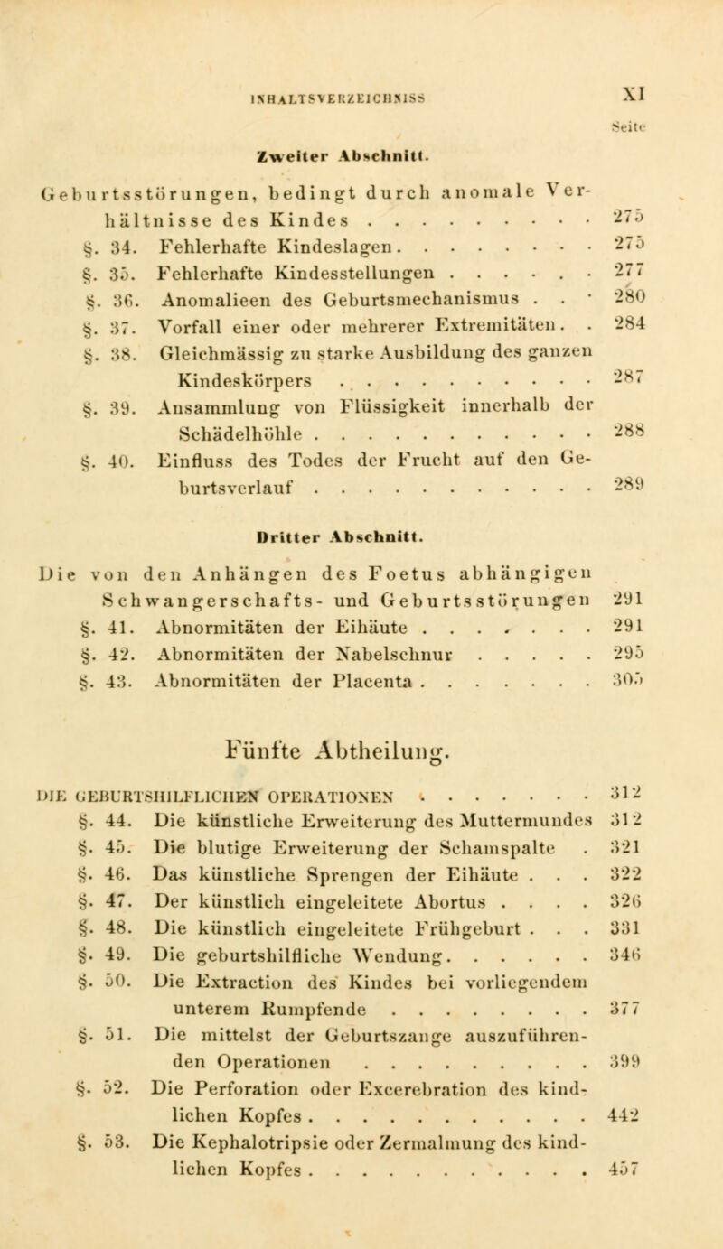 Zweiter Abschnitt. Gebu rtsstörungen, bedingt durch anomale Ver- hältnis 8e de8 Kinde 8 275 §. 34. Fehlerhafte Kindeslagen 275 g. 35. Fehlerhafte Kindesstellungen . . . . . • 277 g. 36. Anomalieen des Geburtsmechanismus . . ■ 280 g. 37. Vorfall einer oder mehrerer Extremitäten. . 284 g. 38. Gleichmassig zu starke Ausbildung des ganzen Kindeskürpers . -s< g. 39. Ansammlung von Flüssigkeit innerhalb der Schädelhöhle 288 g. 40. Einfluss des Todes der Frucht auf den Ge- burtsverlauf 289 Dritter Abschnitt. Die von den Anhängen des Foetus abhängigen 8 c h wan gerschafts- und Geburts Störungen 291 g. 41. Abnormitäten der Eihäute ....... 291 §. 42. Abnormitäten der Nabelschnur 295 g. 43. Abnormitäten der Placenta 305 Fünfte Abtheilung. DIE GEBUBT8HILFLICHSfl OPERATIONEN 312 g. 44. Die künstliche Erweiterung des Muttermundes 312 g. Ah. Die blutige Erweiterung der Schanispalte . 321 g. 46. Das künstliche Sprengen der Eihäute . . . 322 §. 47. Der künstlich eingeleitete Abortus .... 326 J. 48. Die künstlieh eingeleitete Frühgeburt . . . 331 g. 49. Die geburtshilfliche Wendung 346 g. 50. Die Extraetion des Kindes bei vorliegendem unterem Rümpfende 37 7 g. 51. Die mittelst der Geburtszange auszuführen- den Operationen 399 g. 52. Die Perforation oder Excerebration des kind- lichen Kopfes 442 g. 53. Die Kephalotripsie oder Zermalmung des kind- lichen Kopfes 457