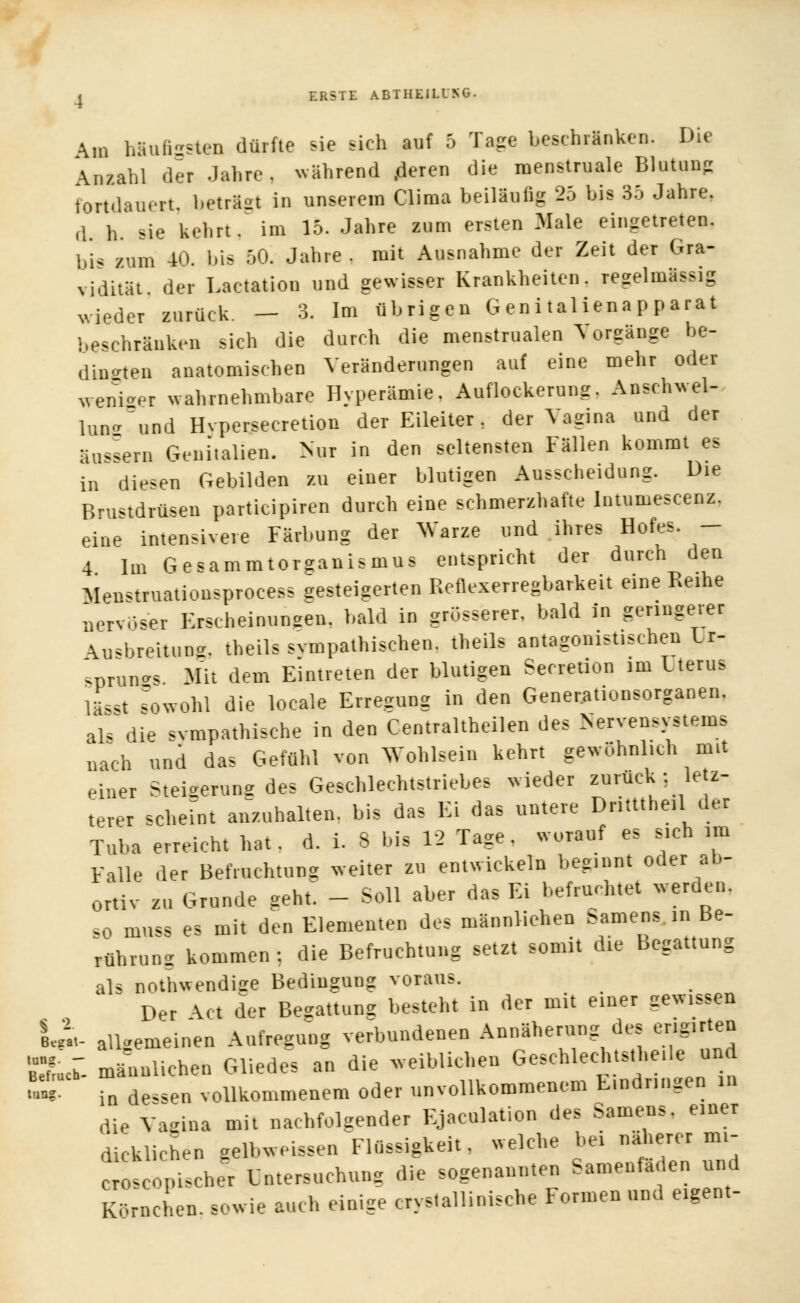 I ERSTE ABTIIEILISG. \m hSufigsten dürfte sie sich auf 5 Tage beschränken. Die \nzahl der Jahre . während .deren die menstruale Blutung tortdauert, beträgt in unserem Cliraa beiläufig 25 bis 35 Jahre. ,1 h sie kehrt, im 15. Jahre zum ersten Male eingetreten. bi« zum 40. bis 50. Jahre . mit Ausnahme der Zeit der Gra- vidität der Lactation und gewisser Krankheiten, regelmässig wieder zurück. - 3. Im übrigen Gen i taliena p parat beschränken sich die durch die menstrualen A orgänge be- dingten anatomischen Veränderungen auf eine mehr oder weniger wahrnehmbare Hyperämie. Auflockerung. Ansehwel- lung und Hvpersecretion der Eileiter, der Vagina und der äussern Genitalien. Nur in den seltensten Fällen kommt es in diesen Gebilden zu einer blutigen Ausscheidung. Die Brustdrusen participiren durch eine schmerzhafte Intumescenz. eine intensivere Färbung der Warze und ihres Hofes. - 4 Im Gesammtorganismus entspricht der durch den Menstruationsprocess gesteigerten Reflexerregbarkeit eine Reihe nervöser Erscheinungen, bald in grösserer, bald in geringerer Ausbreitung, theils sympathischen, theils antagonistischen Ur- sprungs Mit dem Eintreten der blutigen Secretion im Uerus iLst sowohl die locale Erregung in den Generationsorganen. als die sympathische in den Centralthcilen des Nervensystems nach und das Gefühl von Wohlsein kehrt gewöhnlich mit einer Stei-erun* des Geschlechtstriebes wieder zurück ; letz- terer scheint anzuhalten, bis das Ei das untere Dritttheil der Tuba erreicht hat. d. i. 8 bis 12 Tage, worauf es sich im Falle der Befruchtung weiter zu entwickeln beginnt oder ab- ortiv zu Grunde geht. - Soll aber das Ei befruchtet werden. so muss es mit den Elementen des männlichen Samens in Be- rührung kommen ; die Befruchtung setzt somit die Begattung als notwendige Bedingung voraus. Der Act dLer Begattun« besteht in der mit einer gewissen IL allgemeinen Aufregung verbundenen Annäherung des er.g.rten KU männlichen Gliedes an die weiblichen Geschleehtstheile un S£ in de«en vollkommenem oder unvollkommenem Eindringen in die Vagina mit nachfolgender Ejaculation des Samens, einer dicklichen gelbweissen Flüssigkeit, welche bei näherer m«- c Uopischer Untersuchung die sogenannten Samenfäden und Körnchen, sowie auch einige erystallinische Formen und etgent-