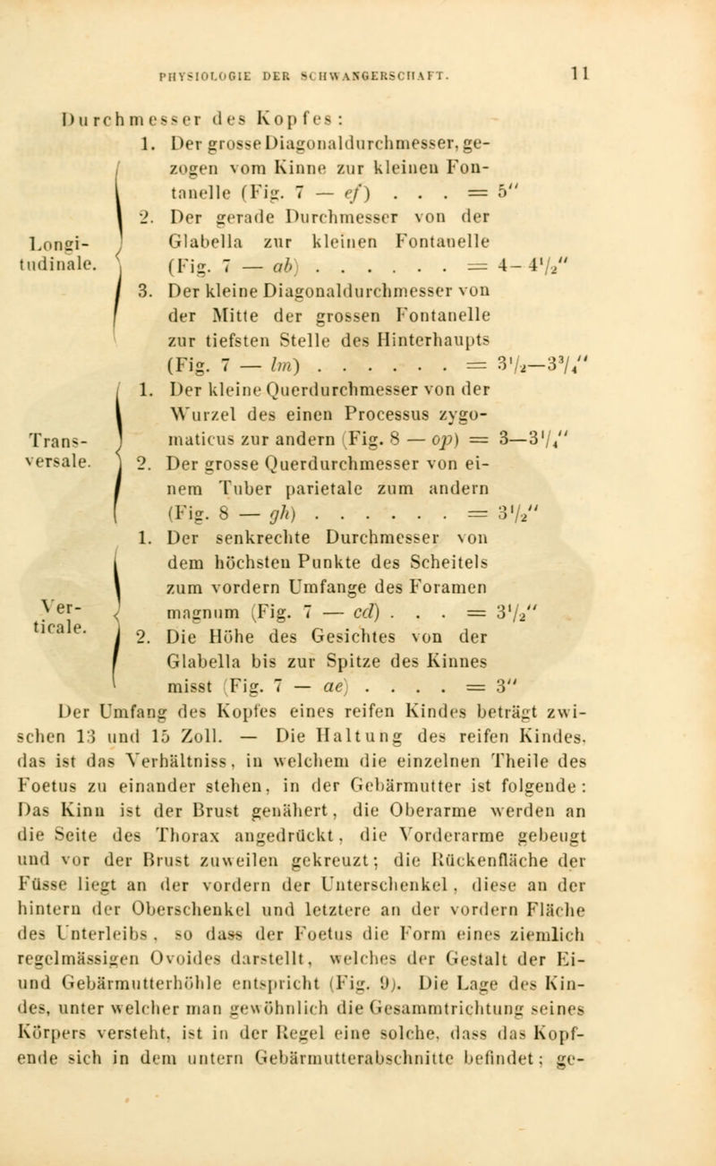 Durch m ess ei d es Kop fes : 1. Der grosse Diagonaldurchmesser, ge- zogen vom Kinne zur kleinen Fon- l tnnelle (Fig. 7 — ef) . . . = 5 I 2. I>er gerade Durchmesser von <1»t Long!- Glabella zur kleinen Fontanelle tudinale. } (Fig. 7 — ab) = 4- 4'/2 3. Der kleine Diagonaldurchmesser von der Mitte der grossen Fontanelle zur tiefsten Stelle des Hinterhaupts (Fig. 7 — Im) = 3«/.2-3J//4 1. Der kleine Querdurchmesser von der Wurzel des einen Processus zygo- Trans- maticus zur andern (Fig. 8 — op) = 3—3'/4 versale. ] 2. Der grosse Querdurchmesser von ei- nem Tuber parietale zum andern (Fig. 8 — gh) = 372 1. Der senkrechte Durchmesser von i dem höchsten Punkte des Scheitels 1 zum vordem Umfange des Foramen }er < magnum (Fig. 7 — cd) . . . = 3l/2 °. Die Höhe des Gesichtes von der Glabella bis zur Spitze des Kinnes misst Fig. 7 — ac] . . . . = 3 Der Unifang des Kopfes eines reifen Kindes beträgt zwi- schen 13 und 15 Zoll. — Die Haltung des reifen Kindes, das ist das Yerhaltniss, in welchem die einzelnen Theile des Foetus zu einander stehen, in der Gebärmutter ist folgende: Das Kinn ist der Brust genähert, die Oberarme werden an die Seite des Thorax angedrückt, die Vorderarme gebeugt und vor der Brust zuweilen gekreuzt: die Kü< kenfläche der Ffisse liegt an der vordem der Unterschenkel , diese an der hintern der Oberschenkel und letztere an der vordem Fläche des Unterleibs . so daas der Foetus die Form eines ziemlich regelmässigen Ovoidea darstellt, welches der Gestalt der Fi- und Gebärmutterhöhle entspricht (Fig. lJ). Die Lage des Kin- des, unter welcher mau gewöhnlich die Gesammtrichtung seines Körpers verstellt. i>t in der \[cj.c\ eine solche, dass das Kopf- ende sich in dem untern Gebärmutterabschnitte befindet; gc-
