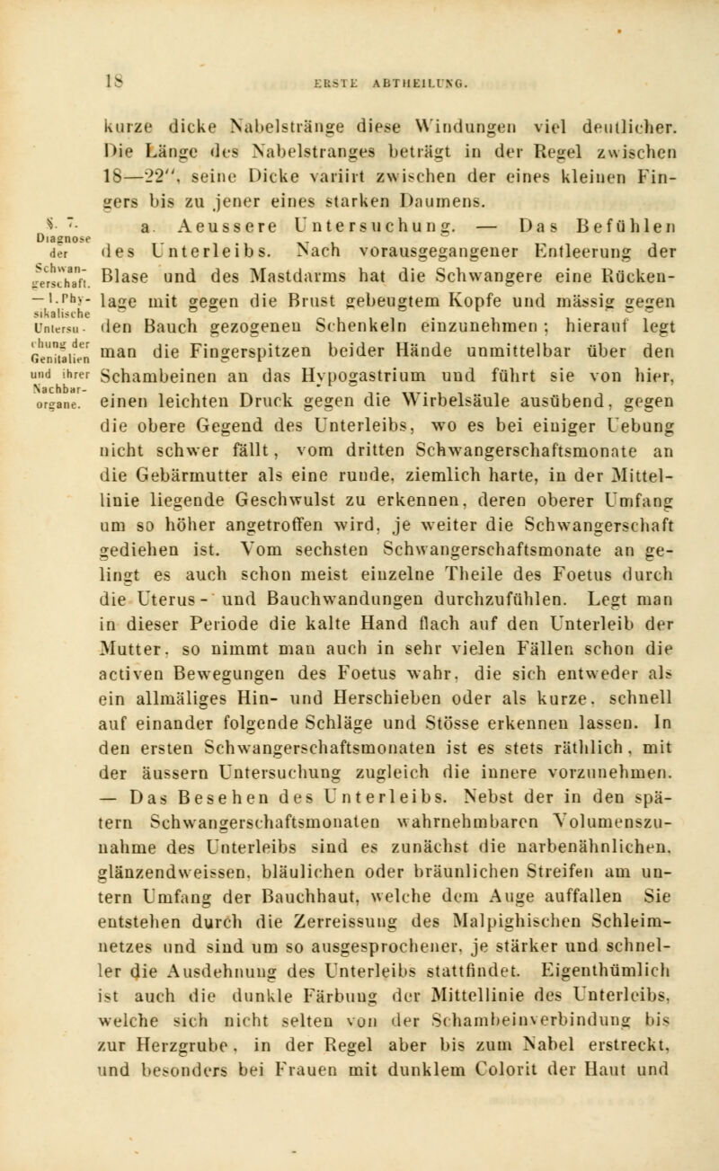 üiasno>e 1> ERSTE AbTHElLl/XG. kurze dicke Nabelstränge diese Windungen viel deutlicher. Die Länge des Nabelstranges beträgt in der Regel zwischen 18—22; seine Dicke variirt zwischen der eines kleinen Fin- ders bis zu jener eines starken Daumens. a. Aeussere Untersuchung. — Das Befühlen der des Unterleibs. Nach vorausgegangener Entleerung der genchtfi. Blase und des Mastdarms hat die Schwangere eine Rücken- -i.rhy- iage mjt gegen die Brust gebeugtem Kopfe und massig gegen Untersu- den Bauch gezogenen Schenkeln einzunehmen: hierauf legt Genitalien man die Fingerspitzen beider Hände unmittelbar über den und ihrer Schambeinen an das Hypogastrium und führt sie von hier, organe. einen leichten Druck gegen die Wirbelsäule ausübend, gegen die obere Gegend des Unterleibs, wo es bei einiger Uebung nicht schwer fällt, vom dritten Schwangerschaftsmonate an die Gebärmutter als eine runde, ziemlich harte, in der Mittel- linie liegende Geschwulst zu erkennen, deren oberer Umfang um so höher angetroffen wird, je weiter die Schwangerschaft gediehen ist. Vom sechsten Schwangerschaftsmonate an ge- lingt es auch schon meist einzelne Theile des Foetus durch die Uterus - und Bauchwandungen durchzufühlen. Legt man in dieser Periode die kalte Hand flach auf den Unterleib der Mutter, so nimmt man auch in sehr vielen Fällen schon die activen Bewegungen des Foetus wahr, die sich entweder al? ein allmäliges Hin- und Herschieben oder als kurze, schnell auf einander folgende Schläge und Stösse erkennen lassen. In den ersten Schw^angerschaftsmonaten ist es stets räthlich , mit der äussern Untersuchung zugleich die innere vorzunehmen. — Das Besehen des Unterleibs. Nebst der in den spä- tem Schwangerschaftsmonaten wahrnehmbaren Volumenszu- nahme des Unterleibs sind es zunächst die narbenähnlichen, glänzendweissen, bläulichen oder bräunlichen Streifen am un- tern Umfang der Bauchhaut, welche dem Auge auffallen Sie entstehen durch die Zerreissung des Malpighischen Schleim- netzes und sind um so ausgesprochener, je stärker und schnel- ler die Ausdehnung des Unterleibs stattfindet. Eigenthümlich ist auch die dunkle Färbung der Mittellinie des Unterleibs, welche sich nicht selten von der Schambeinverbindung bis zur Herzgrube , in der Regel aber bis zum Nabel erstreckt, und besonders bei Frauen mit dunklem Colorit der Haut und