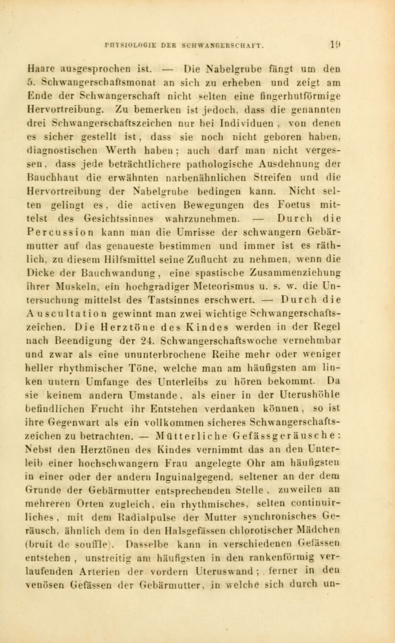 PHYSIOLOGIE DIR >, fl SV | M ERG I HAFT. l'.> Haare ausgesprochen ist. — Die Nabelgrube fängt um den ). Sohirangerschafrsnionat an sich zu erheben und zeigt am Mnde der Schwangerschaft Dicht selten eine ßngerhntförmige Bervortreibung. Zu bemerken ist jedoch, dass die genannten drei Sehwangerschaftszeiehen nur bei Individuen . von denen - siehe? gestellt ist . dass sie noch nicht geboren haben. diagnostischen Werih haben: auch darf man nicht verges- sen, dass jede beträchtlichere pathologische Ausdehnung der Hauchhaut die erwähnten narbenähnlichen Streifen und die Hervortreibung der Nabelgrube bedingen kann. Nicht sel- ten gelingt es. die activen Bewegungen des Foetus mit- telst des Gesichtssinnes wahrzunehmen. — Durch die Percussion kann man die Umrisse der schwangern Gebär- mutter auf das genaueste bestimmen und immer ist es räth- lieh, zu diesem Hilfsmittel seine Zuflucht zu nehmen, wenn die Dirke der Bauchwandung, eine spastische Zusammenziehung ihrer Moskeln, ein hochgradiger Meteorismus u. s. w. die Un- tersuchung mittelst des Tastsinnes erschwert. — Durch die A uscultation gewinnt man zwei wichtige Schwangerschafts- zeichen. Die Herztöne des Kindes werden in der Regel nach Beendigung der 24. Schwangerschaftsw oche vernehmbar und zwar als eine ununterbrochene Reihe mehr oder weniger heller rhythmischer Tone, welche man am häufigsten am lin- ken untern Umfange des Unterleibs zu hören bekommt. Da sie keinem andern Umstände, als einer in der Uterushöhle befindlichen Frucht ihr Entstehen verdanken können, so ist ihre Gegenwart als ein vollkommen sicheres Schwangerschafts- zeichen zu betrachten. — Mütterliche Gefässger äusc h e : Nebst den Herztönen des Kindes vernimmt das an den Unter- leib einer hochschwangern Frau angelegte Ohr am häufigsten in einer oder der andern Inguinalgegend. seltener an der dem Grnnde der Gebärmutter entsprechenden Stelle . zuweilen au mehreren Orten zugleich, ein rhythmisches, Belten continuir- liches. mit dem Radiatpulse der Mutter >\ nchronisches Ge- räusch, ähnlich dem in den Halsgeftssen chlorotischer Mädchen (bruit de souffle . Dasselbe kann in verschiedenen Gelassen entstehen, unstreitig am häufigsten in den rankentornüg an- laufenden Arterien der vordem Uteruswand ; ferner in den venösen Gefässen der Gebärmutter, in welche sich durch un-