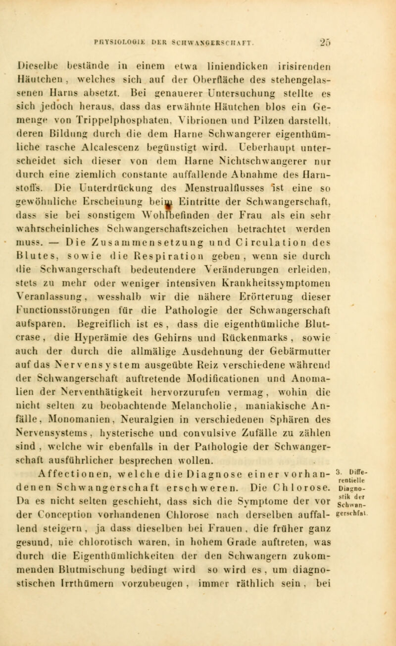 Dieselbe bestände in einem etwa liniendicken irisirenden Häutchen . welches sich auf der Oberfläche des stehengelas- senen Harns absetzt. Bei genauerer Untersuchung stellte es sich jedoch heraus, das« das erwähnte Häutchen blos ein Ge- menge von Trippelphosphaten. Vibrionen und Pilzen darstellt. deren Bildung durch die dem Harne Schwangerer eigenthüm- liche rasche Alcaiescenz begünstigt wird. Ueberhaupt unter- scheidet sich dieser von dem Harne Nichtschwangerer nur durch eine ziemlich constante auffallende Abnahme des Harn- Btoffs. Die Unterdrückung des Menstrualflusses ist eine so gewöhnliche Erscheinung beim Eintritte der Schwangerschaft. dass sie bei sonstigem Wohlbefinden der Frau als ein sehr wahrscheinliches Schwangerschaftszeichen betrachtet werden inuss. — Die Zusammensetzung und Circulation des Blutes, sowie die Respiration geben, wenn sie durch die Schwangerschaft bedeutendere Veränderungen erleiden. stets zu mehr oder weniger intensiven Krankheitssymptomeu Veranlassung, wesshalb wir die nähere Erörterung dieser Fonctionsstörungen für die Pathologie der Schwangerschaft aufsparen. Begreiflich ist es , dass die eigentümliche Blut- crase, die Hyperämie des Gehirns und Rückenmarks, sowie auch der durch die allmälige Ausdehnung der Gebärmutter auf das Nervensystem ausgeübte Reiz verschiedene während der Schwangerschaft auftretende Modifikationen und Anoma- lien der Nerventhätigkeit hervorzurufen vermag, wohin die nicht selten zu beobachtende Melancholie , maniakische An- fälle, Monomanien, Neuralgien in verschiedenen Sphären des Nervensystems, hysterische und convulsive Zufälle zu zählen >ind . welche wir ebenfalls in der Pathologie der Schwanger- schaft ausführlicher besprechen wollen. Affectionen, welche die Diagnose einer vor hau- 3 üi,Te- ° rtntielle denen Schwangerschaft erschweren. Die Chlorose. Dia-no- Da es nicht selten geschieht, dass sich die Symptome der vor I^Van- dei Conceptien vorhandenen Chlorose nach derselben auffal- ?ersthfal lemi steigern, ja dan dieselben bei Frauen, die früher ganz gesund, nie chlorotisch waren, in hohem Grade auftreten, was durch die Eigentümlichkeiten der den Schwängern zukom- menden Blutmischung bedingt wird so wird es . um diagno- stischen Irrthümern vorzubeugen . immer räthlich sein , bei
