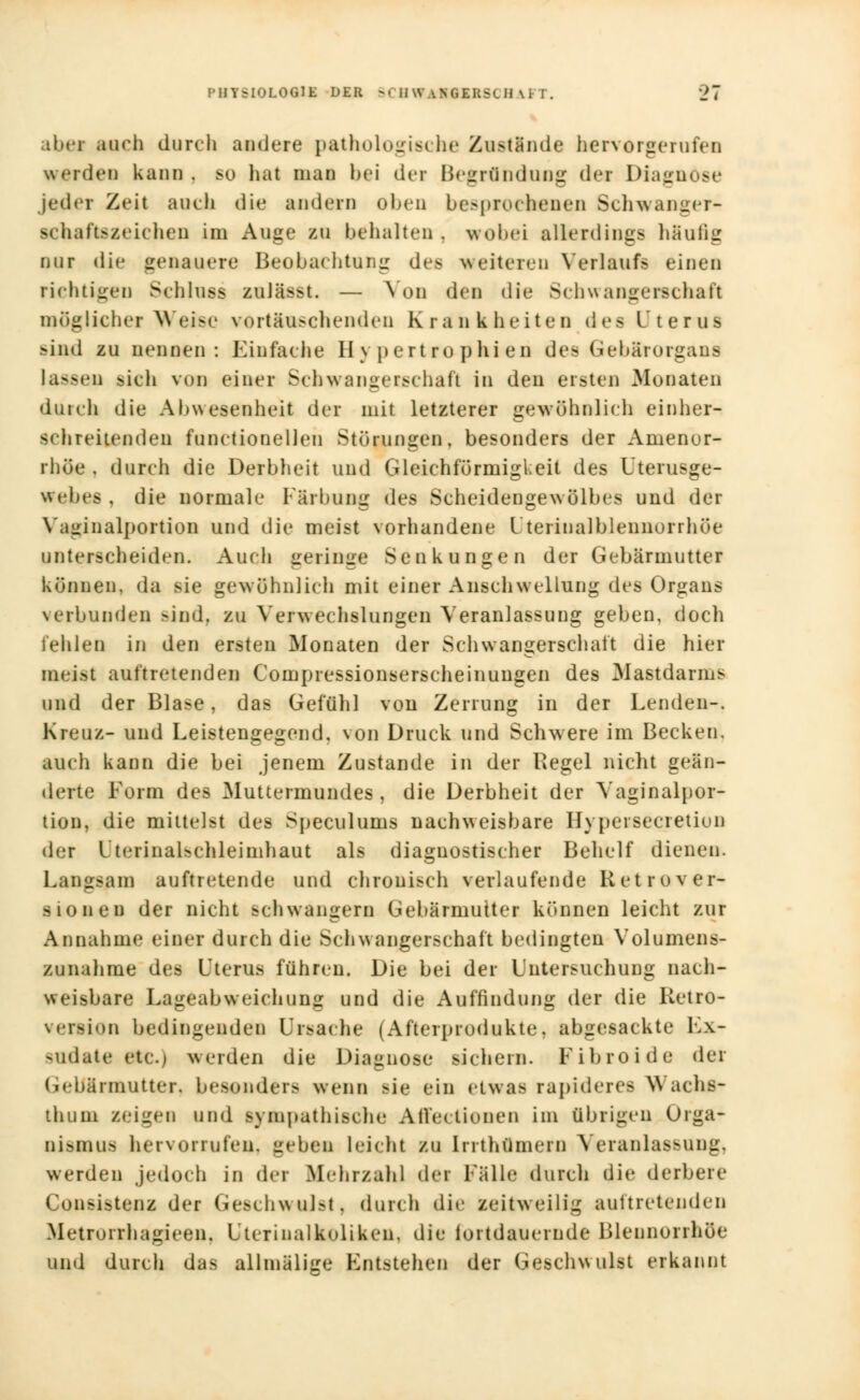 abei auch durch andere pathologische Zustände hervorgerufen werden kann. 60 hat man hei der Begründung der Diagnose jeder Zeil auch die andern oben besprochenen Schwanger- ■cfcaftsseiehen im Auge zu behalten . wobei allerdings häulii: nur die genauere Beobachtung des weitereu Verlaufs einen richtigen Schluss zulässt. — Aon den die Schwangerschaft möglicherweise vortäuschenden Krankheiten des Uterus sind zu nennen: Einfache Hypertrophien i\v> Gebärorgans laasen sich von einer Schwangerschaft in den ersten Monaten diu eh die Abwesenheit der mit letzterer gewöhnlich einher- seh reiten den functionellen Störungen, besonders der Amenor- rhoe , durch die Derbheit und Gleichförmigkeit des Uterusge- webes , die normale Färbung des Scheidengewölbes und der Vaginalportion und die meist vorhandene l'terinalblennorrhöe unterscheiden. Auch geringe Senkungen der Gebärmutter können, da sie gewöhnlich mit einer Anschwellung des Organs verbunden >ind. zu Verwechslungen Veranlassung geben, doch fehlen in den ersten Monaten der Schwangerschaft die hier meist auftretenden Compressionserscheinungen des Mastdarms und der Blase, das Gefühl von Zerrung in der Lenden-, Kreuz- und Leistengegend, von Druck und Schwere im Becken, auch kann die bei jenem Zustande in der Regel nicht geän- derte Form des Muttermundes, die Derbheit der Vaginalpor- tion, die mittelst des Speculums nachweisbare Ilypersecretion der l teiinaUehleimhaut als diagnostischer Behelf dienen. Langsam auftretende und chronisch verlaufende Ret ro Ver- sionen der nicht schwängern Gebärmutter können leicht zur Annahme einer durch die Schwangerschaft bedingten Volumens* zunähme des Uterus führen. Die bei der Untersuchung nach- weisbare Lageabweichung und die Auffindung der die Retro- veraion bedingenden Ursache (Afterprodukte, abgesackte Ex- sudate etc.) werden die Diagnose sichern. Fibroide der Gebärmutter, besonders wenn sie ein etwas rapideres Wacha- thuni seigen und sympathische Affectionen im übrigen Orga- nismus hervorrufen, geben leicht zu [rrthflmern Veranlassung, werden jedoch in der Mehrzahl der Fälle durch <ü<' derbere Consistenz der Geschwulst, durch die zeitweilig auftretenden Metroirhagieen. Ltcrinalkoliken. die fortdauernde Blennorrhoe und durch das allmälige Entstehen der Geschwulst erkannt