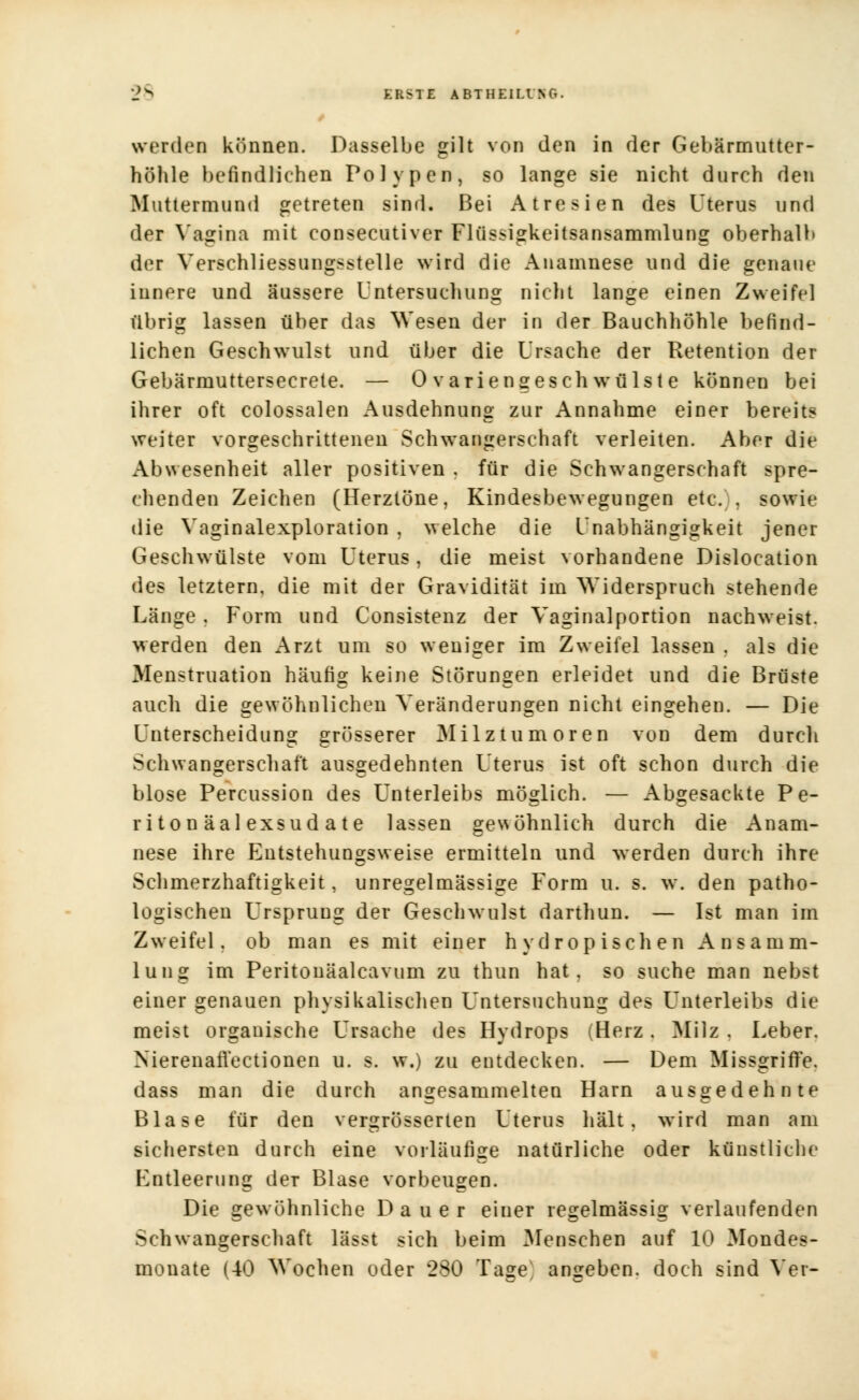 werden können. Dasselbe gilt von den in der Gebärmutter- höhle befindlichen Polypen, so lange sie nicht durch den Muttermund getreten sind. Bei Atresien des Uterus und der Vagina mit consecutiver Flüssigkeitsansammlung oberhalb der Verschliessungsstelle wird die Anamnese und die genaue innere und äussere Untersuchung nicht lange einen Zweifel übrig lassen über das Wesen der in der Bauchhöhle befind- lichen Geschwulst und über die Ursache der Retention der Gebärmuttersecrete. — 0 variengesch wTülste können bei ihrer oft colossalen Ausdehnung zur Annahme einer bereits weiter vorgeschrittenen Schwangerschaft verleiten. Aber die Abwesenheit aller positiven . für die Schwangerschaft spre- chenden Zeichen (Herztöne, Kindesbewegungen etc. . sowie die Vaginalexploration , welche die Unabhängigkeit jener Geschwülste vom Uterus, die meist vorhandene Dislocation des letztern, die mit der Gravidität im Widerspruch stehende Länge, Form und Consistenz der Vaginalportion nachweist, werden den Arzt um so weniger im Zweifel lassen . als die Menstruation häufig keine Störungen erleidet und die Brüste auch die gewöhnlichen Veränderungen nicht eingehen. — Die Unterscheidung grösserer Milztumoren von dem durch Schwangerschaft ausgedehnten Uterus ist oft schon durch die blose Percussion des Unterleibs möglich. — Abgesackte Pe- ri ton äal exsud a te lassen gewöhnlich durch die Anam- nese ihre Entstehungsweise ermitteln und werden durch ihre Schmerzhaftigkeit, unregelmässige Form u. s. w. den patho- logischen Ursprung der Geschwulst darthun. — Ist man im Zweifel, ob man es mit einer h yd ropi sehen Ansamm- lung im Peritonäalcavum zu thun hat, so suche man nebst einer genauen physikalischen Untersuchung des Unterleibs die meist organische Ursache des Hydrops (Herz. Milz . Leber. Nierenafl'ectionen u. s. w.) zu entdecken. — Dem Missgriffe, dass man die durch angesammelten Harn ausgedehnte Blase für den vergrösserten Uterus hält, wird man am sichersten durch eine vorläufige natürliche oder künstliche Entleerung der Blase vorbeugen. Die gewöhnliche Dauer einer regelmässig verlaufenden Schwangerschaft lässt sich beim Mensehen auf 10 Mondes- monate (40 Wochen oder 280 Tage angeben, doch sind Ver-