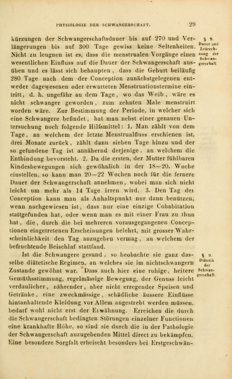 kürzungen der Schwangerschaftsdauer bis auf 270 und Yer- | s. längerungen bis auf 300 Tage gewiss keine Seltenheiten. £!En5L Nicht zu leugnen ist es, dass die menstrualen Vorgänge einen nuns ^r wesentlichen Einfluss auf die Dauer der Schwangerschaft aus- gerschaft üben und es lässt sich behaupten , dass die Geburt beiläufig 280 Tage nach dem der Conception zunächstgelegenen ent- weder dagewesenen oder erwarteten Menstruationstermine ein- tritt, d. h. ungefähr an dem Tage, wo das Weib, wäre es nicht schwanger geworden , zum zehnten Male menstruirt worden wäre. Zur Bestimmung der Periode, in welcher sich eine Schwangere befindet, hat man nebst einer genauen Un- tersuchung noch folgende Hilfsmittel: 1. Man zählt von dem Tage, an welchem der letzte Menstrualfluss erschienen ist, drei Monate zurück , zählt dann sieben Tage hinzu und der so gefundene Tag ist annähernd derjenige , an welchem die Entbindung bevorsteht. 2. Da die ersten, der Mutter fühlbaren Kindesbewegungen sich gewöhnlich in der 18—20. Woche einstellen, so kann man 20 — 22 Wochen noch für die fernere Dauer der Schwangerschaft annehmen, wobei man sich nicht leicht um mehr als 14 Tage irren wird. 3. Den Tag dei Conception kann man als Anhaltspunkt nur dann benutzen, wenn nachgewiesen ist, dass nur eine einzige Cohabitation stattgefunden hat, oder wenn man es mit einer Frau zu thun hat, die , durch die bei mehreren vorausgegangenen Concep- tiouen eingetretenen Erscheinungen belehrt, mit grosser Wahr- scheinlichkeit den Tag anzugeben vermag, an welchem der befruchtende Beischlaf stattfand. Ist die Schwangere gesund , so beobachte sie ganz das- % 9 selbe diätetische Regimen, an welches sie im niehtschwangern D'ödlJ'lk Zustande gewöhnt Mar. Dass auch hier eine ruhige, heitere Schwan- beniuthsstnnmung, regelmassige Bewegung, der Genuss leicht verdaulicher, nährender, aber nicht erregender Speisen und Getränke, eine zweckmässige, schädliche äussere Einflüsse hintanhaltende Kleidung vor Allem angestrebt werden müssen, bedarf wohl nicht erst der Erwähnung. Erreichen die durch die Schwangerschaft bedingten Störungen einzelner Functionen eine krankhafte Höhe, so sind sie durch die in der Pathologie der Schwangerschaft anzugebenden Mittel direct zu bekämpfen. Eine besondere Sorgfalt erheischt besonders bei Ersteeschwän-