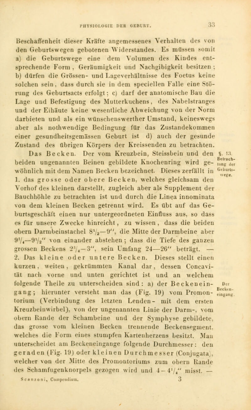 PHT8I0L0GII DU GEIUKi. liaiTenheit dieser Kräfte angemessenes Verhalten des von den Geburtswegen gebotenen Widerstandes. Es mftssen somit a) die Geburtswege eine dein Volumen des Kindes ent- sprechende Form , Geräumigkeit und Nachgibigkeit besitzen ; b) dürfen die Grössen- und Lageverhältnisse des Foetus keine solchen sein, dass durch sie in dein speciellen Falle eine Stö- rung des Geburtsacts erfolgt: c) darf der anatomische Bau die Lage und Befestigung des Mutterkuchens, des Nabelstranges und der Eihäute keine wesentliche Abweichung von der Norm darbieten und als ein Wünschenswerther Umstand, keineswegs aber als nothwendige Bedingung für das Zustandekommen einer gesundheitsgemässen Geburt ist d) auch der gesunde Zustand des übrigen Körpers der Kreissenden zu betrachten. Das Becken. Der vom Kreuzbein, Steissbein und den §. 13. beiden ungenannten Beinen gebildete Knochenring wird ge- tJa/de» wohnlich mit dem Namen Becken bezeichnet. Dieses zerfällt in GeDBrt»- wege. 1. das grosse oder obere Becken, welches gleichsam den Vorhof dea kleinen darstellt, zugleich aber als Supplement der Bauchhöhle zu betrachten ist und durch die Linea innominata von dem kleinen Becken getrennt wird. Es übt auf das Ge- burtsgeschäft einen nur untergeordneten Einfluss aus, so dass es für unsere Zwecke hinreicht, zu wissen , dass die beiden obern Darmbeinstachel 8V2—9, die Mitte der Darmbeine aber 9V4—9Va von einander abstehen ; dass die Tiefe des ganzen »sen Becken« -!. 4 — 3. sein Umfang 24—26 beträgt. — 2. Das kleine oder untere Becken. Dieses stellt einen kurzen, weiten, gekrümmten Kanal dar, dessen Concavi- tät nach vorne und unten gerichtet i>t und an welchem folgende Theile zu unterscheiden sind: a) der Beckenein- Der gang; hierunter versteht man das (Fig. 19) vom Promon- torium (Verbindung des letzten Lenden- mit dem ersten Kreuzbein Wirbel), von der ungenannten Linie der Darm-, vom obern Rande der Schambeine und der Symphyse gebildete, das grosse vom kleinen Becken trennende Beckensegment, welches die Form einea Btumpfeo Kartenherzens besitzt. Mau unterscheidet am Beckeneingange folgende Durchmesser: den geraden (Fig. 1(J) oder kleinen Du rr hmesser (Conjugata), welcher von der Mitte des Promontoriums zum obern Lande dea Schamfugenknorpels gezogen wird und 4- L 4 misst. — Scanzoai, Compcudium« 3 Becktn- eingaag,