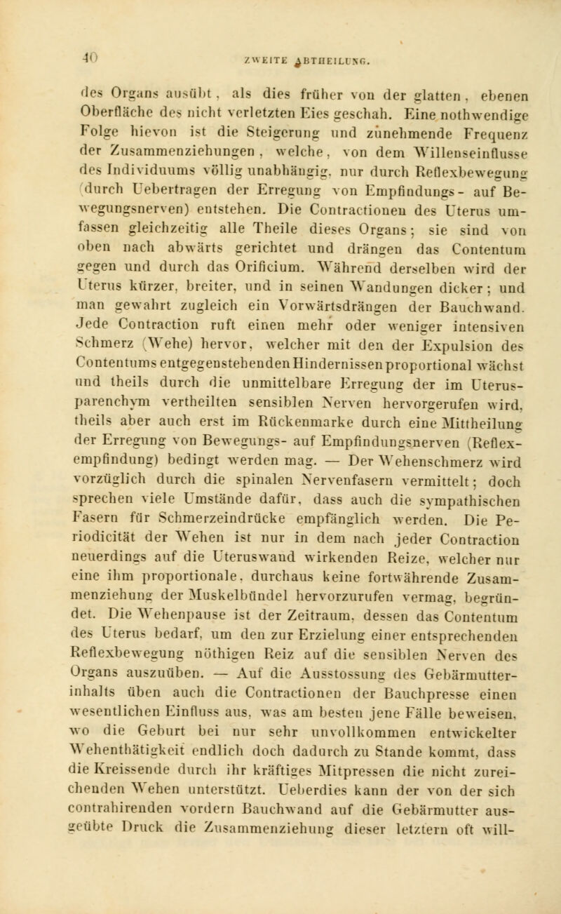 1< des Organs ausübt, als dies früher von der glatten, ebenen Oberfläche des nicht verletzten Kies geschah. Eine notwendige Folge hievon ist die Steigerung und zunehmende Frequenz der Zusammenziehungen, welche, von dem Willenseinflusse des Individuums völlig unabhängig, nur durch Reflexbewegung durch Uebertragen der Erregung von Empfindungs- auf Be- wegungsnerven) entstehen. Die Contractionen des Uterus um- fassen gleichzeitig alle Theile dieses Organs; sie sind von oben nach abwärts gerichtet und dringen das Contentum •regen und durch das Orificium. Während derselben wird der Uterus kürzer, breiter, und in seinen Wandungen dicker; und man gewahrt zugleich ein Vorwärtsdrängen der Bauchwand. Jede Contraction ruft einen mehr oder weniger intensiven Sehmerz Wehe) hervor, welcher mit den der Expulsion des Contentums entgegenstehenden Hindernissen proportional wächst und theils durch die unmittelbare Erregung der im Uterus- parenehym verteilten sensiblen Nerven hervorgerufen wird, theils aber auch erst im Rückenmarke durch eine Mittheiluno der Erregung von Bewegungs- auf Empfindungsnerven (Reflex- empfindung) bedingt werden mag. — Der Wehenschmerz wird vorzüglich durch die spinalen Nervenfasern vermittelt; doch sprechen viele Umstände dafür, dass auch die svmpathischen Fasern für Schmerzeindrücke empfänglich werden. Die Pe- riodicität der Wehen ist nur in dem nach jeder Contraction neuerdings auf die Uteruswand wirkenden Reize, welcher nur eine ihm proportionale, durchaus keine fortwährende Zusam- menziehuno- der Muskelbündel hervorzurufen vermag, begrün- det. Die Wehenpause ist der Zeitraum, dessen das Contentum des Uterus bedarf, um den zur Erzielung einer entsprechenden Reflexbewegung nüthigen Reiz auf die sensiblen Nerven des Organs auszuüben. — Auf die Ausstossung des Gebärmutter- inhalts üben auch die Contractionen der Bauchpresse einen wesentlichen Einfluss aus. was am besten jene Fälle beweisen, wo die Geburt bei nur sehr unvollkommen entwickelter Wehenthätiirkeit endlich doch dadurch zu Stande kommt, dass die Kreissende durch ihr kräftiges Mitpressen die nicht zurei- chenden Wehen unterstützt. Ueberdies kann der von der sich contrahirenden vordem Bauchwand auf die Gebärmutter aus- geübte Druck die Zusammenziehung dieser letztem oft will-