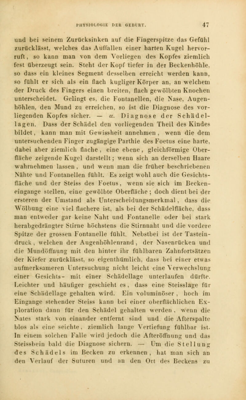 und bei seinem Zurücksinken auf die Fingerspitze das Gefühl zurücklässt. welches das Auffallen einer harten Kugel hervor- ruft, so kaun man von dem Vorliegen des Kopfes ziemlich fest überzeugt sein. Steht der Kopf tiefer in der Beckenhöhle, so dass ein kleines Segment desselben erreicht werden kann, so fühlt er sich als ein flach kugliger Körper an. an welchem der Druck des Fingers einen breiten, flach gewölbten Knochen unterscheidet. Gelingt es. die F'outanellen, die Nase, Augen- höhlen, den Mund zu erreichen, so ist die Diagnose des vor- liegenden Kopfes sicher. — ct. Diagnose der Schädel- lagen. Dass der Schädel den vorliegenden Theil des Kindes bildet, kann man mit Gewissheit annehmen , wenn die dem untersuchenden Finger zugängige Parthie des Foetus eine harte, dabei aber ziemlich flache, eine ebene, gleichförmige Ober- fläche zeigende Kugel darstellt; wenn sich an derselben Haare wahrnehmen lassen , und wenn man die früher beschriebenen Nähte und Fontanellen fühlt. Es zeigt wohl auch die Gesichts- llärhe und der Steiss des Foetus, wenn sie sich im Becken- eingange stellen, eine gewölbte Oberfläche ; doch dient bei der ersteren der Umstand als Unterscheidungsmerkmal, dass die Wölbung eine viel flachere ist, als bei der Schädelfläche, dass man entweder gar keine Naht und Fontanelle oder bei stark herabgedrängter Stirne höchstens die Stirnnaht und die vordere Spitze der grossen Fontanelle fühlt. Nebstbei ist der Tastein- druck . welchen der Augenhöhlenrand, der Nasenrücken und die Mundoffnung mit den hinter ihr fühlbaren Zahnfortsätzen der Kiefer zurücklässt, so eigentümlich, dass bei einer etwa> aufmerksameren Untersuchung nicht leicht eine Verwechslung einer Gesichts- mit einer Schädellage unterlaufen dürfte. Leichter und häufiger geschieht es, dass eine Steisslage für eine Schädellage gehalten wird. Ein voluminöser , hoch im Eingange -teilender Steiss kann bei einer oberflächlichen Ex- ploration dann für den Schädel gehalten werden , wenn dir >ate> stark von einander entfernt sind und die Afterspalte blos als eine seichte, ziemlich lange Vertiefung fühlbar i-t. In einem solchen Falle wird jedoch die After Öffnung und das Steissbein bald die Diagnose sichern. — Um die Stellung des Schädels im Becken zu erkennen, hat man sich an den Verlauf der Suturen und an den Ort de- Beckens zu