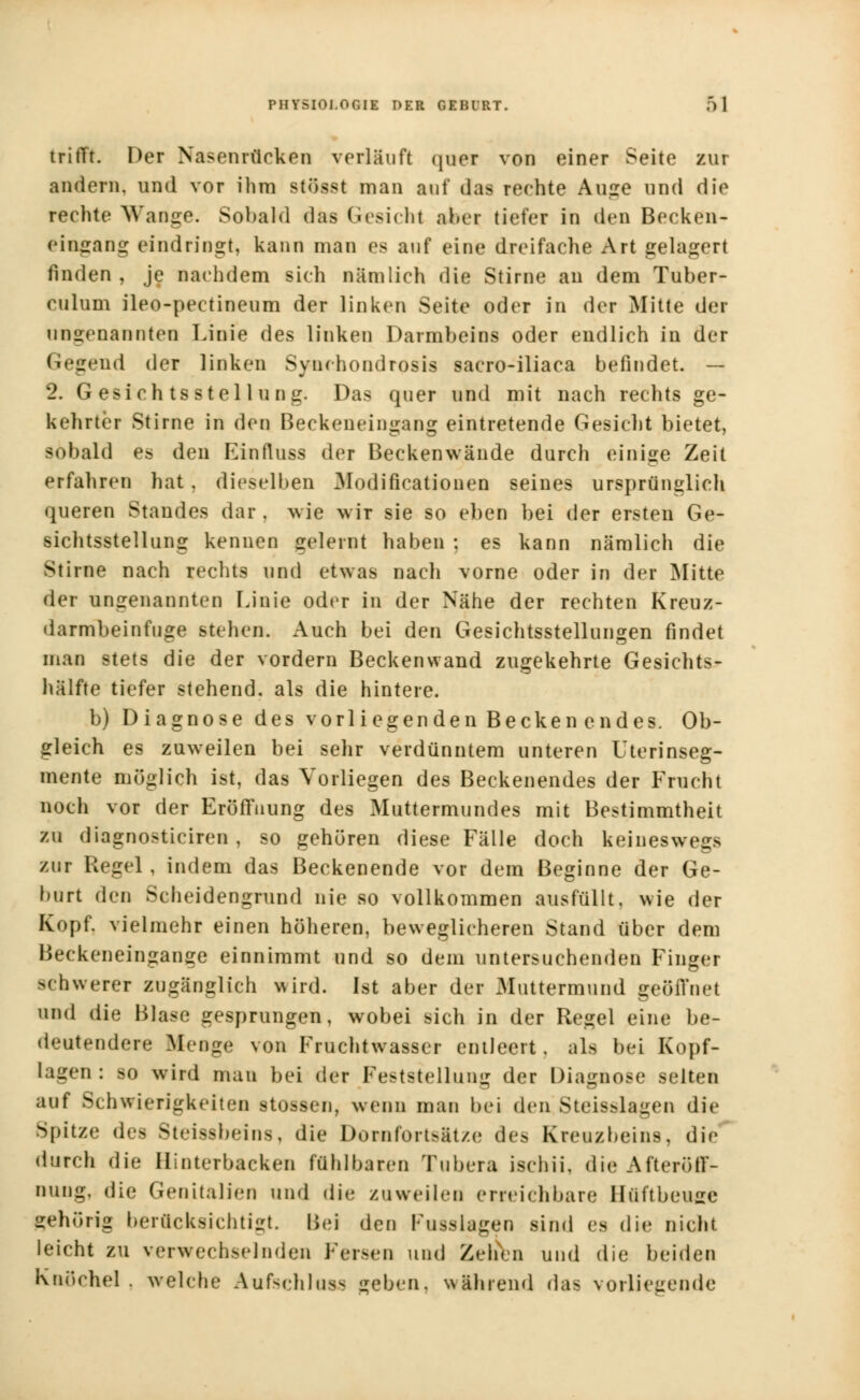 trifft. Der Nasenrücken vorläuft quer von einer Seite zur andern, und vor ihm stösst man auf das rechte Auge und die rechte Wange. Sobald das Gesicht aber tiefer in den Becken- eingang eindringt, kann man es auf eine dreifache Art gelagert finden , je nachdem sich nämlich die Stirne an dem Tuber- culum ileo-pectineum der linken Seite oder in der Mitte der ungenannten Linie des linken Darmbeins oder endlich in der Gegend der linken Synchondrosis sacro-iliaca befindet. — 2. Gesichtsstellung. Das quer und mit nach rechts ge- kehrter Stirne in den Beckeneingang eintretende Gesicht bietet, sobald es den Einfluss der Beckenwände durch einige Zeit erfahren hat. dieselben Modifikationen seines ursprünglich queren Standes dar, wie wir sie so eben bei der ersten Ge- sichtsstellung kennen geleint haben ; es kann nämlich die Stirne nach rechts und etwas nach vorne oder in der Mitte der ungenannten Linie oder in der Nähe der rechten Kreuz- darmbeinfuge stehen. Auch bei den Gesichtsstellungen findet man stets die der vordem Beckenwand zugekehrte Gesichts- hälfte tiefer stehend, als die hintere. b) Diagnose des vorliegenden Becken endes. Ob- gleich es zuweilen bei sehr verdünntem unteren Uterinseg- mente möglich ist, das Vorliegen des Beckenendes der Frucht noch vor der Eröffnung des Muttermundes mit Bestimmtheit zu diagnosticiren, so gehören diese Fälle doch keineswegs zur Hegel, indem das Beckenende vor dem Beginne der Ge- burt den Scheidengrund nie so vollkommen ausfüllt, wie der Kopf, vielmehr einen höheren, beweglicheren Stand über dem Beckeneingange einnimmt und so dem untersuchenden Finger schwerer zugänglich wird. Ist aber der Muttermund geöffnet und die Blase gesprungen, wobei sich in der Regel eine be- deutendere Menge von Fruchtwasser entleert, als bei Kopf- lagen : so wird mau bei der Feststellung der Diagnose selten auf Schwierigkeiten stossen, wenn mau bei den Steisslagen die Spitze (\i^ Steissbeins, die Dorn fortsitze des Kreuzbeins, die durch die Hinterbacken fühlbaren Tubera ischii, die Afteröff- nung, die Genitalien und die zuweilen erreichbare Huftbeuge gehörig berücksichtigt, Bei den Fusslagen sind es die nicht leicht zu verwechselnden Fersen und Zehen und die beiden Knöchel, welche Aufschlug geben, während das vorliegende