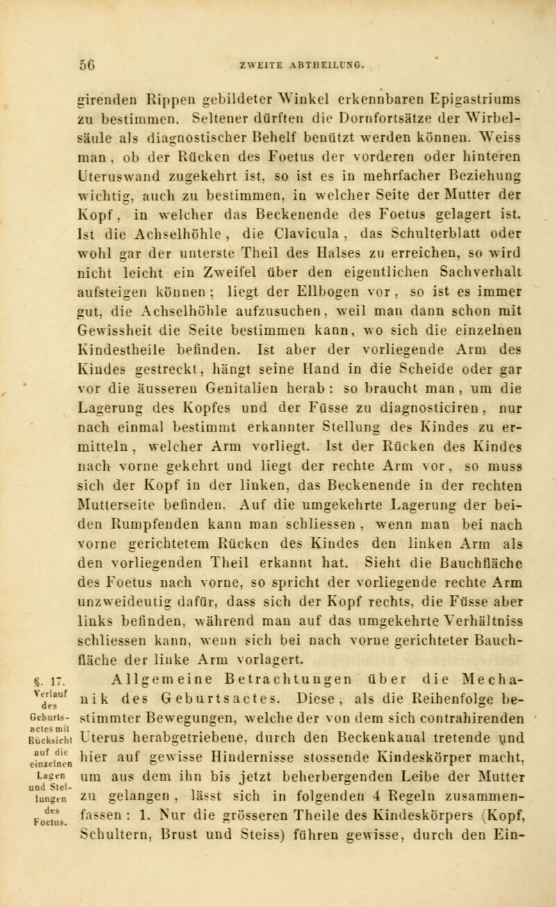 5G EWBITE ABTII EILUNG. girenden Rippen gebildeter Winkel erkennbaren Epigastriums zu bestimmen. Seltener dürften die Dornfortsätze der Wirbel- säule als diagnostischer Behelf benützt werden können. Weiss man , ob der Rücken des Foetus der vorderen oder hinteren Lteruswand zugekehrt ist, so ist es in mehrfacher Beziehung wichtig, auch zu bestimmen, in welcher Seite der Mutter der Kopf, in welcher das Beckenende des Foetus gelagert ist. Ist die Achselhöhle , die Clavicula , das Schulterblatt oder wohl gar der unterste Theil des Halses zu erreichen, so wird nicht leicht ein Zweifel über den eigentlichen Sachverhalt aufsteigen können : liegt der Ellbogen vor , so ist es immer gut, die Achselhöhle aufzusuchen, weil man dann schon mit Gewissheit die Seite bestimmen kann, wo sich die einzelnen Kindestheile befinden. Ist aber der vorliegende Arm des Kindes gestreckt, hängt seine Hand in die Scheide oder gar vor die äusseren Genitalien herab : so braucht man , um die Lagerung des Kopfes und der Füsse zu diagnosticiren , nur nach einmal bestimmt erkannter Stellung des Kindes zu er- mitteln , welcher Arm vorliegt. Ist der Rücken des Kindes nach vorne gekehrt und liegt der rechte Arm vor. so muss sich der Kopf in der linken, das Beckenende in der rechten Mutterseite befinden. Auf die umgekehrte Lagerung der bei- den Rumpfenden kann man schliessen , wenn man bei nach vorne gerichtetem Rücken des Kindes den linken Arm als den vorliegenden Theil erkannt hat. Sieht die Bauchfläche des Foetus nach vorne, so spricht der vorliegende rechte Arm unzweideutig dafür, dass sich der Kopf rechts, die Füsse aber links befinden, während man auf das umgekehrte Verhältniss schliessen kann, wenn sich bei nach vorne gerichteter Bauch- fläche der linke Arm vorlagert. |. 17. Allgemeine Betrachtungen über die Mecha- vyiauf u«k (jes Geburtsactes. Diese, als die Reihenfolge be- des ~ Geburts- stimmter Bewegungen, welche der von dem sich contrahirenden Rücksicht Uterus herabgetriebene, durch den Beckenkaual tretende und auf ,die hier auf gewisse Hindernisse stossende Kindeskörper macht. einzelnen  r Lauen Um aus dem ihn bis jetzt beherbergenden Leibe der Mutter laufen zu gelangen , lässt sich in folgenden 4 Regeln zusammen- Foeu's fassen : 1. Nur die grösseren Theile des Kindeskörpers vKopf, Schultern, Brust und Steiss) führen gewisse, durch den Ein-