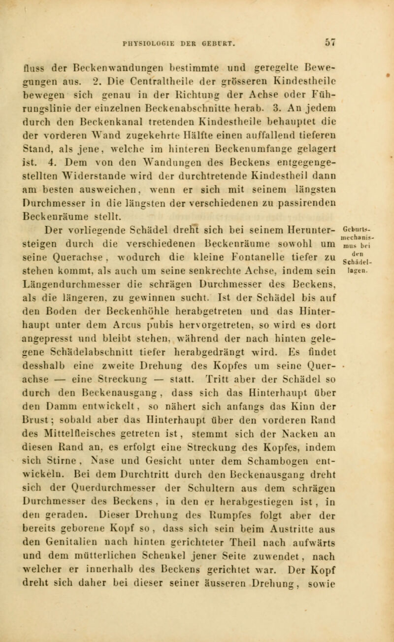 flusfl der Beckenwanduneen bestimmte und geregelte Bewe- gongen aus. 2. Hie Cenfraltheile der grösseren Kindestheile bewegen sieh genau in der Richtung der Aehse oder Füh- rungslinie der einzelnen Beekenabsehnitte herab. 3. An jedem dureh den Beckenkanal tretenden Kindestheile behauptet die der vorderen Wand ingekehrte Hälfte einen au/fallend tieferen Stand, als jene, welche im hinteren Beckenumfange gelagert ist. 4. Dem von den Wandungen des Beckens entgegenge- stellten Widerstände wird der durchtretende Kindestheil dann am besten ausweichen, wenn er sich mit seinem längsten Durchmesser in die längsten der verschiedenen zu passirenden Beckenräume stellt. Der vorliegende Schädel dreht sich bei seinem Herunter- Gekan». steigen durch die verschiedenen Beckenraume sowohl um ,mis bei seine Querachse . wodurch die kleine Fontanelle tiefer zu c ^fV, stehen kommt, als auch um seine senkrechte Achse, indem sein lagen. Llngendarchmesser die schrägen Durehmesser des Beckens, als die längeren, zu gewinnen sucht. Ist der Schädel bis auf den Boden der Beckenhühle herabgetreten und das Hinter- haupt unter dem Arcus pubis hervorgetreten, so wird es dort angepresst und bleibt stehen, während der nach hinten gele- gene Schädelabschnitt tiefer herabgedrängt wird. Es findet desshalb eine zweite Drehung des Kopfes um seine Quer- • achse — eine Streckung — statt. Tritt aber der Schädel so durch den Beckenausgang, dass sich das Hinterhaupt über den Damm entwickelt, so nähert sich anfangs das Kinn der Brust; sobald aber das Hinterhaupt über den vorderen Rand des Mittelfleisches getreten ist, stemmt sich der Nacken an diesen Rand au. es erfolgt eine Streckung des Kopfes, indem sich Stime , Nase und Gesicht unter dem Schambogen ent- wickeln. Bei dem Durchtritt durch den Beckenansgang dreht sich der Querdurchmesser der Schultern aus dem schrägen Darchmessei des Becken-. in den ei herabgestiegen i>t, in den geraden. Dieser Drehung des Rumpfes folgt aber der bereits geborene Kopf bo , dasa sich Bein beim Austritte aus den Genitalien nach hinten gerichteter Theil nach aufwärts und dem mütterlichen Schenkel jener Seite zuwendet , nach welcher er innerhall) des Beckens gerichtet war. Der Kopf dreht sich daher bei dieser seiner äusseren Drehung, sowie