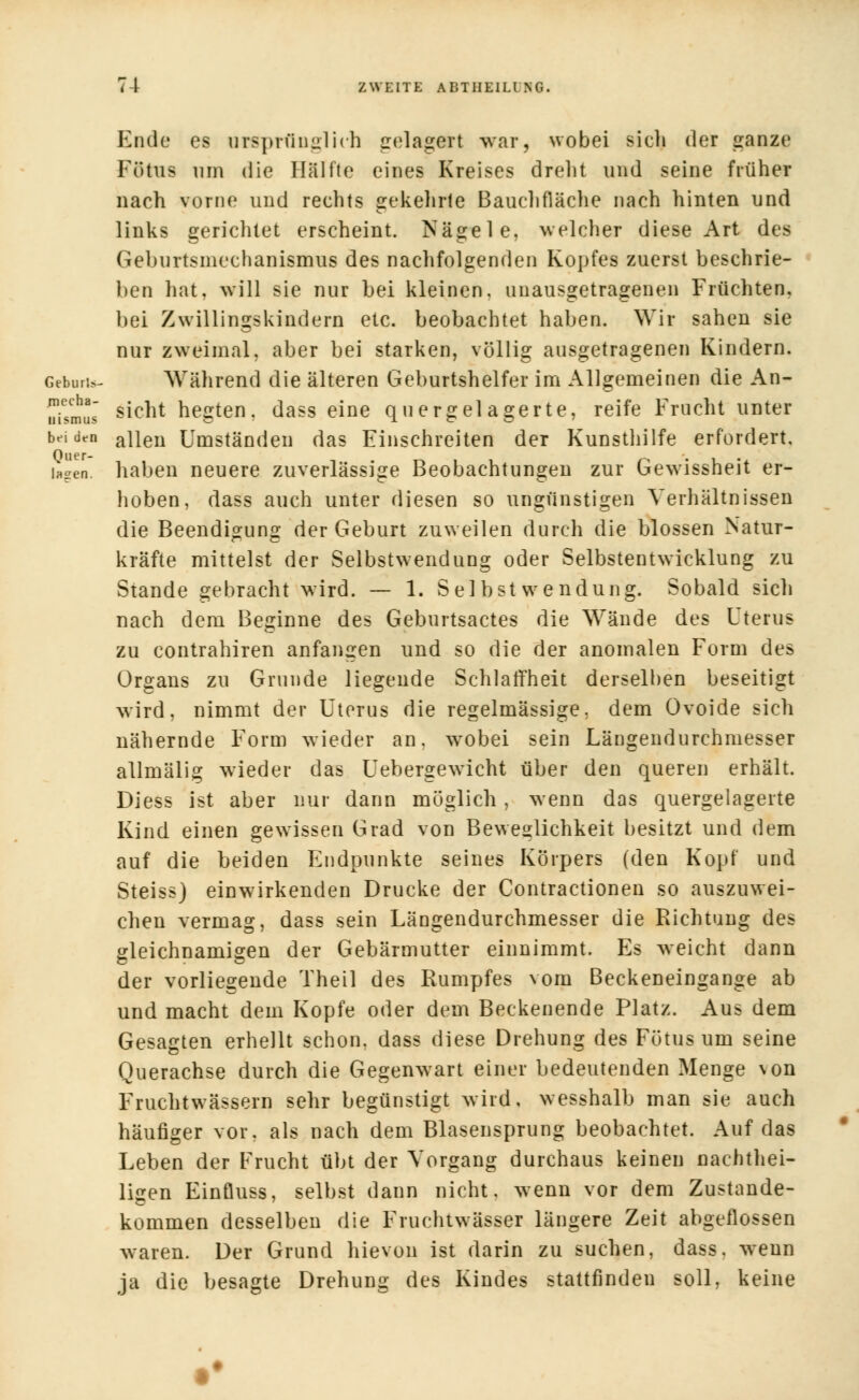 Ende es ursprünglich gelagert war, wobei sicli der ganze Fötus um die Hälfte eines Kreises dreht und seine früher nach vorne und rechts gekehrte Bauchfläche nach hinten und links gerichtet erscheint. Nägele, welcher diese Art des Geburtsmechanismus des nachfolgenden Kopfes zuerst beschrie- ben hat, will sie nur bei kleinen, unausgetragenen Früchten, bei Zwillingskindern etc. beobachtet haben. Wir sahen sie nur zweimal, aber bei starken, völlig ansgetragenen Kindern. Gebort»- Während die älteren Geburtshelfer im Allgemeinen die An- uismll sicnt hegten, dass eine quergelagerte, reife Frucht unter beiden allen Umständen das Einschreiten der Kunsthilfe erfordert, lagen, haben neuere zuverlässige Beobachtungen zur Gewissheit er- hoben, dass auch unter diesen so ungünstigen Verhältnissen die Beendigung der Geburt zuweilen durch die blossen Natur- kräfte mittelst der Selbstwendung oder Selbstentwicklung zu Stande gebracht wird. — 1. Sei bst wen düng. Sobald sich nach dem Beginne des Geburtsactes die Wände des Uterus zu contrahiren anfangen und so die der anomalen Form des Organs zu Grunde liegende Schlaffheit derselben beseitigt wird, nimmt der Uterus die regelmässige, dem Ovoide sich nähernde Form wieder an. wobei sein Längendurchniesser allmälig wieder das Uebergewicht über den queren erhält. Diess ist aber nur dann möglich, wenn das quergelagerte Kind einen gewissen Grad von Beweglichkeit besitzt und dem auf die beiden Endpunkte seines Körpers (den Kopf und Steiss) einwirkenden Drucke der Contractionen so auszuwei- chen vermag, dass sein Längendurchmesser die Richtung des gleichnamigen der Gebärmutter einnimmt. Es weicht dann der vorliegende Theil des Rumpfes vom Beckeneingange ab und macht dem Kopfe oder dem Beckenende Platz. Aus dem Gesagten erhellt schon, dass diese Drehung des Fötus um seine Querachse durch die Gegenwart einer bedeutenden Menge von Fruchtwässern sehr begünstigt wird, wesshalb man sie auch häufiger vor. als nach dem Blasensprung beobachtet. Auf das Leben der Frucht übt der Vorgang durchaus keinen naehthei- ligen Einfluss, selbst dann nicht, wenn vor dem Zustande- kommen desselben die Fruchtwässer längere Zeit abgeflossen waren. Der Grund hievon ist darin zu suchen, dass. wenn ja die besagte Drehung des Kindes stattfinden soll, keine ••