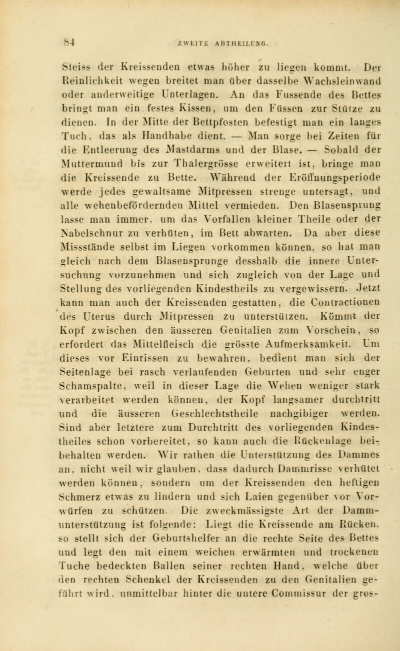 <S4 ZWfclTÜ ABTHEIU KG. Mci>^ der Kreissenden etwas höher zu liegen kommt. Der Reinlichkeit wegen breitet man über dasselbe Wachsleinwand oder anderweitige Unterlagen. An das Fussende des Bettes bringt man ein festes Kissen, um den Füssen zur Stütze zu dienen. In der Mitte der Bettpfosten befestigt man ein langes Tuch, das als Handhabe dient. — Man sorge bei Zeiten für die Entleerung des Mastdarms und der Blase. — Sobald der Muttermund bis zur Thalergrösse erweitert ist, bringe man die Kreissende zu Bette. Während der Eröilnungsperiode werde jedes gewaltsame Mitpressen strenge untersagt, und alle wehenbefördernden Mittel vermieden. Den Blasensprung lasse man immer, um das Vorfallen kleiner Theile oder der Nabelschnur zu verhüten, im Bett abwarten. Da aber diese Missstände selbst im Liegen vorkommen können, so hat man gleich nach dem Blasensprunge desshalb die innere Unter- suchung vorzunehmen und sich zugleich von der Lage und Stellung des vorliegenden Kindestheils zu vergewissern. Jetzt kann man auch der Kreissenden gestatten, die Contractionen des Uterus durch Mitpressen zu unterstützen. Kömmt der Kopf zwischen den äusseren Genitalien zum Vorschein, so erfordert das Mittelfleisch die grösste Aufmerksamkeit. Um dieses vor Einrissen zu bewahren, bedient man sich der Seitenlage bei rasch verlaufenden Geburten und sehr enger Schamspalte, weil in dieser Lage die Wehen weniger stark verarbeitet werden können, der Kopf langsamer durchtritt und die äusseren Geschlechtstheile nachgibiger werden. Sind aber letztere zum Durchtritt des vorliegenden Kindes- theiles schon vorbereitet, so kann auch die Kückenlage bei- behalten werden. Wir ratlien die Unterstützung des Dammes an, nicht weil wir glauben. dass dadurch Dammrisse verhütet werden können, sondern um der Kreissenden den heftigen Schmerz etwas zu lindern und sich Laien gegenüber vor Vor- würfen zu schützen. Die zweckmässigste Art der Damm- unterstützung ist folgende: Liegt die Kreissende am Rücken, so stellt sich der Geburtshelfer an die rechte Seite des Bettes und legt den mit einem weichen erwärmten und trockenen Tuche bedeckten Ballen seiner rechten Hand, welche über den rechten Schenkel der Kreissenden zu den Genitalien ge- führt wird, unmittelbar hinter die untere Commissur der gros-