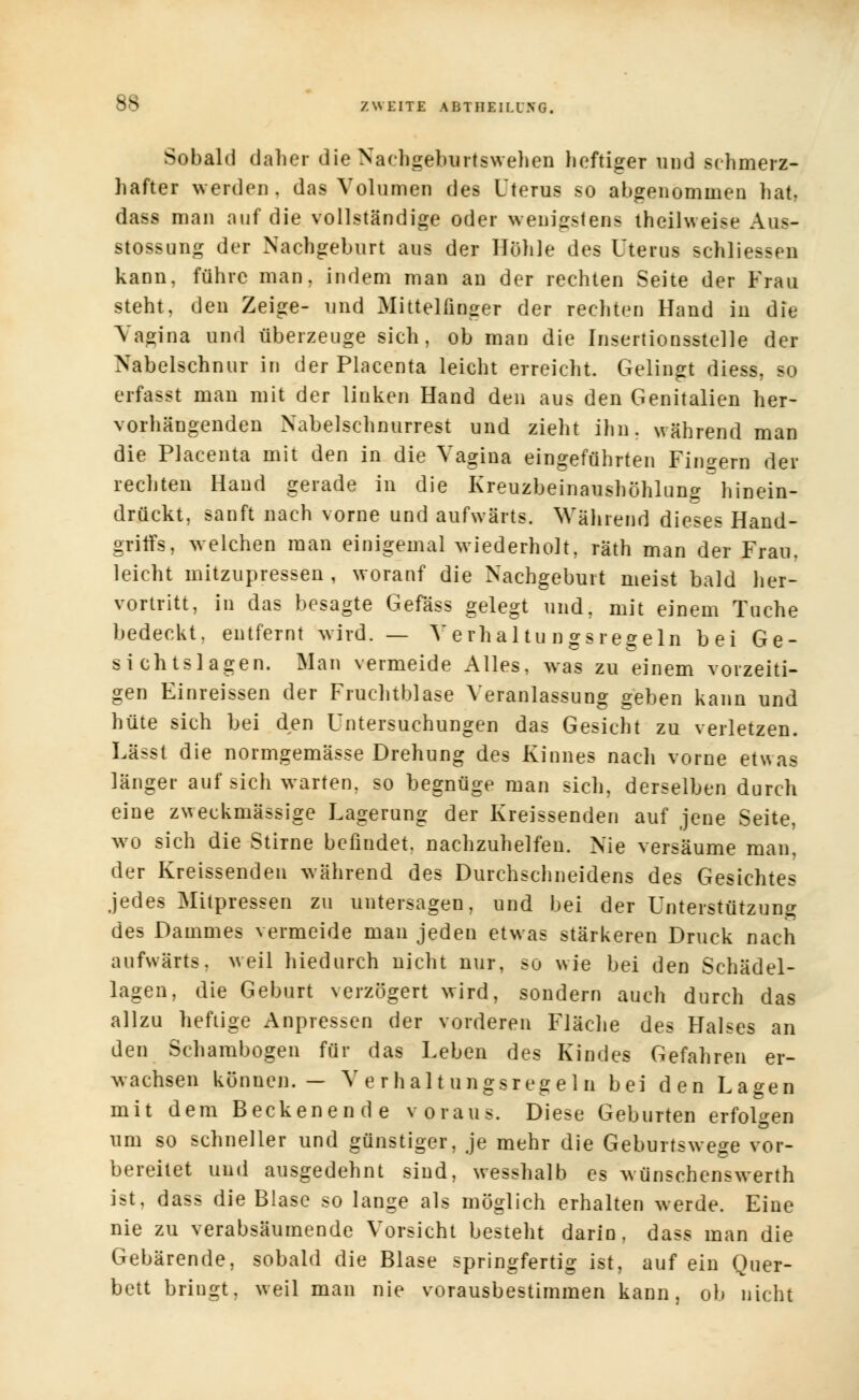 Sobald daher die Nachgeburtswehen heftiger und schmerz- hafter werden . das Volumen des Uterus so abgenommen hat, dass man auf die vollständige oder wenigstens theilweise Aus- stossung der Nachgeburt aus der Höhle des Uterus schliessen kann, führe man, indem man an der rechten Seite der Frau steht, den Zeige- und Mittelfinger der rechten Hand in die Vagina und überzeuge sich, ob man die Insertionsstelle der Nabelschnur in der Placenta leicht erreicht. Gelingt diess, so erfasst man mit der linken Hand den aus den Genitalien her- vorhängenden Nabelschnurrest und zieht ihn. während man die Placenta mit den in die Vagina eingeführten Fingern der rechten Hand gerade in die Kreuzbeinaushöhlung hinein- drückt, sanft nach vorne und aufwärts. Während dieses Hand- griffs, welchen man einigemal wiederholt, räth man der Frau, leicht mitzupressen , worauf die Nachgeburt meist bald her- vortritt, in das besagte Gefäss gelegt und, mit einem Tuche bedeckt, entfernt wird. — Verhaltungsregeln bei Ge- sichtslagen. Man vermeide Alles, was zu einem vorzeiti- gen Einreissen der Fruchtblase Veranlassung geben kann und hüte sich bei den Untersuchungen das Gesicht zu verletzen. Lässt die normgemässe Drehung des Kinnes nach vorne etwas länger auf sich warten, so begnüge man sich, derselben durch eine zweckmässige Lagerung der Kreissenden auf jene Seite, wo sich die Stime befindet, nachzuhelfen. Nie versäume man, der Kreissenden während des Durchschneidens des Gesichtes jedes Mitpressen zu untersagen, und bei der Unterstützung des Dammes vermeide man jeden etwas stärkeren Druck nach aufwärts, weil hiedurch nicht nur, so wie bei den Schädel- lagen, die Geburt verzögert wird, sondern auch durch das allzu heftige Anpressen der vorderen Fläche des Halses an den Schambogen für das Leben des Kindes Gefahren er- wachsen können.— Verhaltungsregeln bei den Lagen mit dem Beckenende voraus. Diese Geburten erfolgen um so schneller und günstiger, je mehr die Geburtswege vor- bereitet und ausgedehnt sind, wesshalb es wünschenswert!) ist, dass die Blase so lange als möglich erhalten werde. Eine nie zu verabsäumende Vorsicht besteht darin, dass man die Gebärende, sobald die Blase springfertig ist, auf ein Quer- bett bringt, weil man nie vorausbestimmen kann, ob nicht