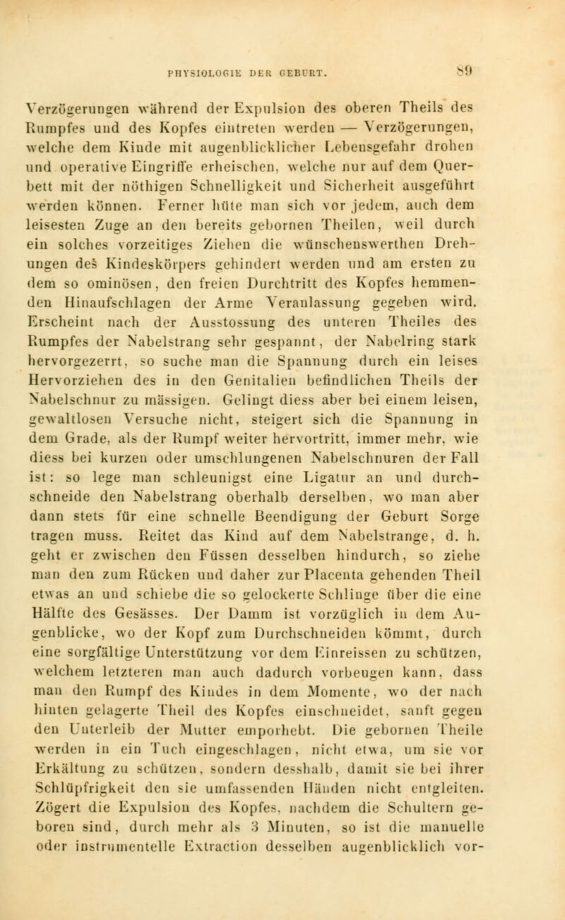 Verzögerungen wahrend der Expulsion des oberen Theils des Rampfes und des Kopfes eintreten werden — Verzögerungen, welche dem Kinde mit augenblicklicher Lebensgefahr drohen und operative Eingriffe erheischen, welche nur auf dem Quer- bett mit der nöthigen Schnelligkeit und Sicherheit ausgeführt werden können. Ferner hüte man sich vor jedem, auch dem leisesten Zuge an den bereits gebornen Theilen, weil durch ein solches vorzeitiges Ziehen die wünschenswerthen Dreh- ungen des Kindeskürpers gehindert werden und am ersten zu dem so ominüsen, den freien Durchtritt des Kopfes hemmen- den Hinaufschlagen der Arme Veranlassung gegeben wird. Erscheint nach der Ausstossung des unteren Theiles des Rumpfes der Nabelstrang sehr gespannt, der Nabelring stark hervorgezerrt. so suche man die Spannung durch ein leises Hervorziehen des in den Genitalien befindlichen Theils der Nabelschnur zu mSssigen. Gelingt diess aber bei einem leisen, gewaltigen Versuche nicht, steigert sich die Spannung in dem Grade, als der Rumpf weiter hervortritt, immer mehr, wie diess bei kurzen oder umschlungenen Nabelschnuren der Fall ist: so lege man schleunigst eine Ligatur an und durch- schneide den Nabelstrang oberhalb derselben, wo man aber dann stets für eine schnelle Beendigung der Geburt Sorge tragen muss. Reitet das Kind auf dem Nabelstrange, d. h. geht er zwischen den Füssen desselben hindurch, so ziehe man den zum Rücken und daher zurPlacenta gehenden Theil etwas an und schiebe die so gelockerte Schlinge über die eine Hälfte des Gesässes. Der Damm ist vorzüglich in dem Au- genblicke, wo der Kopf zum Durchschneiden kömmt, durch eine sorgfältige Unterstützung vor dem Kinreissen zu schützen, welchem letzteren man auch dadurch vorbeugen kann, dass man den Rumpf des Kinde- in dem Momente, wo der nach hinten gelagerte Theil des Kopfes einschneidet, sanft gegen den Unterleib der .Mutter emporhebt. Die gebornen l heile werden in ein Tuch eingeschlagen, nicht etwa, um Bie vor Erkältung zu schützen, sondern desshalb, damit sie bei ihrer Schlüpfrigkeit den Bie umfassenden Händen nicht entgleiten. Zögert die Expulsion des Kopfes, nachdem die Schultern ge- boren sind, durch mehr als J .Minuten, so ist die manuelle oder inst mm enteile Extraction desselben augenblicklich vor-