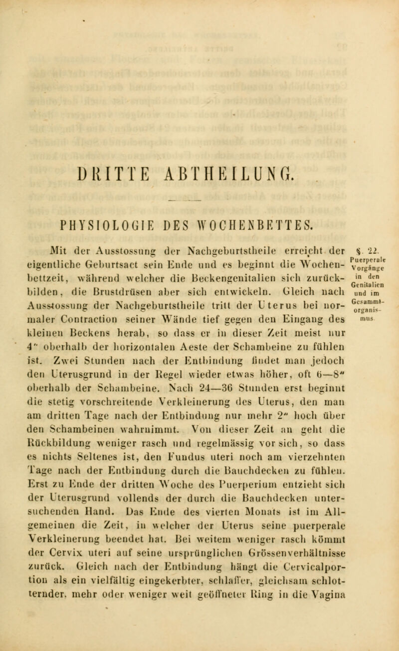 Ge^amml- organis- mus DRITTE ABTIIEILUNG. PHYSIOLOGIE DES WOCHENBETTES. Mit der Ausstossung der Nachgeburtstheile erreicht der <$ 22. eigentliche Geburtsact sein Ende und es beginnt die Wochen- vViSnee bettzeit, während welcher die Beckengenitalien sich zurück- in den n Gcnilalien bilden, die Brustdrüsen aber sich entwickeln. Gleich nach und im Ausstossung der Nachgeburtstheile tritt der Uterus bei nor- maler Contraction seiner Wände tief gegen den Eingang des kleinen Beckens herab, so dass er in dieser Zeit meist nur 4 oberhalb der horizontalen Aeste der Schambeine zu fühlen ist. Zwei Stunden nach der Entbindung liudet man jedoch den Uterusgrund in der Kegel wieder etwas höher, oft ü—8 oberhalb der Schambeine. Nach 24—36 Stunden erst beginnt die stetig vorschreitende Verkleinerung des Uterus, den man am dritten Tage nach der Entbindung nur mehr 2 hoch über den Schambeinen wahrnimmt. Von dieser Zeit an geht die Rückbildung weniger rasch und regelmässig vorsieh, so dass es nichts Seltenes ist, den Fundus uteri noch am vierzehnten Tage nach der Entbindung durch die Bauchdecken zu fühlen. Erst zu Ende der dritten Woche des Puerperium entzieht sich der Utcrusgrund vollends der durch die Bauchdecken unter- suchenden Hand. Das Ende des vierten Monats ist im Ali- gemeinen die Zeit, in welcher der Uterus seine puerperale Verkleinerung beendet hat. Bei weitem weniger rasch kömmt der Cervix uteri auf seine ursprünglichen Grössenverhältnisse zurück. Gleich nach der Entbindung hängt die Uervicalpor- tiou als ein vielfältig eingekerbter, schlaffer, gleichsam schlot- ternder, mehr oder weniger weit geöffneter Bing in die Vagina