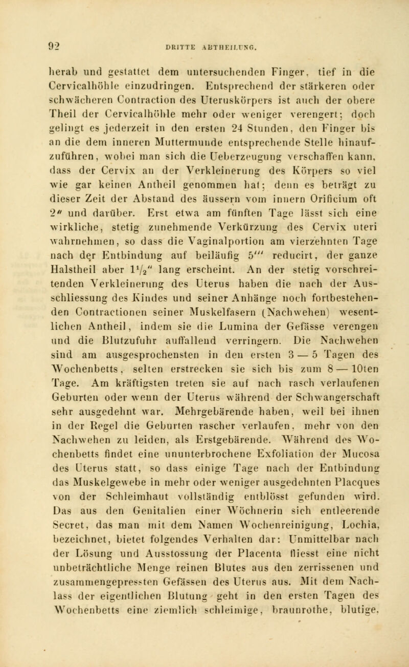 herab und gestattet dem untersuch enden Finger, tief in die Cervicalhöhle einzudringen. Entsprechend der stärkeren oder schwächeren Contraction des Uteruskörpers ist auch der obere Theil der Cervicalhöhle mehr oder weniger verengert; doch gelingt es jederzeit in den ersten 24 Stunden, den Finger bis an die dem inneren Muttermunde entsprechende Stelle hinauf- zuführen, wobei man sich die Ueberzeugung verschaffen kann, dass der Cervix an der Verkleinerung des Körpers so viel wie gar keinen Antheil genommen hat: denn es beträgt zu dieser Zeit der Abstand des äussern vom innern Orificium oft 2 und darüber. Erst etwa am fünften Tage Jässt sich eine wirkliche, stetig zunehmende Verkürzung des Cervix uteri wahrnehmen, so dass die Vaginalportion am vierzehnten Tage nach der Entbindung auf beiläufig 5' reducirt, der ganze Halstheil aber IV2 lang erscheint. An der stetig vorschrei- tenden Verkleinerung des Uterus haben die nach der Aus- schliessung des Kindes und seiner Anhänge noch fortbestehen- den Contractionen seiner Muskelfasern (Nachwehen) wesent- lichen Antheil, indem sie die Lumina der Gefässe verengen und die Blutzufuhr auffallend verringern. Die Naehwehen sind am ausgesprochensten in den ersten 3 — 5 Tagen des Wochenbetts, selten erstrecken sie sich bis zum 8—lOten Tage. Am kräftigsten treten sie auf nach rasch verlaufenen Geburten oder wenn der Uterus während der Schwangerschaft sehr ausgedehnt war. Mehrgebärende haben, weil bei ihnen in der Regel die Geburten rascher verlaufen, mehr von den Nachwehen zu leiden, als Erstgebärende. Während des Wo- chenbetts findet eine ununterbrochene Exfoliation der Mucosa des Uterus statt, so dass einige Tage nach der Entbindung das Muskelgewebe in mehr oder weniger ausgedehnten Placques von der Schleimhaut vollständig entblösst gefunden wird. Das aus den Genitalien einer Wöchnerin sich entleerende Secret, das man mit dem Namen Wochenreinigung, Lochia, bezeichnet, bietet folgendes Verhalten dar: Unmittelbar nach der Lösung und Ausstossung der Placenta tliesst eine nicht unbeträchtliche Menge reinen Blutes aus den zerrissenen und zusammengepressten Gefässen des Uterus aus. Mit dem Nach- lass der eigentlichen Blutung geht in den ersten Tagen des Wochenbetts eine ziemlich schleimige, braunrothe, blutige.