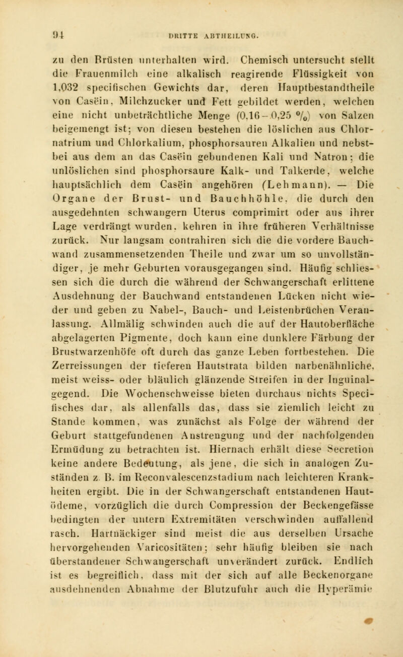 zu den Brüsten unterhalten wird. Chemisch untersucht stellt die Frauenmilch eine alkalisch reagirende Flüssigkeit von 1,032 specifischen Gewichts dar, deren Hauptbestandteile von Casein. Milchzucker und Fett gebildet werden, welchen eine nicht unbeträchtliche Menge (0.16-0,25 °/0) von Salzen beigemengt ist: von diesen bestehen die löslichen aus Chlor- natrium und Chlorkalium, phosphorsauren Alkalien und nebst- bei aus dem an das Casein gebundenen Kali und Natron: die unlöslichen sind phosphorsaure Kalk- und Talkerde, welche hauptsächlich dem Casein angehören (Lehmann). — Die Organe der Brust- und Bauchhöhle, die durch den ausgedehnten schwangern Uterus comprimirt oder aus ihrer Lage verdrängt wurden, kehren in ihre früheren Verhältnisse zurück. Nur langsam contrahiren sich die die vordere Bauch- wand zusammensetzenden Theile und zwar um so unvollstän- diger, je mehr Geburten vorausgegangen sind. Häufig schlies- sen sich die durch die während der Schwangerschaft erlittene Ausdehnung der Bauchwand entstandenen Lücken nicht wie- der und geben zu Nabel-, Bauch- und Leistenbrüchen Veran- lassung. Allmälig schwinden auch die auf der Hautoberfläche abgelagerten Pigmente, doch kann eine dunklere Färbung der Brustwarzenhöfe oft durch das ganze Leben fortbestehen. Die Zerreissungen der tieferen Hautstrata bilden narbenähnliche, meist weiss- oder bläulich glänzende Streifen in der Inguinal- gegend. Die Wochenschweisse bieten durchaus nichts Speci- fisches dar, als allenfalls das, dass sie ziemlich leicht zu Stande kommen, was zunächst als Folge der während der Geburt stattgefundenen Anstrengung und der nachfolgenden Ermüdung zu betrachten ist. Hiernach erhält diese Secretion keine andere Bedeutung, als jene, die sich in analogen Zu- ständen z B. im Reconvalescenzstadium nach leichteren Krank- heiten ergibt. Die in der Schwangerschaft entstandenen Haut- Ödeme, vorzüglich die durch Compression der Beckengefässe bedingten der untern Extremitäten verschwinden auffallend rasch. Hartnäckiger sind meist die aus derselben Ursache hervorgehenden Yaricositäten; sehr häufig bleiben sie nach überstandener Schwangerschaft un\ erändert zurück. Endlich ist es begreiflich, dass mit der sich auf alle Beckenor°ane ausdehnenden Abnahme der Blutzufuhr auch die Hyperämie