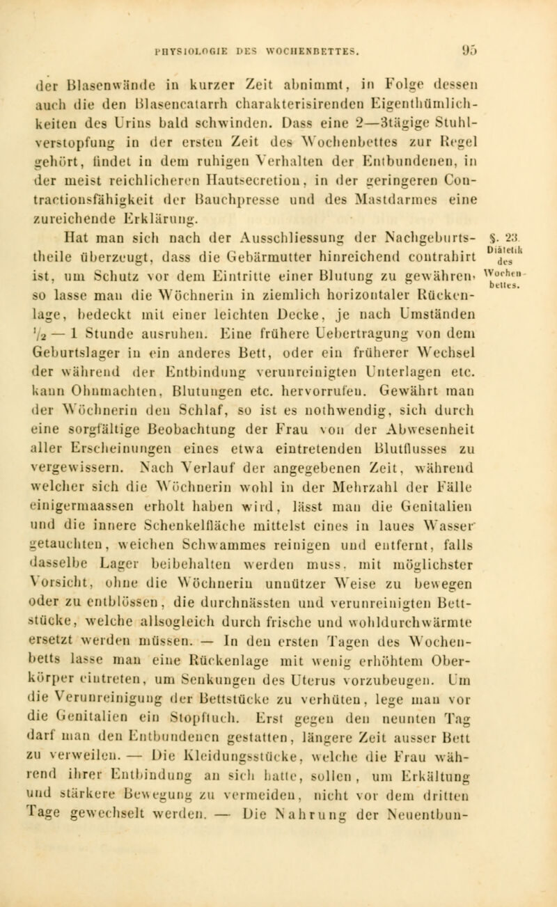 der Blasenwände in kurzer Zeit abnimmt, in Folge dessen auch die den Blasencatarrh charakterisirenden Eigentümlich- keiten des Urins bald sehwinden. Das* eine 2—Stägige Stuhl- ▼erstopfung in der ersten Zeit des Wochenbettes zur Regel gehört, ladet in dem rahigen Verhalten der Entbundenen, in der meist reichlicheren Hanteecretion, in der geringeren Con- traetionsfähigkeit der Bauchpresse und des Mastdarmes eine zureichende Erklärung. Hat man sich nach der Ausschliessung der Nachgeburt*- |. 23. theile überzeugt, dass die Gebärmutter hinreichend contrahirt 'des ist. um Schatz Nor dem Eintritte einer Blutung zu gewahrem Wochei ' ° ° belies. so lasse man die Wöchnerin in ziemlich horizontaler Rücken- lage, bedeckt mit einer leichten Decke, je nach Umständen [2 — 1 Stunde ausruhen. Eine frühere Üebertragung von dem Geburtslager in ein anderes Bett, oder ein früherer Wechsel der während der Entbindung verunreinigten Unterlagen etc. kann Ohnmächten. Blutungen etc. hervorrufen. Gewährt man der Wöchnerin den Schlaf, so ist es nothwendig, sich durch eine sorgfältige Beobachtung der Frau von der Abwesenheit aller Erscheinungen eines etwa eintretenden Blutflusses zu vergewissern. Nach Verlauf der angegebenen Zeit, während welcher sich die Wöchnerin wohl in der Mehrzahl der Fälle einigermaassen erholt haben wird, lässt man die Genitalien und die innere Schenkelfläche mittelst eines in laues Wasser* getauchten, weichen Schwammes reinigen und entfernt, falls ■ lbe Lager beibehalten werden mu^s. mit möglichster Vorsicht:, ohne die Wöchnerin unnützer Weise zu bewegen oder zu tntblösS'en, die durchnässten und verunreinigten Bett- >u'icke, welche allsogleich durch frische und wohldurchwärmte ersetzt werden müssen. — In den ersten Tagen des Wochen- betts lasse man eine Rückenlage mit wenig erhöhtem Ober- körper eintreten, um Senkungen des Uterus vorzubeugen. Um die Verunreinigung der Bettstücke zu verhüten, lege mau vor die Genitalien ein Stopft ach. Erst gegen den neunten Tag darf man den Entbundenen gestatten, längere Zeit ausser Bett zu verweilen.— Die Kleidungsstücke, welche die Frau wäh- rend ihrer Entbindung an sieb hatte, sollen, um Erkältung und stärkere Bewegung zu vermeiden, nicht \<>r dem dritten Tage gewechselt werden. — Die Nahrung der Neuentbun-