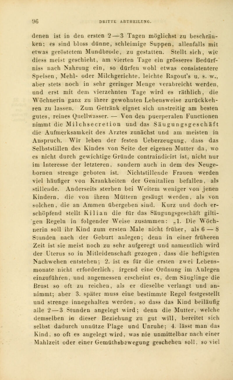 denen ist in den ersten 2— 3 Tagen möglichst zu beschrän- ken: es sind bloss dünne, schleimige Suppen, allenfalls mit etwas geröstetem Mundbrode, zu gestatten. Stellt sich, wie diess meist geschieht, am vierten Tage ein grösseres Bedürf- nis* nach Nahrung ein, so dürfen wohl etwas consistentcre Speisen, Mehl- oder Milchgerichte, leichte Ragout1! u. s. w.. aber stets noch in sehr geringer Menge verabreicht werden, und erst mit dem vierzehnten Tage wird es räthlich. die Wöchnerin ganz zu ihrer gewohnten Lebensweise zurückkeh- ren zu lassen. Zum Getränk eignet sich unstreitig am besten gutes, reines Quellwasser. — Von den puerperalen Functionen nimmt die 31 il chsecr et ion und das Säugungsgeschäft die Aufmerksamkeit des Arztes zunächst und am meisten in Anspruch. Wir leben der festen Ueberzeugung. dass das Selbststillen des Kindes von Seite der eigenen Mutter da. wo es nicht durch gewichtige Gründe contraindicirt ist, nicht nur im Interesse der letzteren, sondern auch in dem des Neuge- bornen strenge geboten ist. Nichtstillende Frauen werden viel häufiger von Krankheiten der Genitalien befallen, als stillende. Anderseits sterben bei Weitem weniger von jenen Kindern, die von ihren Müttern gesäugt werden, als von solchen, die an Ammen übergeben sind. Kurz und doch er- schöpfend stellt Kilian die für das Säugungsgeschäft gilti- gen Regeln in folgender Weise zusammen: ..1. Die Wöch- nerin soll ihr Kind zum ersten Male nicht früher, als 6 — S Stunden nach der Geburt anlegen; denn in einer früheren Zeit ist sie meist noch zu sehr aufgeregt und namentlich wird der Uterus so in Mitleidenschaft gezogen, dass die heftigsten Nachwehen entstehen; 2. ist es für die ersten zwei Lebens- monate nicht erforderlich, irgend eine Ordnung im Anlegen einzuführen, und angemessen erscheint es, dem Säuglinge die Brust so oft zu reichen, als er dieselbe verlangt und an- nimmt; aber 3. später muss eine bestimmte Regel festgestellt und strenge innegehalten werden, so dass das Kind beiläufig alle 2— 3 Stunden angelegt wird; denn die Mutter, welche demselben in dieser Beziehung zu gut will, bereitet sich selbst dadurch unnütze Plage und Unruhe: 4. lasst man das Kind, so oft es angelegt wird, was nie unmittelbar nach einer Mahlzeit oder einer Gemüthsbeweeuns: geschehen soll, soviel